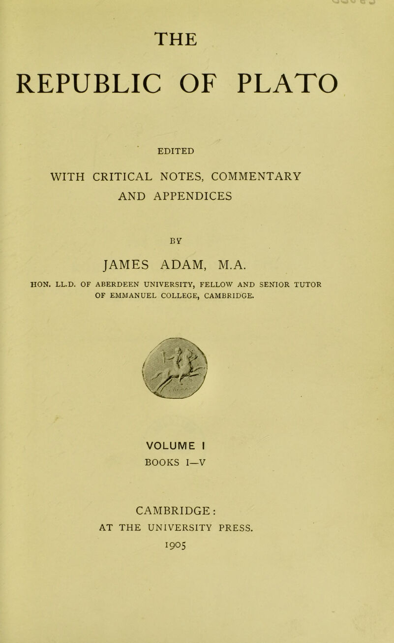 THE REPUBLIC OF PLATO EDITED WITH CRITICAL NOTES, COMMENTARY AND APPENDICES BY JAMES ADAM, M.A. HON. LL.D. OF ABERDEEN UNIVERSITY, FELLOW AND SENIOR TUTOR OF EMMANUEL COLLEGE, CAMBRIDGE. VOLUME I BOOKS I—V CAMBRIDGE: AT THE UNIVERSITY PRESS.