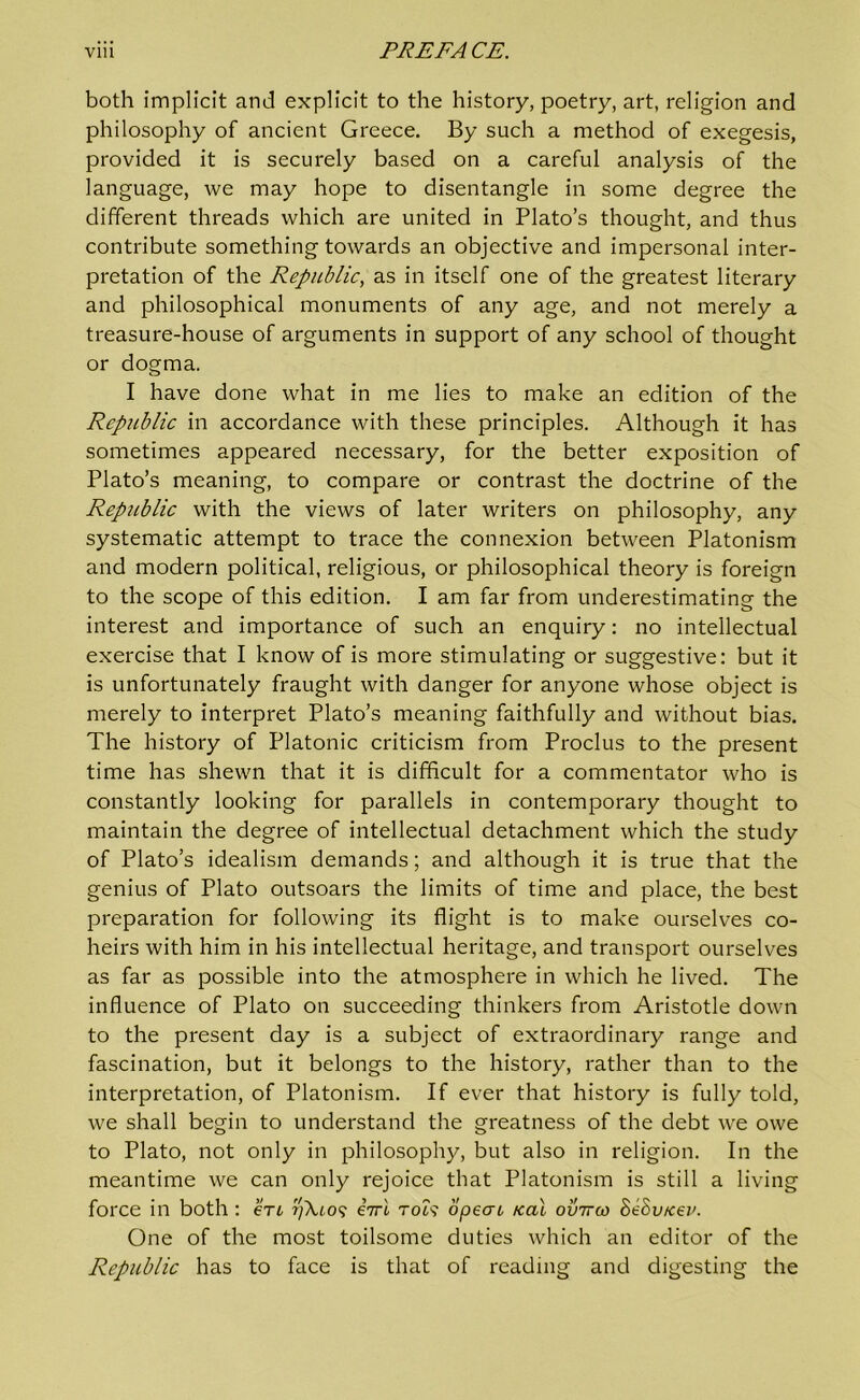 both implicit and explicit to the history, poetry, art, religion and philosophy of ancient Greece. By such a method of exegesis, provided it is securely based on a careful analysis of the language, we may hope to disentangle in some degree the different threads which are united in Plato’s thought, and thus contribute something towards an objective and impersonal inter- pretation of the Republic, as in itself one of the greatest literary and philosophical monuments of any age, and not merely a treasure-house of arguments in support of any school of thought or dogma. I have done what in me lies to make an edition of the Republic in accordance with these principles. Although it has sometimes appeared necessary, for the better exposition of Plato’s meaning, to compare or contrast the doctrine of the Republic with the views of later writers on philosophy, any systematic attempt to trace the connexion between Platonism and modern political, religious, or philosophical theory is foreign to the scope of this edition. I am far from underestimating the interest and importance of such an enquiry: no intellectual exercise that I know of is more stimulating or suggestive: but it is unfortunately fraught with danger for anyone whose object is merely to interpret Plato’s meaning faithfully and without bias. The history of Platonic criticism from Proclus to the present time has shewn that it is difficult for a commentator who is constantly looking for parallels in contemporary thought to maintain the degree of intellectual detachment which the study of Plato’s idealism demands; and although it is true that the genius of Plato outsoars the limits of time and place, the best preparation for following its flight is to make ourselves co- heirs with him in his intellectual heritage, and transport ourselves as far as possible into the atmosphere in which he lived. The influence of Plato on succeeding thinkers from Aristotle down to the present day is a subject of extraordinary range and fascination, but it belongs to the history, rather than to the interpretation, of Platonism. If ever that history is fully told, we shall begin to understand the greatness of the debt we owe to Plato, not only in philosophy, but also in religion. In the meantime we can only rejoice that Platonism is still a living force in both : ert 7//U09 eVi rok opeac real ovttco St\Svnev. One of the most toilsome duties which an editor of the Republic has to face is that of reading and digesting the