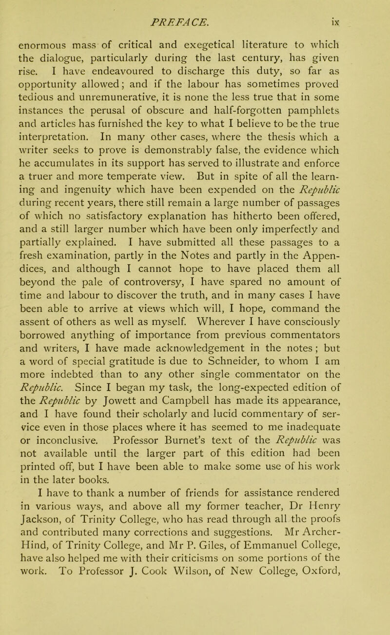 enormous mass of critical and exegetical literature to which the dialogue, particularly during the last century, has given rise. I have endeavoured to discharge this duty, so far as opportunity allowed; and if the labour has sometimes proved tedious and unremunerative, it is none the less true that in some instances the perusal of obscure and half-forgotten pamphlets and articles has furnished the key to what I believe to be the true interpretation. In many other cases, where the thesis which a writer seeks to prove is demonstrably false, the evidence which he accumulates in its support has served to illustrate and enforce a truer and more temperate view. But in spite of all the learn- ing and ingenuity which have been expended on the Republic during recent years, there still remain a large number of passages of which no satisfactory explanation has hitherto been offered, and a still larger number which have been only imperfectly and partially explained. I have submitted all these passages to a fresh examination, partly in the Notes and partly in the Appen- dices, and although I cannot hope to have placed them all beyond the pale of controversy, I have spared no amount of time and labour to discover the truth, and in many cases I have been able to arrive at views which will, I hope, command the assent of others as well as myself. Wherever I have consciously borrowed anything of importance from previous commentators and writers, I have made acknowledgement in the notes ; but a word of special gratitude is due to Schneider, to whom I am more indebted than to any other single commentator on the Republic. Since I began my task, the long-expected edition of the Republic by Jowett and Campbell has made its appearance, and I have found their scholarly and lucid commentary of ser- vice even in those places where it has seemed to me inadequate or inconclusive. Professor Burnet’s text of the Republic was not available until the larger part of this edition had been printed off, but I have been able to make some use of his work in the later books. I have to thank a number of friends for assistance rendered in various ways, and above all my former teacher, Dr Henry Jackson, of Trinity College, who has read through all the proofs and contributed many corrections and suggestions. Mr Archer- Hind, of Trinity College, and Mr P. Giles, of Emmanuel College, have also helped me with their criticisms on some portions of the work. To Professor J. Cook Wilson, of New College, Oxford,