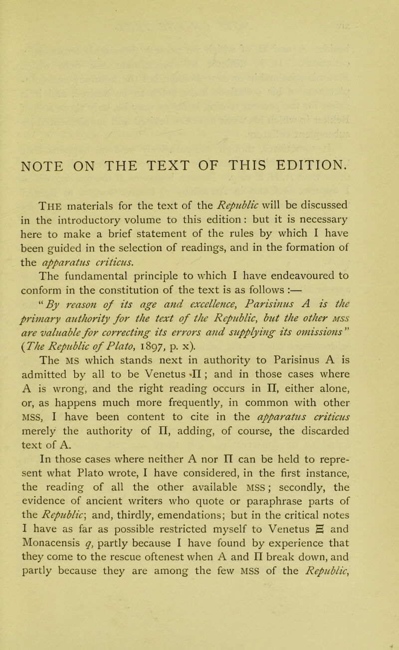 NOTE ON THE TEXT OF THIS EDITION. The materials for the text of the Republic will be discussed in the introductory volume to this edition : but it is necessary here to make a brief statement of the rules by which I have been guided in the selection of readings, and in the formation of the apparatus criticus. The fundamental principle to which I have endeavoured to conform in the constitution of the text is as follows :— “ By reason of its age and excellence, Parisinus A is the primary authority for the text of the Republic, but the other mss are valuable for correcting its errors and supplying its omissions  (The Republic of Plato, 1897, p. x). The MS which stands next in authority to Parisinus A is admitted by all to be Venetus -II; and in those cases where A is wrong, and the right reading occurs in II, either alone, or, as happens much more frequently, in common with other MSS, I have been content to cite in the apparatus criticus merely the authority of II, adding, of course, the discarded text of A. In those cases where neither A nor II can be held to repre- sent what Plato wrote, I have considered, in the first instance, the reading of all the other available MSS; secondly, the evidence of ancient writers who quote or paraphrase parts of the Republic; and, thirdly, emendations; but in the critical notes I have as far as possible restricted myself to Venetus H and Monacensis q, partly because I have found by experience that they come to the rescue oftenest when A and II break down, and partly because they are among the few MSS of the Republic,