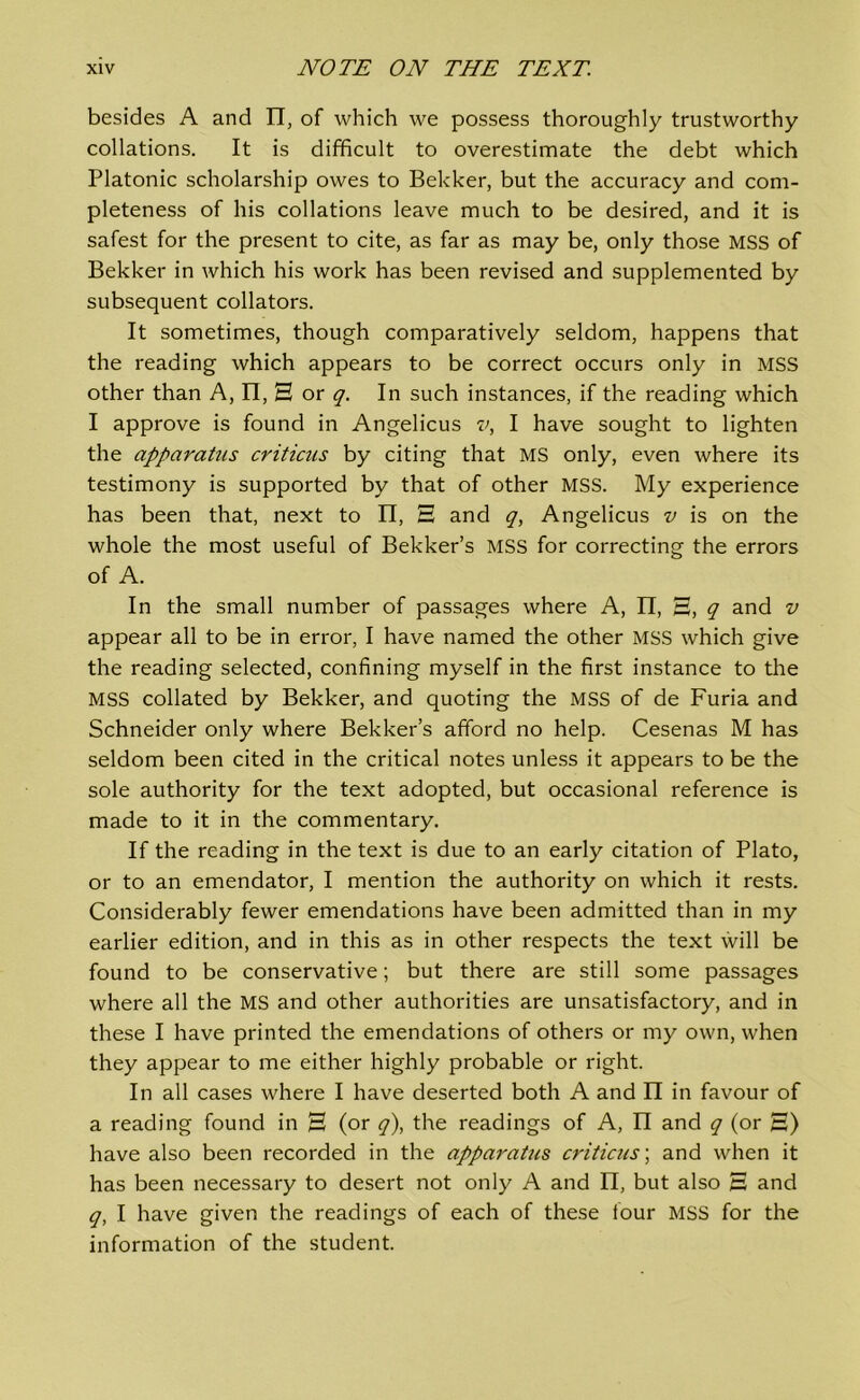 besides A and II, of which we possess thoroughly trustworthy collations. It is difficult to overestimate the debt which Platonic scholarship owes to Bekker, but the accuracy and com- pleteness of his collations leave much to be desired, and it is safest for the present to cite, as far as may be, only those MSS of Bekker in which his work has been revised and supplemented by subsequent collators. It sometimes, though comparatively seldom, happens that the reading which appears to be correct occurs only in MSS other than A, II, 3 or q. In such instances, if the reading which I approve is found in Angelicus v, I have sought to lighten the apparatus criticus by citing that MS only, even where its testimony is supported by that of other MSS. My experience has been that, next to II, 3 and q, Angelicus v is on the whole the most useful of Bekker’s MSS for correcting the errors of A. In the small number of passages where A, II, 3, q and v appear all to be in error, I have named the other MSS which give the reading selected, confining myself in the first instance to the MSS collated by Bekker, and quoting the MSS of de Furia and Schneider only where Bekker’s afford no help. Cesenas M has seldom been cited in the critical notes unless it appears to be the sole authority for the text adopted, but occasional reference is made to it in the commentary. If the reading in the text is due to an early citation of Plato, or to an emendator, I mention the authority on which it rests. Considerably fewer emendations have been admitted than in my earlier edition, and in this as in other respects the text will be found to be conservative; but there are still some passages where all the MS and other authorities are unsatisfactory, and in these I have printed the emendations of others or my own, when they appear to me either highly probable or right. In all cases where I have deserted both A and II in favour of a reading found in 3 (or q), the readings of A, II and q (or 3) have also been recorded in the apparatus criticus; and when it has been necessary to desert not only A and II, but also 3 and q, I have given the readings of each of these four MSS for the information of the student.