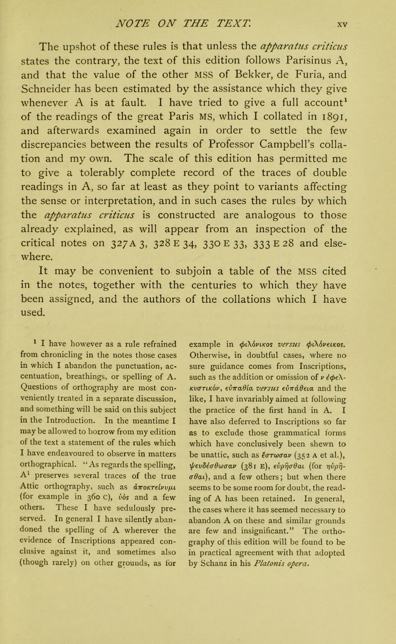 The upshot of these rules is that unless the apparatus criticus states the contrary, the text of this edition follows Parisinus A, and that the value of the other MSS of Bekker, de Furia, and Schneider has been estimated by the assistance which they give whenever A is at fault. I have tried to give a full account1 of the readings of the great Paris MS, which I collated in 1891, and afterwards examined again in order to settle the few discrepancies between the results of Professor Campbell’s colla- tion and my own. The scale of this edition has permitted me to give a tolerably complete record of the traces of double readings in A, so far at least as they point to variants affecting the sense or interpretation, and in such cases the rules by which the apparatus criticus is constructed are analogous to those already explained, as will appear from an inspection of the critical notes on 327A 3, 328 E 34, 330 E 33, 333 E 28 and else- where. It may be convenient to subjoin a table of the MSS cited in the notes, together with the centuries to which they have been assigned, and the authors of the collations which I have used. 1 I have however as a rule refrained from chronicling in the notes those cases in which I abandon the punctuation, ac- centuation, breathings, or spelling of A. Questions of orthography are most con- veniently treated in a separate discussion, and something will be said on this subject in the Introduction. In the meantime I may be allowed to borrow from my edition of the text a statement of the rules which I have endeavoured to observe in matters orthographical. “As regards the spelling, A1 preserves several traces of the true Attic orthography, such as airoKTdvvp.1 (for example in 360 c), Ms and a few others. These I have sedulously pre- served. In general I have silently aban- doned the spelling of A wherever the evidence of Inscriptions appeared con- clusive against it, and sometimes also (though rarely) on other grounds, as lor example in <f>iK6vu<os versus <pi\6veu<os. Otherwise, in doubtful cases, where no sure guidance comes from Inscriptions, such as the addition or omission of v t<f>e\- kvcttlk6v, eviradla versus dnrddeia and the like, I have invariably aimed at following the practice of the first hand in A. I have also deferred to Inscriptions so far as to exclude those grammatical forms which have conclusively been shewn to be unattic, such as t&noaav (352 A et al.), \f/ev8t<jdw<jo.v (381 e), eupyjadai (for yuprj- crOcu), and a few others; but when there seems to be some room for doubt, the read- ing of A has been retained. In general, the cases where it has seemed necessary to abandon A on these and similar grounds are few and insignificant.” The ortho- graphy of this edition will be found to be in practical agreement with that adopted by Schanz in his Platonis opera.