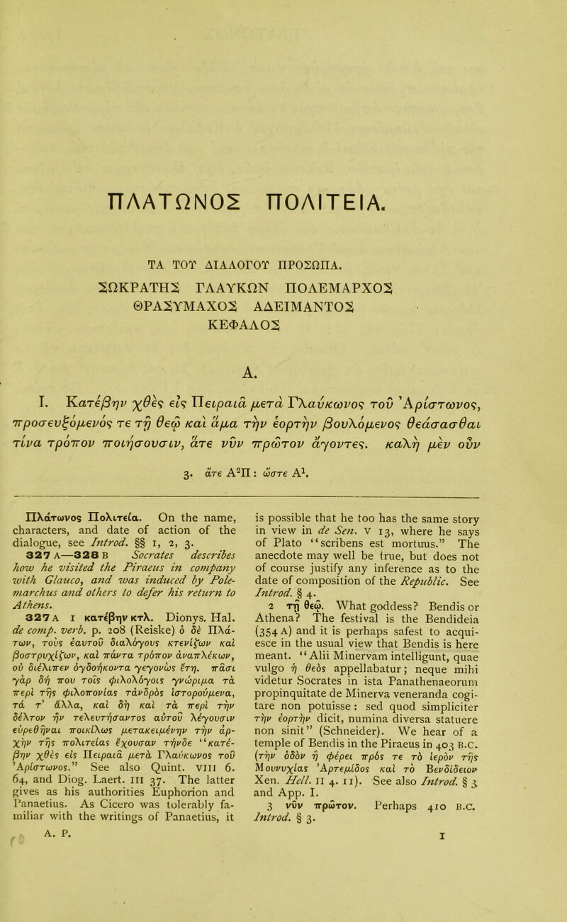 n AATQN02 TTOAITEIA TA TOT AIAAOrOT iiposoiia. SfiKPATHS TAAYKON IIOAEMAPXOS ©PA2YMAX02 AAEIMANT02 KE0>AAO2 A. I. T\aT€f37)v ei5 Tleopcua p.era Y\av/coovo<; tov 'Ap'kttwvos, 7rpoaev^6p,evo<; re tfj 6ec3 Kai dp,a rrjv eopTrjv fiovXopievos 6eaaaa-6cu rl,va rpoTTov TroirjcrovaLV, are vvv 7rpwTov ayovT65. /ca\r) /xev ovv 3. are A2II: ware A1. IIXaTiovos IIoXiTtia. On the name, characters, and date of action of the dialogue, see Introd. §§ 1, 2, 3. 327 a—328 B Socrates describes how he visited the Piraeus in company with Glauco, and was induced by Pole- marchus and others to defer his reticrn to Athens. 327A I KarePr|v ktX. Dionys. Hal. de comp. verb. p. 208 (Reiske) 0 Si IlXd- tcov, tovs eavrov ScaXbyovs KrevLpoiv Kai [iocrTpvxifav, Kai Tavra rpSirov avaTXeKwv, ob SUXiTev 6y8or)KovTa yeyorios ’hr). iracri yap Sr) tov toIs <piXoX6yois yvupipia ra Tepl Trjs rpCXoTovias ravSpos l<STopo<up.eva, to. t’ &XXa, Kai Sr) Kai ra Tepl tt)v SIXtov rjv TeXevTrjtravTos avrov Xiyovtriv evpedrjvaL tolkLXws p.eTaKeip.lvr)v tt)v ap- XVV Trjs ToXirdas ixoucral' rrjvSe “Kari- P 1)0 X@ts els Ileipaia p.eTa TXaikaivos tov ’AploTuivos.” See also Quint. VIII 6. 64, and Diog. Laert. ill 37. The latter gives as his authorities Euphorion and Panaetius. As Cicero was tolerably fa- miliar with the writings of Panaetius, it A. P. is possible that he too has the same story in view in de Sen. v 13, where he says of Plato “scribens est mortuus.” The anecdote may well be true, but does not of course justify any inference as to the date of composition of the Republic. See Introd. § 4. 2 ttJ 0€u>. What goddess? Bendis or Athena? The festival is the Bendideia (354 a) and it is perhaps safest to acqui- esce in the usual view that Bendis is here meant. “Alii Minervam intelligunt, quae vulgo 7) debs appellabatur; neque mihi videtur Socrates in ista Panathenaeorum propinquitate de Minerva veneranda cogi- tare non potuisse : sed quod simpliciter tt)v eoprr)v dicit, numina diversa statuere non sinit” (Schneider). We hear of a temple of Bendis in the Piraeus in 403 B.C. (tt)v oSbv rj <plpei tpbs re tS lepbv rrjs Movvvxlois ’Apre/alSos Kai to BevSLSetov Xen. Hell. 11 4. 11). See also Introd. § 3 and App. I. 3 vvv irpuTov. Perhaps 410 B.C. Introd. § 3. (