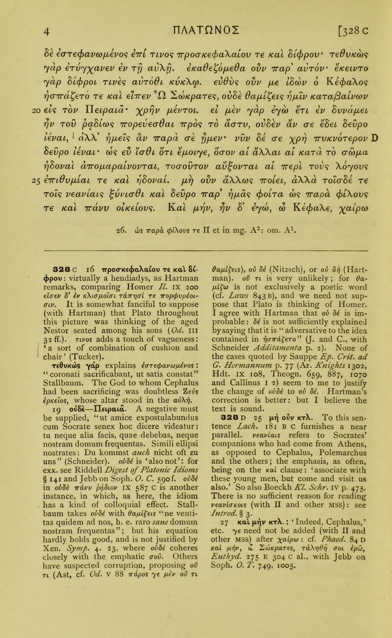 Be eaTecf)avcop.evo<; eVt tii/09 TTpoa/cecfraXaiov re /cal Blcppov' TeOv/coo? Y«/3 erv'j’yavev ev rfj av\fj. i/cade^opbeOa ovv Trap' avTov e/ceivTO yap Bi/jopoi tlves avrodi /cv/cXcp. ev0v<; ovv pee IBcov 6 Ke$<zXo? rjaird^eTO re /cal ehrev ’fl Sut/cpares, ovB'e dap/i^eis r/pblv /carafialvcov 20 els tov ITeipaid XPVV pkvTOi. el pcev yap eyw ert ev Bvvdpcei rjv tov paBloos Tropeveadai nrpos to aarv, ovBev av ae eBec Bevpo levai, I riXX' 7) peels av yrapd ae f/piev vvv Be ere XPV Trv/cvorepov D Bevpo levac' cJ? ev lade otl epeoeye, oaov ai aWai ai Kara to acopea pBoval inropeapaLvovTai, ToaovTov av^ovTao ai yrepl too? Xoyovs 25 eTTiQvplai Te ical ?)Bovai. pep ovv aXXai? Troleo, a.XXa TolaBe Te Tot? veaviaes %vvia6i /cal Bevpo Trap’ ppeas $o(/ra cos 7rapd cfriXovs Te /cal Trdvv ol/celovs. Kal pepv, i)v B' eyco, a3 Ke^aXe, xaipco 26. iis irapa <pl\ovs re II et in mg. A3: om. A1. 328 C 16 irpo<rKe(j>a\a£ov re Kal 8C- 4>pou: virtually a hendiadys, as Hartman remarks, comparing Homer II. IX 200 elatv S’ iv K\i<rfJLoi<ri rdinjcrL re TropepvpioL- cnv. It is somewhat fanciful to suppose (with Hartman) that Plato throughout this picture was thinking of the aged Nestor seated among his sons (Od. ill 32 ff.). tlvos adds a touch of vagueness: ‘ a sort of combination of cushion and chair ’ (Tucker). Te0vKtos yap explains l<TTe<f>avu/j.lvos: “ coronati sacrificabant, ut satis constat” Stallbaum. The God to whom Cephalus had been sacrificing was doubtless Zeils ep/celos, whose altar stood in the ail\ij. 19 ov8e—IHipaia. A negative must be supplied, “ut amice expostulabundus cum Socrate senex hoc dicere videatur: tu neque alia facis, quae debebas, neque nostram domum frequentas. Simili ellipsi nostrates: Du kommst auch nicht oft zu uns” (Schneider). ovSi is ‘alsonot’: for exx. see Riddell Digest of Platonic Idioms § 141 and Jebb on Soph. O. C. 590 f. oi!5^ in oi!5£ ttclvv pq.8iov IX 587 C is another instance, in which, as here, the idiom has a kind of colloquial effect. Stall- baum takes ovSt with dap-Lfreis “ne venti- tas quidem ad nos, h. e. raro sane domum nostram frequentas”; but his equation hardly holds good, and is not justified by Xen. Symp. 4. 23, where ovdt coheres closely with the emphatic crou. Others have suspected corruption, proposing oO tl (Ast, cf. Od. V 88 irapos ye /rev oil tl ffajulfeis), ou Si (Nitzsch), or oil dp (Hart- man). oil tl is very unlikely; for 6a- /i£fco is not exclusively a poetic word (cf. Laws 843 b), and we need not sup- pose that Plato is thinking of Homer. I agree with Hartman that 01) 5^ is im- probable : Si is not sufficiently explained by saying thatit is “ adversative to the idea contained in pcnsd^eTo” (J. and C., with Schneider Additamenta p. 2). None of the cases quoted by Sauppe Ep. Crit. ad G. Hermannum p. 77 (Ar. Knights 1302, Hdt. ix 108, Theogn. 659, 887, 1070 and Callinus I 2) seem to me to justify the change of oi!5^ to oil Si. Hartman’s correction is better: but I believe the text is sound. 328 d 25 pnj ovv ktX. To this sen- tence Lack. 181 B C furnishes a near parallel, veavlais refers to Socrates’ companions who had come from Athens, as opposed to Cephalus, Polemarchus and the others; the emphasis, as often, being on the Kal clause: ‘associate with these young men, but come and visit us also.’ So also Boeckh Kl. Schr. IV p. 475. There is no sufficient reason for reading veavloKois (with II and other mss) : see In trod. § 3. 27 Kal p.Vjv kt\. : ‘ Indeed, Cephalus,’ etc. ye need not be added (with II and other mss) after xa^Pu>: cf- Phaed. 84 D Kal /itjv, & JPoKpares, TdXydrj 001 ipQt Euthyd. 275 e 304 c al., with Jebb on Soph. 0. T. 749, 1005.