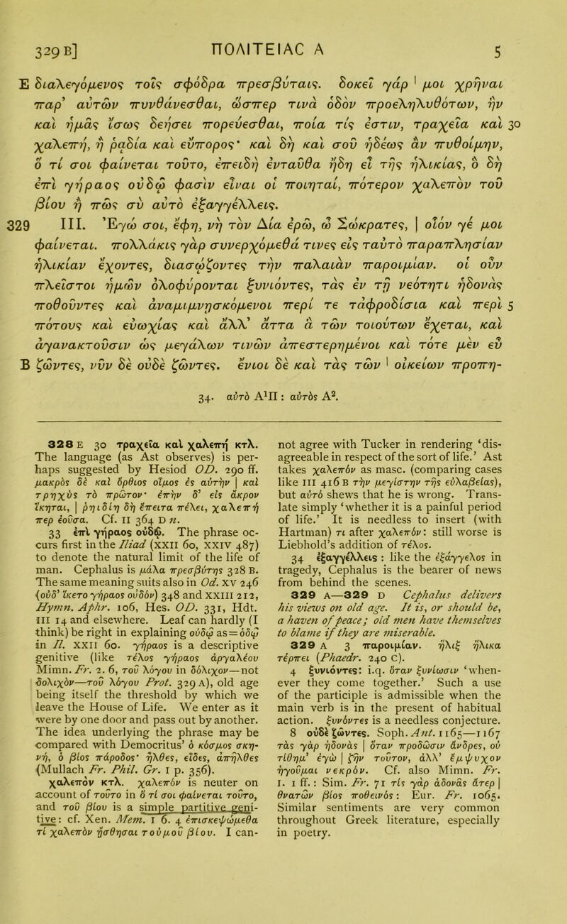 E BiaXeyo/xevo'i T049 acfroBpa TrpeafivTcus. Bo/cei yap 1 fioi ^pr/vai Trap’ avrwv irvvddveadai, doairep rivd oBov TrpoeXrjXvdoTwv, rjv Kal rj/u.d1; tcr&)9 Bepcrei Tropeveadai, irola tl<; ectTLv, rpa^eta /cal 30 ^aXem], rj paBla /cal einropo9* /cal Brj /cal crov r)8eco<i av irvdoLfirjv, o tl aoL (pa/verai tovto, eTreio/j evravoa r/or/ et T79 i)KiKia<;, 0 or) eVt 7?;pao9 ovSco cfoacriv eivai oi iroirjTai, 1rorepov ^aXerrov rov f3iov rj 7r<w9 crv avro i^ayyeXXeis. 329 III. ’E7C0 ctol, ecfor/, vrj rov Ala epod, do ^w/cpares, \ olov ye p,OL cjoali’eraL. rrroW.d/ci<; yap avvep^opcedd rives el9 ravro rraparfXr)aiav f)Aaclav e%ovre9, Biaaw^ovre9 rrjv rraXaiav rrapoipdav. oi ovv TrXeiaroi rjpotov oXocpvpovrai £vi’iovre<?, t<z9 ev rf) veorrjri r/Bovd? rroOovvres /cal ava/JupbvpaKopievoi trepi re racfopoBicna Kal 7repl 5 rrorovs Kal evco^las Kal aXX' cirra a rcov roiovrcov e%erai, Kal dyavaKTovcriv do9 peyaXcov nvoov dnearepppevoi Kal Tore pev ev B £dovre9, vvv Be ovBe ^dovres. evioi Be Kal ras rcov ' oiKeicov 'irporm)- 34. avrd A1!! : aiirds A2. 328 e 30 Tpa\«ta Kal xaXeirq ktX. The language (as Ast observes) is per- haps suggested by Hesiod OD. 290 ff. jmKpos 5b Kal 6p6t.os otpos is avTTjv \ Kal Tpiixiis rb irpQiTOV iirpv 5’ eis arpov iKTjTai, | prjiSir/ 5r/ irreira xiXeL, xcrXerr^ ■kep iovcra. Cf. II 364 D n. 33 eirl yijpaos ovS£. The phrase oc- curs first in the Iliad (xxil 60, xxiv 487) to denote the natural limit of the life of man. Cephalus is p.dXa irpecrjivT-r/s 328 B. The same meaning suits also in Od. XV 246 (01IS’ i'/cero yi/paos ovSov) 348 and XXIII 212, Hymn. Aphr. 106, Hes. OD. 331, Hdt. in 14 and elsewhere. Leaf can hardly (I think) be right in explaining ovScp as=ooijj in II. xxil 60. yr/paos is a descriptive genitive (like tAos yi/paos apyaXlov Mimn. Fr. 2. 6, too Xoyov in SoXlxov—not ooXiyov—too Xbyov Prot. 329 a), old age being itself the threshold by which we leave the House of Life. We enter as it were by one door and pass out by another. The idea underlying the phrase may be compared with Democritus’ 6 KbtrpLos okt]- vr\, 6 filos xapoSos* r/X9es, elSes, aTrjXOes (Mullach Fr. Phil. Gr. 1 p. 356). XaXetrov ktX. xaXtirbv is neuter on account of tovto in 8 tL aoi (palverai tovto, and too filov is a simple partitive geni- tive : cf. Xen. Mem. I 6. 4 liricrKexf/uipeda tl xdXewbv rj<rdr]oai Tovpov (3lov. I can- not agree with Tucker in rendering ‘dis- agreeable in respect of the sort of life. ’ Ast takes ^“XeTrSi' as masc. (comparing cases like III 416 B tt]v peylcrT-pv tt}s ei/XafieLas), but avrb shews that he is wrong. Trans- late simply ‘whether it is a painful period of life.’ It is needless to insert (with Hartman) tl after xdXeirbv: still worse is Liebhold’s addition of tIXos. 34 ejja'yytXXei.s : like the iijdyyeXos in tragedy, Cephalus is the bearer of news from behind the scenes. 329 A—329 D Cephalus delivers his views on old age. It is, or should be, a haven of peace; old men have themselves to blame if they are miserable. 329 a 3 irapoipCav. ijXi^ ijXiKa ripireL (Phaedr. 240 C). 4 ^oviovTes: i.q. orav £vvIloolv ‘when- ever they come together.’ Such a use of the participle is admissible when the main verb is in the present of habitual action, ^vvbvres is a needless conjecture. 8 oo81£<SvTes. Soph. Ant. 1165—1167 t&s yap i)5ovas \ orav irpoSwcrLv &v8pes, 00 Tldtjia’ tyu | p!jv tovtov, aXX’ 5p\f/vxov 7)yovpaL veKpbv. Cf. also Mimn. Fr. I. 1 ff.: Sim. Fr. 71 tIs yap aSovas &Tep | dvaTvov pios irodeLvbs: Eur. Fr. 1065. Similar sentiments are very common throughout Greek literature, especially in poetry.