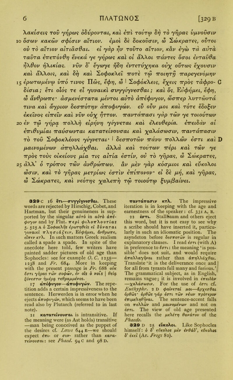 XcucLaea tov yrjpoo; oSvpovTai, Kal eVl tovtco Sr) to yrjpa; vpvovaiv 10 oawv kcucouv crcfolaLv acTCOV. epol Se Sokovctlv, do ZcoKpaTe;, ovtoi ov to aiTiov aiTiaaQai. el yap rjv tovto aiTiov, Kav eydo Tci avra. ravra eTreirovdri eve/ca ye yrjpco; Kal oi oXXol irdvTe; ocroc evravda rjXOov rjXiKca;. vvv S' eycoye rjSr) evTerv^Ka ov% ovtco; eyovcnv Kal aXXoi;, Kal Srj Kal ^ZocjooKXel ttotc too TroirjTrj irapeyevop'pv 15 ipooTcopevao vito tlvo; ITw?, ecfot], do I So<£otf\ei9, e^et; 7rpo; Tacjopo- C Slata; eri old; tc el yvvaiKl avyyiyvecrQai; Kal 09, Evcforjpei, ecforj, do avdpooire' aapeveaTaTa pevTOC avro cnrecjovyov, doanep Xvttoovtcl tiva Kal aypiov Sea7r6rrjv aTrocfovycov. ev ovv pot Kal Tore eSol-ev eKetvo; elirelv Kal vvv ov% i)ttov. TTavrairacn yap tgov ye tolovtcov 20 ev too yrjpa 7roXXrj elprjvr) ylyverat Kal eXevOepla. eTretSav al eTnOvplat TravcroovTai KaTarelvovaai Kal ^aXciacocriv, TravTonracnv to tov 2ocfooKXeov*; ylyveTat' I SeairoToov 7raw TroXXddv eaTi Kat D patvopevcov a.TrriXXd'^dai. aWa Kal tovtoov 7rept Kal tcov ye irpo; tov9 OLKeiov9 pla tv; aWia iaTtv, ov to yrjpa9, do HooKpaTe;, 25 dXX’ 6 tpoiro; twv dvOpdoTrwv. av pev yap Koaptot Kal evKoXot coacv, Kal to yrjpa9 peTplao9 iaTlv eTrlirovov el Se prj, Kal yrjpa9, co HcoKpaTe;, Kal veoTr79 ^aXerrr] too tolovtco £vp/3alvet. 329 c 16 £ri—<rvyyLyvta-Qai. These words are rejected by Hirschig, Cobet, and Hartman, but their genuineness is sup- ported by the singular avrb in abrb dW- <pvyov and by Plut. it epl 0i\o7r\o ortas 5. 525 A 6 So<AokXt)s tpwTpdels el Svvarai y wand it\t) a i&£ eiv, Eupr/pei, dvdpw-jre, eltrev kt\. In such matters Greek realism called a spade a spade. In spite of the anecdote here told, few writers have painted sadder pictures of old age than Sophocles: see for example 0. C. 1235— 1238 and Fr. 684. More in keeping with the present passage is Fr. 688 ovk toTL yrjpas twv aoepwv, ev oh 6 vois | delq. £bveanv yptpt/. redpapptvos. 17 direcjnryov—diro<t>u-ycov. The repe- tition adds a certain impressiveness to the sentence. Herwerden is in error when he ejects axocpuydiv, which seems to have been read also by Plutarch (referred to in last note). 21 KaTdTeivovcrai. is intransitive. If the meaning were (as Ast holds) transitive —man being conceived as the puppet of the desires cf. Laws 644 E—we should expect tm- or avv- rather than kccto.- relvovoai: see Phaed. 94 C and 98 D. TravTairacriv ktX. The impressive iteration is in keeping with the age and earnestness of the speaker: cf. 331 A, B. 22 «(tti. Stallbaum and others eject this word, but it is not easy to see why a scribe should have inserted it, particu- larly in such an idiomatic position. The asyndeton before dearrorwv is regular in explanatory clauses. I read tan (with A) in preference to tan: the meaning ‘ is pos- sible’ does not suit, and would require d.TraWa.yijva.i rather than dir^Wdxdat. Translate‘it is the deliverance once and for all from tyrants full many and furious.’ The grammatical subject, as in English, remains vague; it is involved in eTreidav —XaXaauaiv. For the use of tan cf. Euthyphr. 2 D (jralveral not—dpxeadat dpdQs• dpduis yap tan twv vtwv xpbrepov tirLpeXrjSpvai. The sentence-accent falls on 7roWwv and paivofitvwv and not on tan. The view of old age presented here recalls the p.e\trT) davarov of the Phaedo. 329 d 25 tvKoXot. Like Sophocles himself: 6 5’ etfxoXos pitv tvdd.5’, eikoXos 5’ txeI (Ar. Frogs 82).