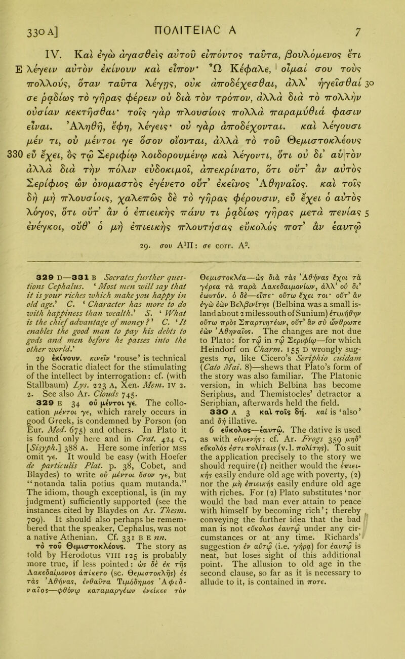 IV. Kcu iyu> dyaaOelv avrov elrrovrov ravra, /SovXopLevov en E Xeyeiv avrov itcLvovv /cal elrrov' Kec^aAe, 1 olpcai aov rovv 7roXXovv, orav ravra Xeyyv, ov/c drroSe^eaOat, dXX' r)yela6al 30 ere pa8ia)? to 7tjpav <j>epeiv ov Bid rov rporrov, aXXa Sid ro 7roXXpv ova Lav /ce/crrjcrdaL' r 049 7 dp ttXovctloiv rroWa rrapapcvOid (f>aaLV elvai. 'AXrjdrj, ecfrrj, Xeyeiv ov yap drro8e%ovrat,. real Xeyovai piev n, ov pievroi ye oaov olovrai, d\Xd ro rov ©epuaro/cXeovv 330 ev exel’ TV Xoibopovpievw ical Xeyovn, on ov 81 av\rov dXXa 8id rrjv rroXiv ev8o/cipioi, drre/cpivaro, on ovr av avrov Hepicfnov wv ovopiaarov eyevero ovr i/celvov ’AOrjvalov. /cal rolv 8rj pirj rrXovaloLV, ^aXe7ra>? 8e ro 7rjpav (f/epovaiv, ev e^ei o avrov Xoyov, on ovr av 6 imei/crjv rvdvv n paBiwv 7rjpav piera 7revlav 5 ivey/coi, ovd' 0 per) emei/crjv rrXovrrjaav ev/coXov rror av eavra> 29. A1!!: ere corr. A2. 329 D—331 B Socrates further ques- tions Cephalus. ‘ Most men will say that it is your riches which make you happy in old age.' C. ‘ Character has more to do \with happiness than wealth.' S. ‘ What is the chief advantage of money ?' C. ‘ It enables the good man to pay his debts to gods and men before he passes into the other world.' 29 €kCvouv. Kiveiv ‘rouse’ is technical in the Socratic dialect for the stimulating of the intellect by interrogation: cf. (with Stallbaum) Lys. 223 A, Xen. Mem. IV 2. 2. See also Ar. Clouds 745. 329 e 34 oil pe'vroi ye. The collo- cation ptvroi ye, which rarely occurs in good Greek, is condemned by Porson (on Eur. Med. 675) and others. In Plato it is found only here and in Crat. 424 C, [Sisyph.] 388 A. Here some inferior MSS omit ye. It would be easy (with Hoefer de particulis Plat. p. 38, Cobet, and Blaydes) to write oil fitvToi Serov ye, but “notanda talia potius quam mutanda.” The idiom, though exceptional, is (in my judgment) sufficiently supported (see the instances cited by Blaydes on Ar. Thesm. 709). It should also perhaps be remem- bered that the speaker, Cephalus, was not a native Athenian. Cf. 331 B E nn. to toC 0<(uo-ToKX.tous. The story as told by Herodotus vm 125 is probably more true, if less pointed: tus Se Ik rrjs AaieeSalpovos arrueeTo (sc. QefuaTOKkrfs) es ras 'AOr/vas, evdavra TLfj.6Srifj.os 'AepiS- vatos—fpddvip nara/j-apytiov evebeee rbv QefuerTOKKla—iLs 5ia ras ’ Ad if v as Sgoi rd yepea tcl rtapa AaKeSaip.ovluv, dXX’ oil Si’ ecovrSv. 6 St—elite• ovtoj Sgei ror oiir’ civ lyio iwv HeXpivlTrys (Belbina was a small is- land about 2 miles south of Sunium) iriurfdrfv ourco irpbs ZitapTLifTloiv, oilr’ Slv <ri> wvdponte euv ’Adrfvalos. The changes are not due to Plato: forTij) in rip Hepuplip—for which Heindorf on Charm. 155 D wrongly sug- gests rip, like Cicero’s Seriphio cuidam (Cato Mai. 8)—shews that Plato’s form of the story was also familiar. The Platonic version, in which Belbina has become Seriphus, and Themistocles’ detractor a Seriphian, afterwards held the field. 330 A 3 Kal Tois Srj. ko.1 is ‘also’ and Sri illative. 6 €uko\os—eavTto. The dative is used as with evfxevris : cf. Ar. Frogs 359 pyS’ etii<o\6s tern ttoXLtcus (v. 1. to\Ltt]s). To suit the application precisely to the story we should require (1) neither would the imei- Kr/s easily endure old age with poverty, (2) nor the /xp litieiKr}s easily endure old age with riches. For (2) Plato substitutes ‘nor would the bad man ever attain to peace with himself by becoming rich’; thereby conveying the further idea that the bad man is not eif/coXos eavrip under any cir- cumstances or at any time. Richards’ suggestion tv avrip (i.e. yrfPQ-) f°r eavrip is neat, but loses sight of this additional point. The allusion to old age in the second clause, so far as it is necessary to allude to it, is contained in wore.