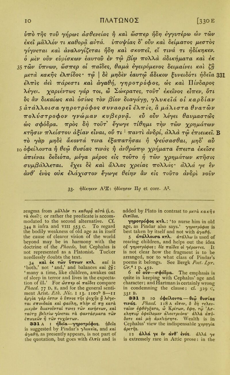 Into t?7? tov yrjpws aaOevela'i r/ Kal wairep 77827 eyyvTepw wv twv etcel paXXov tl /cadopci avTa. v7ro\jrla<; 8' ovv Kal BelpaTO<; /zecrro? ylyveTac Kal dvaXoyl^eTai r/Br) Kal aKonel, el tlvcl tl rjBlKTjKev. 6 pev ovv evplaKwv eavTOv iv tw /3lw 7roXXa aBLKr/paTa Kal Ik 35 twv vttvwv, wayrep ol TraiSe?, 6apa eyeipopevo*; BeLpalveL Kal %r) perd KaKT]^ iXjrlBo? • ra | 8e ppBev eavTw cIBlkov tjiivclBotl rjBeia 331 e’A.7rt? del Tvapecm Kal dyaOrf, yrj poTpoefro’i, a$? Kal T\lv8apo<; Xeyei. yapievreo? yap tol, 00 'EcoKpares, tovt €Ketvo<; ehrev, on 09 dv BiKalcos Kal ocrlw<; tov f3lov Biaydyp, yXvKeld ol KapBlav 5 aTaXXoLcra yrjpoTpocf)o<i avvaopel iXyrls, a paXiaTa OvaTwv ttoXvcttpo(f>ov yi>wpav Kvfiepva. ev ovv Xeyeo 9avpaaT(S<f &)? acf)6Bpa. 7rpb<; Brj tovt eywye tlQtjpL ttjv twv %pypaTwv KTrjcnv TvXelaTov a^lav eivai, ov tl 1 TravTl avBpl, aXXa tw eVietKet. B to yap ppBe aKOVTa tiva e^airaTr/aaL i) ifrevaaaOai, pr]8' av 10 oLpelXovTa rj 6ew Overlap TLva<; rj dvdpwirw ^pijpaTa eireiTa eKelae aTTievai BeBioTa, peya pepo<; els tovto rj twv ^prjpciTwv kttj<tt? avpfidXXeTaL. e%ei Be Kal clXXa9 ^peta.9 TroAXa?' aXXa ye ev dv9' ei'09 ovk eXa^LCTTOv eywye delrjv dv els tovto avBpl vovv 33. 7]SiK'qK€v A'S: 7]8lKT)<rev Ily et corr. A2. zeugma from pdXXbv ti Kadopq. avrd (i.e. to. iicei); or rather the predicate is accom- modated to the second alternative. Cf. 344 B infra and viii 553 c. To regard the bodily weakness of old age as in itself the cause of clearer vision of the world beyond may be in harmony with the doctrine of the Phaedo, but Cephalus is not represented as a Platonist. Tucker needlessly doubts the text. 34 Kal 6K twv tiirvwv kt\. Kal is ‘both,’ not ‘and,’ and balances Kal tfj: ‘ many a time, like children, awakes out of sleep in terror and lives in the expecta- tion of ill.’ For wenrep ol Traides compare Phaed. 77 D, E, and for the general senti- ment Arist. Eth. Nic. I 13. ii02b 8—n apyla yap eonv 6 iirrvos tt)s i/'tOCT5 V X4ye- Tat oirovSala Kal rpaiAr], tXt)v el Try Kara pLKpbv SuKvoCvral rives twv Kivqtrewv, Kal raliTri jSeXrlw ylverai ra (pavraopara twv erreeiKwv rj twv tvx8vtwv. 331 A I ijStta—yt)poTp64)os. rjSela is suggested by Pindar’s yXvKela, and Kal ayadr), as presently appears, is not part of the quotation, but goes with iXwls and is added by Plato in contrast to p.era KaKrjs eXrrlSos. yt]poTpo<{>os kt\.: ‘to nurse him in old age, as Pindar also says.’ yrjpoTpdtpos is best taken by itself and not with ayadr). 5 aTcCXXoitra ktX. drdXXto is used of rearing children, and helps out the idea of yr)porp6<pos: Sis rralSes ol yipovres. It is not clear how the fragment is to be arranged, nor to what class of Pindar’s poems it belongs. See Bergk Poet. Lyr. Grd 1 ]3. 4^52. 6 tu ovv—o-<|>6Spa. The emphasis is quite in keeping with Cephalus’ age and character; and Hartman is certainly wrong in condemning the clause: cf. 329 c, 331 B- 331 B 10 o<j>elXovTa — 0€(I> Suodas Tivas. Phaed. ii8a ehrev, 8 Si) re\ev- Talov lepdty^aTO, w Kplrwv, S<pi), rip ’A<r- kXtjitkp 6<pelXopev aXeKTpudva' aXXa dw6- SoTe Kal pi] apeXr)<rr)Te. Wealth is in Cephalus’ view the indispensable x°PV7^a aperijs. 12 aXXa y< IV av0’ tvos. aXXa ye is extremely rare in Attic prose: in the