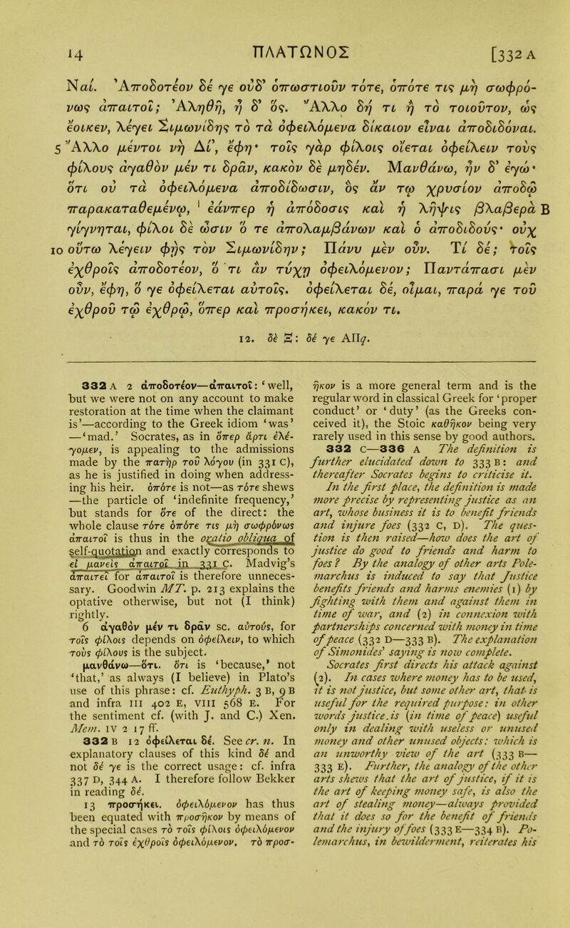Nai. 'AiroBoTeov Be <ye ovB’ oirwanovv Tore, 07Tore rt? pA aeocppo- vo)<; car cut ol; 'A XijOfj, rj 8' 09. A XXo Brj TL 7) TO TOLOVTOV, ft$9 eoucev, Xeyet ^Lp,wvtBr]9 to ra otyecXo/ieva Bucaiov eivai airoBiBovcu. 5 ’'AAA.0 fievTOL vrj Ar, ecpr/ • tols yap <f)iXcu<; o'Utcli otpelXeiv tov<; cplXovs ayaOov peev tl Bpav, kclkov Be peyBev. AlavOavco, r/v 8’ iyco’ OTi ov ra 6(f>ei\6fieva diroBiBMo-LV, 09 av ra pvalov cnroBcp irapaKaTaOepeevw, 1 edvirep rj diroBoav; /cal f) Arjyfn? jBXaftepd B yiyvrjTtn, (])lXoi Be ooaiv o Te diroXaptfidvcov Kal 6 dyroBiSov?' ov% 10 outco Xey eiv (f)fj<? t'ov H.Lp.oavlBpv; Yiavv fiev ov v. Tt Be; Vot9 e^6pol<; airoBoTeov, o tl civ Tvj^rj dcfreiXopeevov; WavTairacn peev ovv, ecpr], o ye ocpelXeTcu avTOL*;. ofyeiXeTcu Be, olpecu, irapd ye tov e^dpov tg3 i^dpw, 'bicep Kal irpoarjKet, kclkov tl. 12. te S: 5^ ye Ally. 332 a 2 airoSorcov—airairot: ‘ well, tut we were not on any account to make restoration at the time when the claimant is’—according to the Greek idiom ‘was’ —‘mad.’ Socrates, as in oirep &pn eXb- yopxv, is appealing to the admissions made by the Trcmjp tov \070u (in 331 C), as he is justified in doing when address- ing his heir, birdre is not—as r6re shews —the particle of ‘indefinite frequency,’ but stands for ore of the direct: the whole clause rbre oTbre tis p.77 owtppbvcos diraLTol is thus in the otatio obliaua of self-qnotation and exactly corresponds to et navels diraiTOL in nic. Madvig’s aTraiTefloraTraiTo'i is therefore unneces- sary. Goodwin MT. p. 213 explains the optative otherwise, but not (I think) rightly. 6 dyaQov p,€V ti 8pav sc. aurovs, for tois cpLXois depends on drpdXeiv, to which robs ipiXovs is the subject. pavOdvco—on. fin is ‘because,’ not ‘that,’ as always (I believe) in Plato’s use of this phrase: cf. Euthyph. 3 B, 9 B and infra in 402 E, vui 568 E. For the sentiment cf. (with J. and C.) Xen. Mem. IV 2 17 ff. 332 b 12 o<j>6i\tTai 8e. See cr. n. In explanatory clauses of this kind te and not Sb ye is the correct usage: cf. infra 337 D> 344 A- I therefore follow Bekker in reading St. 13 ■jrpotnjKei. 6<peiXbp.evov has thus been equated with vpoaTjKOv by means of the special cases to tois <f>l\ois btptiXbpevov and t6 tois ix^P°^s 6<f>eiXbp.evov, rb vpotr- t)kov is a more general term and is the regular word in classical Greek for ‘proper conduct’ or ‘duty’ (as the Greeks con- ceived it), the Stoic KadrjKov being very rarely used in this sense by good authors. 332 c—336 a The definition is further elucidated down to 333 B: and thereafter Socrates begins to criticise it. In the first place, the definition is made more precise by representing justice as an art, whose business it is to benefit friends and injure foes (332 C, d). The ques- tion is then raised—how does the art of justice do good to friends and harm to foes ? By the analogy of other arts Pole- marchus is induced to say that Justice benefits friends and harms enemies (1) by fighting with them and against them in lime of war, and (2) in connexion with partnerships concerned with money in time of peace (332 d—333 b). The explanation of Simonides' saying is now complete. Socrates first directs his attack against (2). In cases where money has to be used, it is not justice, but some other art, that- is useful for the required purpose: in other words just ice. is (in time of peace) useful only in dealing with useless or unused money and other unused objects: which is an unworthy view of the art (333 B— 333 e). Further, the analogy of the other arts shews that the art of justice, if it is the art of keeping money safe, is also the art of stealing money—always provided that it does so for the benefit of friends and the injury of foes (333 E—334 b). Po- lemarchus, in bewilderment, reiterates his