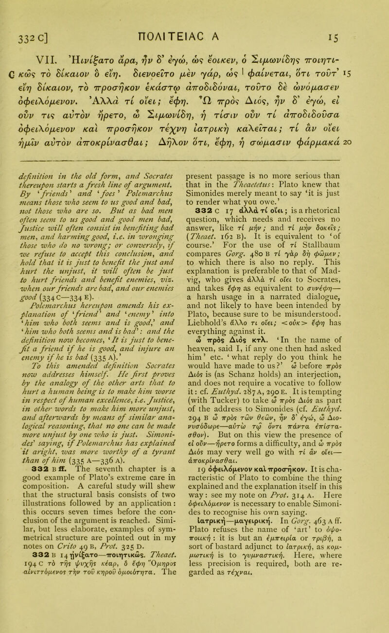 VII. ’Hlvl%clto apa, tjv B' iyco, co$ eoucev, 6 Si/iom'S?;? ttolbtl- C /cat? to B'lkcllov o ecrj. Bievoeiro pen yap, <w? I (fraiverai, otl tovt 15 eir) Blkcllov, to TTpoafjicov ktcaaTw anoBcBovaL, tovto Be dovopaaev o^eiXopevov. ’AWd tl oiet; ecf>T]. rrrpds Ato?, rjv S’ iyco, el ovv TL<i avTov rjpeTO, a> XipcovlBrj, i) tlciv ovv tl airoBiBovaa otyetfiopevov ical Trpoaptcov Teyyr) laTpifcrj KaXelTtu; tl av oieL rjplv avTov diroKpivaadaL; Ar/Xov otl, e(j>rj, rj awpacnv tydppaicd 20 definition in the old form, and Socrates thereupon starts a fresh line of argument. By 1 friends' and ‘foes' Polemarchus means those who seem to us good and bad, not those who are so. Blit as bad men often seem to us good and good men bad, Justice will often consist in benefiting bad men, and harming good, i.e. in wronging those who do no wrong; or conversely, if ■we refuse to accept this conclusion, and hold that it is just to benefit the just and hurt the unjust, it will often be just to hurt friends and benefit enemies, viz. when our friends are bad, and our enemies good (334 C—334 e). Polemarchus hereupon amends his ex- planation of ‘friend’ and '■enemy' into ‘him who both seems and is good,’ and 1 him who both seems and is bad’: and the definition now becomes, ‘It is just to bene- fit a friend if he is good, and injure an enemy if he is bad (335 a).’ To this amended definition Socrates now addresses himself. He first proves by the analogy of the other arts that to hurt a human being is to make him worse in respect of human excellence, i.e. Justice, in other words to make him more unjust, and aftenvards by means of similar ana- logical reasoning, that no one can be made more unjust by one who is just. Simoni- des' saying, if Polemarchus has explained it aright, was more worthy of a tyrant than of him (3 35 A—336 a). 332 B ff. The seventh chapter is a good example of Plato’s extreme care in composition. A careful study will shew that the structural basis consists of two illustrations followed by an application: this occurs seven times before the con- clusion of the argument is reached. Simi- lar, but less elaborate, examples of sym- metrical structure are pointed out in my notes on Crito 49 B, Prot. 3-25 D. 332 b 14 rjvi^aTO—ironyriKiSs. Theaet. 194 C to Trjs tpuxv* reap, 5 t(prj 0/±r)pos atvLTTbp-evos tt)v too icq pod bpoLtjTqTa. The present passage is no more serious than that in the Theaetetus: Plato knew that Simonides merely meant to say ‘it is just to render what you owe.’ 332 c 17 d\\d tL ot«i; is a rhetorical question, which needs and receives no answer, like tI yqv; and rl p.-qv Ookcis ; (Theaet. 162 b). It is equivalent to ‘of course.’ For the use of tL Stallbaum compares Gorg. 480 B tL yap bi] <pQp.ev; to which there is also no reply. This explanation is preferable to that of Mad- vig, who gives dXAa, tL o’iet to Socrates, and takes tepq as equivalent to ovvltpi/— a harsh usage in a narrated dialogue, and not likely to have been intended by Plato, because sure to be misunderstood. Liebhold’s aXXo ri oi'ei; <01jk> e<pq has everything against it. « irpos Aids ktA. ‘ In the name of heaven, said I, if any one then had asked him ’ etc. ‘ what reply do you think he would have made to us?’ c5 before Trpos Aids is (as Schanz holds) an interjection, and does not require a vocative to follow it: cf. Euthyd. 287 A, 290 E. It is tempting (with Tucker) to take w irpos Aids as part of the address to Simonides (cf. Euthyd. 294 B 10 irpos two deuiv, qv S’ eyio, i3 Aio- vvobSiope—ai/Tio Tip ooti irdora iirioTa- erdop). But on this view the presence of d oijo—ijpeTo forms a difficulty, and <I> irpbs Aids may very well go with tL ao old— diroKpioacrdai. 19 oi|)£iXd|i€vov Ka'nrpocrrjKov. Itis cha- racteristic of Plato to combine the thing explained and the explanation itself in this way : see my note on Prot. 314 A. Here 6<pei\bpieooo is necessary to enable Simoni- des to recognise his own saying. larpiKij—pa-yeipnoj. In Gorg. 463 A ff. Plato refuses the name of ‘art’ to oif/o- iroiiK-q : it is but an ipnreipta or rpi/3i), a sort of bastard adjunct to laTpucq, as ko/x- pioTiKij is to yvp.ra<TTitcf). Here, where less precision is required, both are re- garded as rdxvai.