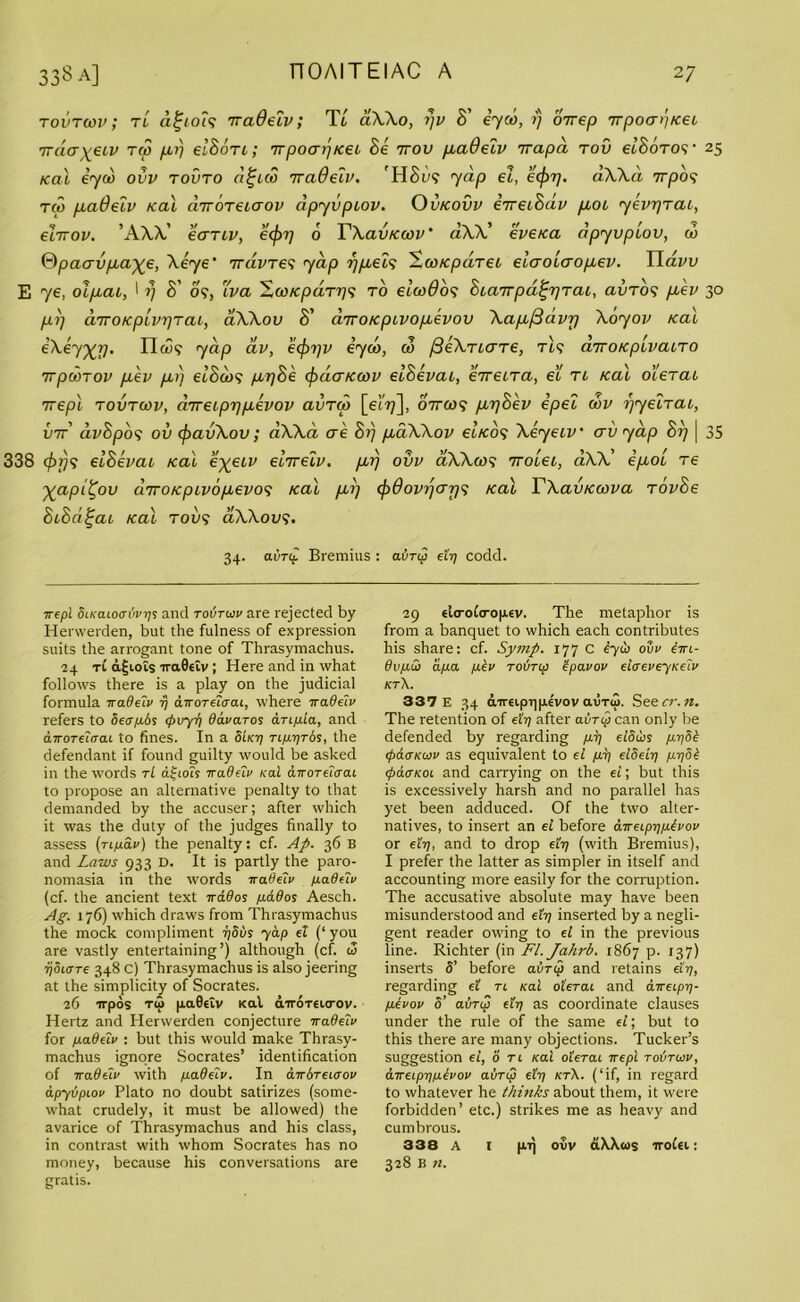 tovtcov; tL aljioi<; iradeiv; Tt aXXo, i)v S' eyed, ?/ oirep TrpoaijKei TrdaxeLV tu> prj elSoTt; irpoapKei Se ttov paOeiv irapa tou et’SoTO?' 25 Kal eyed ovv tovto d^eco iraOeiv. H&U9 yap ei, eeforj. dXXd 7rpo? tco paOeiv Kal diToreicrov apyvpiov. Ovkovv eTreiSdv poi yevrjrai, ehrov. 'AXX' eaTiv, eefrr] 6 YXavKcov' dW' eveKa apyvpiov, ed Qpacrvpaxe, Xeye' TrdvTe<; yap rj^eis -.coKpdret elaoieropev. Yiavv E ye, olpai, I 17 S' 09, iva 'ZcoKpaTr]'; to eleo6o<; Sia7Tpd^rjTai, auT09 pev 30 pi] diroKpivr]Tai, aXXov S' dyroKpivopevov Xapfibvr) Xoyov Kal eXey^rj. II 0)9 yap dv, eejrrjv eyed, 00 ^eXriare, tIs airoKpivaiTO TrpcSrov pev p>) elScios prjSe efrcierKcov eiSevai, etreiTa, ei tl Kal oierai 7repl tovtcov, dTreipr]pevov avTed [ei?;], ottco<; prjSev Spec edv r/yetTai, vtt avSpo9 ov efravXov; aXXei ere Sr] paXXov eiKO<; Xeyeiv erv yap Sr] | 35 338 <fif)9 eiSevai Kal e%eiv e'nreiv. pr) ovv aXXcos 7rolei, aXX’ ipol T€ Xapil^ov diroKpivopevoe; Kal pi] ejodovijcrr/s Kal YXavKcova TovSe SiSd^ai Kal T009 aXXovi. 34. aivrf Bremius : avrep eh) codd. 7repi SiKaioavvqs and toStcov are rejected by Herwerden, but the fulness of expression suits the arrogant tone of Thrasymachus. 24 t£ a£iois iraBeiv ; Here and in what follows there is a play on the judicial formula iradeiv rj dirorelaai, where iradeiv refers to Seapbs <t>vyv Oavaros anpia, and airoTtiaai to fines. In a SUi) Tip-r/ros, the defendant if found guilty would be asked in the words tL idiots Trader Kal airoreiaai to propose an alternative penalty to that demanded by the accuser; after which it was the duty of the judges finally to assess (rtpav) the penalty: cf. Ap. 36 B and Laws 933 D. It is partly the paro- nomasia in the words Trade’ll/ padeiv (cf. the ancient text irados pados Aesch. Ag. 176) which draws from Thrasymachus the mock compliment i)Sbs yap el (‘ you are vastly entertaining’) although (cf. i3 ijoiare 348 c) Thrasymachus is also jeering at the simplicity of Socrates. 26 irpos tu> paBeiv Kal airoTeurov. Hertz and Herwerden conjecture iradeiv for padeiv : but this would make Thrasy- machus ignore Socrates’ identification of iradelv with padeiv. In airbreiaov apyvpiov Plato no doubt satirizes (some- what crudely, it must be allowed) the avarice of Thrasymachus and his class, in contrast with whom Socrates has no money, because his conversations are gratis. 29 elo-ofcropev. The metaphor is from a banquet to which each contributes his share: cf. Symp. 177 C iyh ovv iiri- 6vp.ii) apa pkv rovrip Zpavov elcreveyKelv kt\. 337 E 34 cnmpripe'vov avru>. See cr. n. The retention of eft? after airy can only be defended by regarding pi] elSus pi)Sb <pa<rKujv as equivalent to el pi) elSeii) pijdb cpdtTKoi and carrying on the ei; but this is excessively harsh and no parallel has yet been adduced. Of the two alter- natives, to insert an el before aireipr/pivov or eh), and to drop eft? (with Bremius), I prefer the latter as simpler in itself and accounting more easily for the corruption. The accusative absolute may have been misunderstood and eft? inserted by a negli- gent reader owing to el in the previous line. Richter (in Fl.Jahrb. 1867 p. 137) inserts 5’ before avrep and retains eh), regarding el tl Kal oierai and aireipi)- pevov S’ avrep eft? as coordinate clauses under the rule of the same el; but to this there are many objections. Tucker’s suggestion el, 0 tl Kal oierai ire pi tovtcov, direipijpbvov avriS eh) kt\. (‘if, in regard to whatever he thinks about them, it were forbidden’ etc.) strikes me as heavy and cumbrous. 338 A I pij ovv aXXcos irofa: 328 B 71.