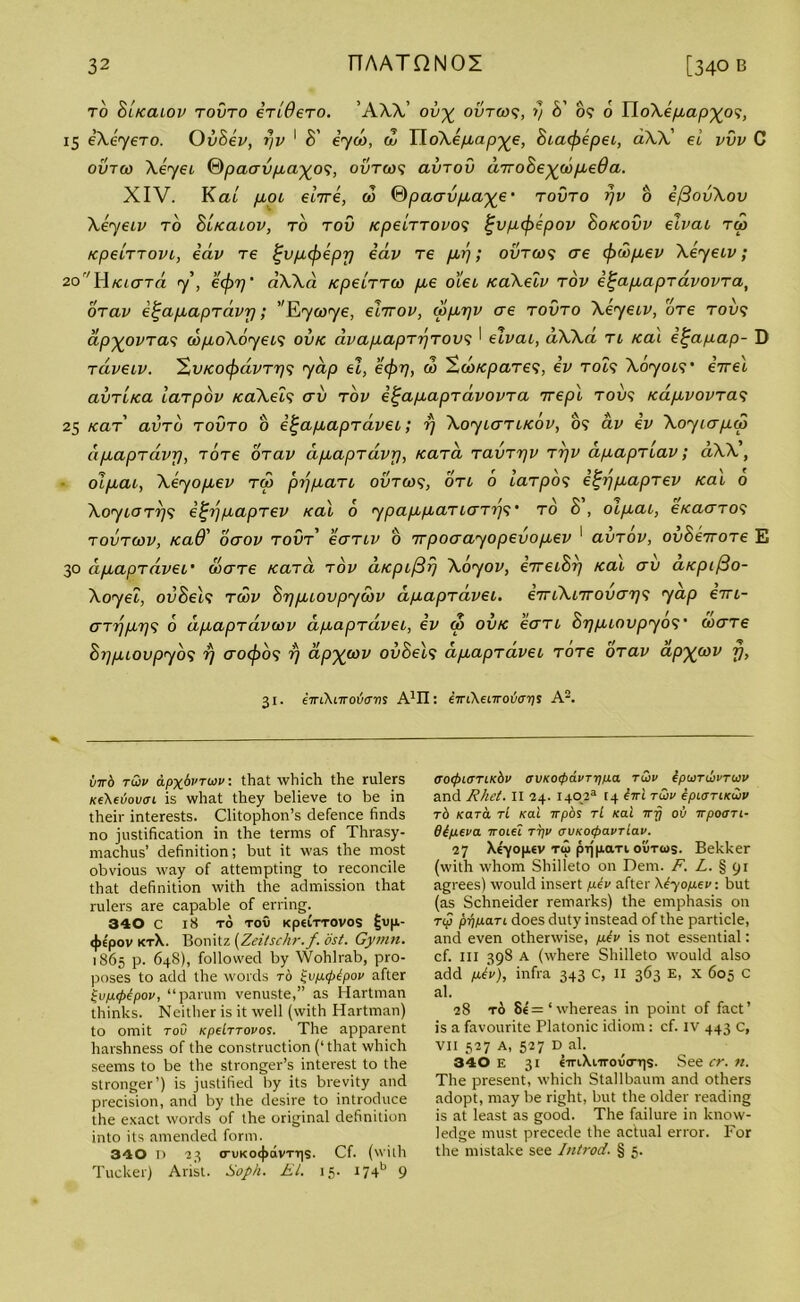 to biKaiov tovto 4tideTO. ’ AXX’ ov% ovtgos, 1) b' o? 6 IloAe/itap^o?, 15 eXeyero. Ovbev, r/v 1 b' eyu>, <1> YloXepap^e, biaifiepei, aW' ei vvv C ovtw Xeyei ®paavpa%o<>, ovtws avrov cnrobe^copeda. XIV. Kal poi e’nre, a> ©paavpa^e- tovto yv o efBovXov Xeyeiv to b'uccuov, to tov KpeiTTOvo5 f;vp<fiepov boKOvv elvcu Tip KpeiTTovL, eav Te Ijvpcfrepr) eav T6 prj; outoj? ae cfrwpev Xeyeiv; 20r/HKiara y’, ecf)r)‘ dWd KpeiTTio pie o’lei KaXeiv tov i^apapravovTa, OTav e^apapTavrj; ’'Kywye, eiirov, aIprjv ae tovto Xeyeiv, oTe too? ap^ovTas d>poX6yei<; ovk avapapTrjTOvs ' elvcu, dXXa ti Kai e^apap- D Taveiv. XvKO(j)dvTr]<; yap el, ecjrrj, 00 Sob/cpaTes, ev toi? Xoyow err el avTi/ca laTpov /caXeis av tov e^apapTavovTa rrepl too? K<xpvovTa<i 25 KaT av to tovto o e^apapTa-vei; rj XoyiaTiKov, 05 av ev Xoyiapio dpapTctvp, TOTe OTav apapTavp, Kara TavTrjv rrjv dpapTiav; dXX, olpai, Xeyopev tco prjpaTi ovtids, oti 6 laTpos e^rjpapTev Kai 0 XoyiOTrj<; e^r/papTev xal 6 ypappaTi<xt???* to b , oipai, eicaaTOS tovtcov, read’ ocrov tovt’ eaTiv 0 Trpoaayopevopev 1 avTOV, ovbeiroTe E 30 dpapTavei’ waTe KaTa tov d/cpifir) Xoyov, eireibrj Kai av a/cpi/3o- Xoyei, ovbels tcov brjpiovpywv dpapTavei, eiriXnrovar?? yap em- aTijpr/'; 6 dpapTavcov dpapTavei, ev q> ovtc eaTi brjpiovpyos' waTe bi-jpiovpyb<i rj aoifios rj dp'Xpov ovbeis dpapTavei TOTe OTav ap%cov fj, 31. eTriXnroucrws A1!!: im\earovarii A2. virb twv apxfo’Twv. that which the rulers Ke\euovcri is what they believe to be in their interests. Clitophon’s defence finds no justification in the terms of Thrasy- machus’ definition; but it was the most obvious way of attempting to reconcile that definition with the admission that rulers are capable of erring. 340 C 18 TO TOU Kp€LTTOVOS fjvp- <j>tpov kt\. Bonitz (Zeitschr.f. cist. Gymn. 1865 p. 648), followed by Wohlrab, pro- poses to add the words to ^vpcpbpov after £vp<p£pov, “parum venuste,” as Hartman thinks. Neither is it well (with Hartman) to omit too Kpdrrovos. The apparent harshness of the construction (‘that which seems to be the stranger’s interest to the stronger’) is justified by its brevity and precision, and by the desire to introduce the exact words of the original definition into its amended form. 340 D 23 crvKo4>avTT|S. Cf. (with Tucker) Arist. Soph. EL 15. i7+b 9 OOlfrlOTlKbv (SVKO(pa.VTT]p.a T&V tpUTlbPTUV and Rhet. II 24. 1402® [4 £iri tQiv epurriKwv rb Kara ri Kai irpos tL Kai wy ov irpoari- dipeva Tcoiei ttjp avKOcpavTiav. 27 Xe'-yopiev t<o prjpaxi outios. Bekker (with whom Shilleto on Dem. F. L. § 91 agrees) would insert pev after Xdyopev: but (as Schneider remarks) the emphasis on rip pypari does duty instead of the particle, and even otherwise, pev is not essential: cf. Ill 398 A (where Shilleto would also add ptv), infra 343 C, II 363 E, X 605 C al. 28 t6 8e'=‘whereas in point of fact’ is a favourite Platonic idiom : cf. IV 443 c, vii 527 a, 527 D al. 340 E 31 emXiirovcrqs. See cr. n. The present, which Stallbaum and others adopt, may be right, but the older reading is at least as good. The failure in know- ledge must precede the actual error. For the mistake see Introd. § 5.