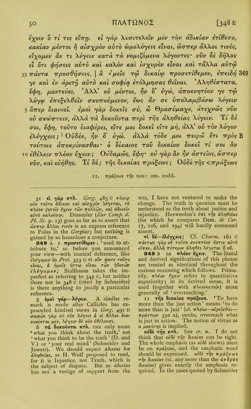 e^eiv o tl ns eiiry. el yap \verire\eiv fxev ryv aBaclav erlOeao, /ca/clav pievroi rj ala-^pov avro <bpo\oyeis elvai, wcnrep aAAot rives, eixop,ev av ri \eyeiv Kara ra vopu^opieva Xeyovres’ vvv Be Brj\os el on efrrjcreis avro /cal /ca\ov /cal lo^vpov elvai /cal raWa avrep 35 7rdvra rvpoadrjaeis, \ a r pieis rep Bi/calcp rrpoaerldepiev, erreiBy 349 ye /cal ev apery avro /cal aocf/la eroXpiyaas Oelvai. ’AXydearara, e<pT], piavrevei. ’AAA’ ov pievroi, rjv S' iyeb, arro/cvrjreov ye rep Aoyep eVe£eAdeiv er/corrovpievov, ears av ere v7ro\ap./3dveo Aeyeiv 5 arrep Biavoel. ep,ol yap Bo/ceis erv, eb ®paervp.a%e, dre^vebs vvv ov er/cebrrreiv, aAAa ra Bo/covvra rrepl rrjs aXrjdelas Xeyeiv. TL Be aoi, eefrrj, rovro Biaefrepei, e'ire pioi Bo/cei e’ire pirj, aAA’ ov rov Aoyov eKey^eis; * OvBev, rjv B’ iyeb. aAAa roBe pioi rreipeb eri rrrpos B rovrois drvo/cpivaejQai' 6 Bl/caios rov Bi/caiov Bo/cel ri eroi av io edeXeiv rrXeov e%eiv; OvBap,ebs, eefrrj' ov yap av rjv aareios, ebairep vvv,/cal evrjOrjs. Tl Be; rrjs Bi/caias irpa^eors; OvBe rrjs <rrpd^eeos II. irpatjews rrjs nos: om. codd. 31 el ■yap ktX. Gorg. 483 C v8/up p.8v tovto &8ikov i<ai alaxpbv Xiyerai, to ttX8ov pprelv fyeev tojv ttoXXuiv, kclI aSueiv avro KoXovcnv. Diimmler (Zur Comp. d. PI. St. p. 13) goes so far as to assert that u>enrep &XX01 rives is an express reference to Polus in the Gorgias; but nothing is gained by so hazardous a conjecture. 349 a 1 irpotreTlGepev : ‘used to at- tribute to,’ sc. before you announced your view—with ironical deference, like 8X8yopiev in Prot. 353 C tL oSv (pare tovto elvai, 8 rjpels rjTroi elvai tUv tjSovuiv 8X8yojj.ev; Stallbaum takes the im- perfect as referring to 345 C, but neither there nor in 348 C (cited by Schneider) is there anything to justify a particular reference. 5 epol •yap—Xe'yeiv. A similar re- mark is made after Callicles has ex- pounded kindred views in Gorg. 492 D catpws yap av vvv X8yeis a oi &XX01 8ia- ivoovvTai piev, X8yeiv 88 ovk 888Xovcn. 6 rd SoKovvra ktX. can only mean «what you think about the truth,’ not ‘ what you think to be the truth ’ (D. and Y.) or ‘ your real mind ’ (Schneider and Jowett). We should expect adidas for dX-r/deLas, as H. Wolf proposed to read, for it is Injustice, not Truth, which is the subject of dispute. But as dSmlas has not a vestige of support from the MSS, I have not ventured to make the change. The truth in question must be understood as the truth about justice and injustice. Herwerden’s 8rrl ttJs aXydelas (for which he compares Dem. de Cor. 17, 226, and 294) will hardly command assent. tI 86—€Xe'YXels; Cf. Charm. 161 C irdvTios yap ov tovto UKemeov Sorts avro elirev, aXXa redrepov dX-qd8s X8yerai rj oO. 349 B 10 irXe'ov ^Xeiv- The literal and derived significations of this phrase are treated as identical throughout the curious reasoning which follows. Prima- rily, rrX8ov 8xe‘v refers to quantitative superiority; in its derived sense, it is used (together with rrXeoveKTelv) more generally of 1 overreaching.’ 11 rrjs SiKaCas irpa^etus. ‘To have more than the just action’ means ‘to do more than is just’ (cf. irXeiuj—aipelcrdai— irpaTTeiv 350 a), outdo, overreach what is just in action. The notion of virtue as a pecroTT/s is implied. ovSl Tqs ktX. See cr. n. I do not think that 0888 Trjs SiKalas can be right. The whole emphasis (as 0888 shews) must be on rrpaljeais, and the emphatic word should be expressed. 0888 tt)j irpd^eois tt)s Sueatas (sc. any more than the dv8pbs SiKaiov) gives exactly the emphasis re- quired. In the cases quoted by Schneider