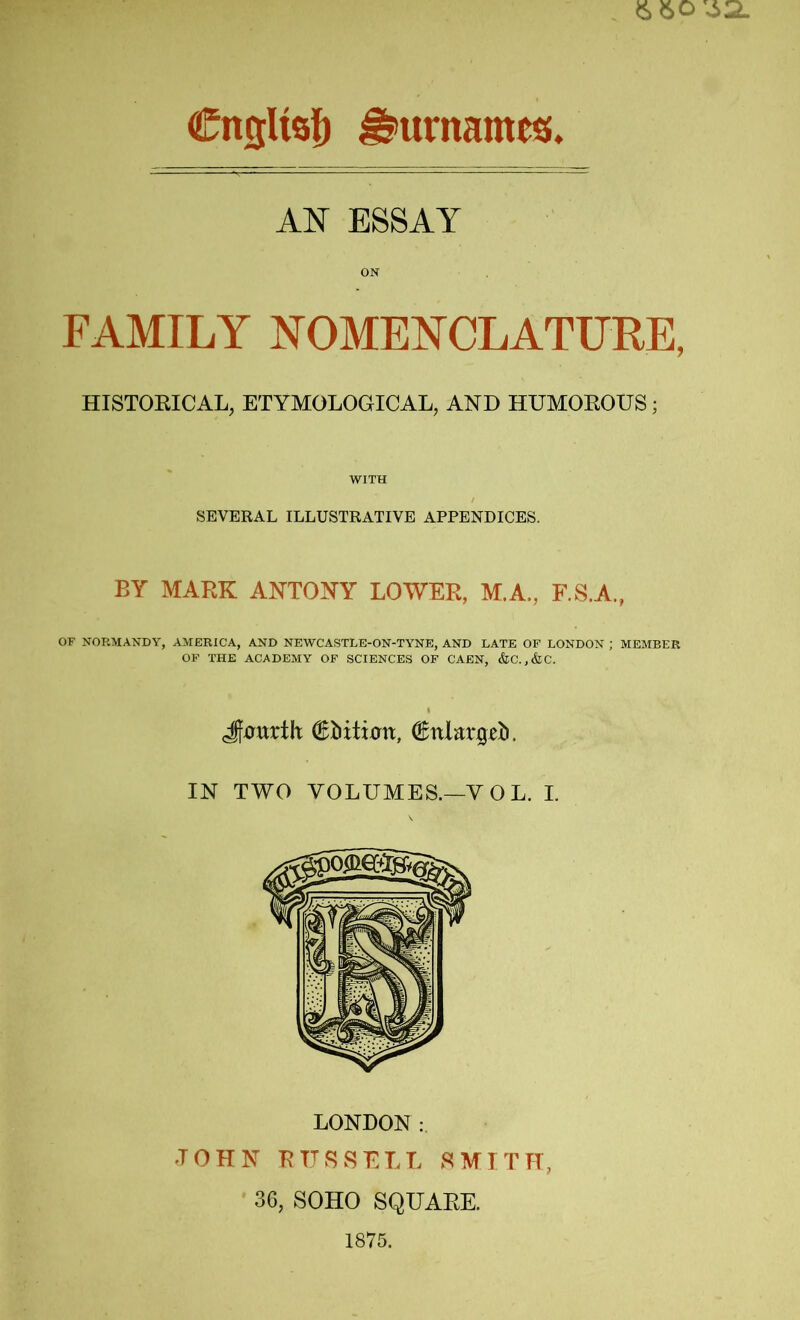 A'N ESSAY ON FAMILY NOMENCLATURE, HISTOEICAL, ETYMOLOGICAL, AND HUMOROUS; WITH SEVERAL ILLUSTRATIVE APPENDICES. BY MARK ANTONY LOWER, M.A., F.S.A., OF NORMANDY, AMERICA, AND NEWCASTLE-ON-TY'NE, AND LATE OF LONDON ; MEMBER OF THE ACADEMY OF SCIENCES OF CAEN, &C.,&C. Jfutttth €iiitirrn, IN TWO VOLUMES.—VOL. I. LONDON : JOHN RUSSELL SMITH, 36, SOHO SQUARE. 1875.
