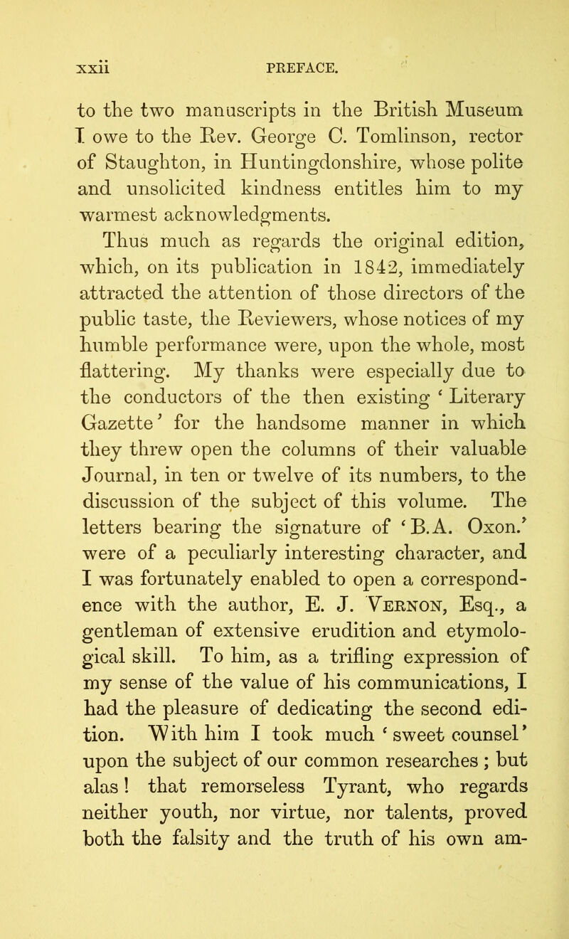 to the two manuscripts in the British Museum T owe to the Bev. George C. Tomlinson, rector of Staughton, in Huntingdonshire, whose polite and unsolicited kindness entitles him to my warmest acknowledgments. Thus much as regards the original edition, which, on its publication in 1842, immediately attracted the attention of those directors of the public taste, the Beviewers, whose notices of my humble performance were, upon the whole, most flattering. My thanks were especially due to the conductors of the then existing ‘ Literary Gazette^ for the handsome manner in which they threw open the columns of their valuable Journal, in ten or twelve of its numbers, to the discussion of the subject of this volume. The letters bearing the signature of ‘B.A. Oxon.^ were of a peculiarly interesting character, and I was fortunately enabled to open a correspond- ence with the author, E. J. Vernon, Esq., a gentleman of extensive erudition and etymolo- gical skill. To him, as a trifling expression of my sense of the value of his communications, I had the pleasure of dedicating the second edi- tion. W ith him I took much ‘ sweet counsel upon the subject of our common researches ; but alas! that remorseless Tyrant, who regards neither youth, nor virtue, nor talents, proved both the falsity and the truth of his own am-