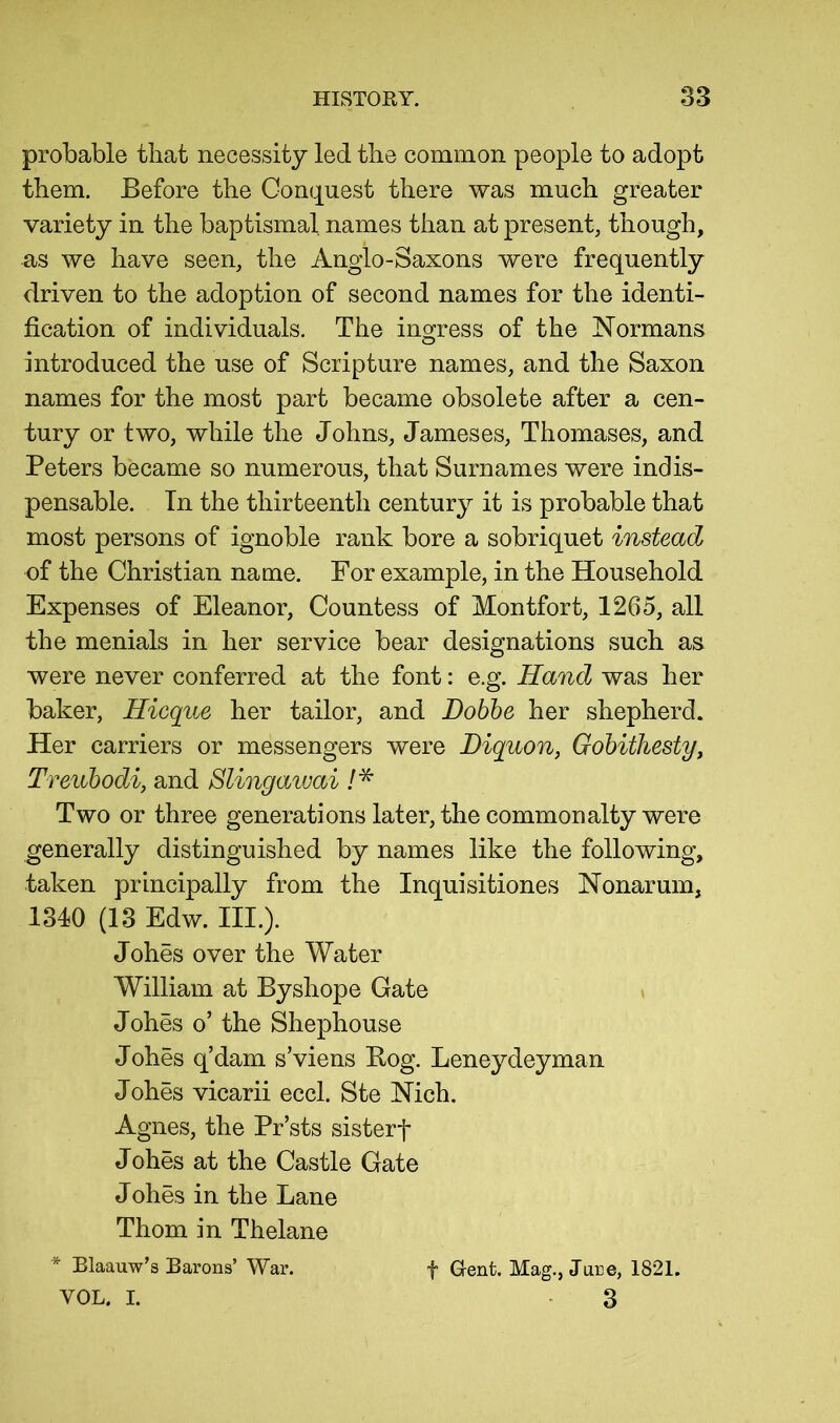 probable that necessity led the common people to adopt them. Before the Conquest there was much greater variety in the baptismal names than at present, though, as we have seen, the Anglo-Saxons were frequently driven to the adoption of second names for the identi- fication of individuals. The ingress of the Normans introduced the use of Scripture names, and the Saxon names for the most part became obsolete after a cen- tury or two, while the Johns, Jameses, Thomases, and Peters became so numerous, that Surnames were indis- pensable. Tn the thirteenth century it is probable that most persons of ignoble rank bore a sobriquet instead of the Christian name. For example, in the Household Expenses of Eleanor, Countess of Montfort, 1265, all the menials in her service bear designations such as were never conferred at the font: e.g. Hand was her baker, Hicque her tailor, and Dobhe her shepherd. Her carriers or messengers were Diquon, Gohiihesty, Treubodi, and Slingawai Two or three generations later, the commonalty were generally distinguished by names like the following, taken principally from the Inquisitiones Nonarum, 1340 (13 Edw. III.). Johes over the Water William at Byshope Gate Johes o’ the Shephouse Johes q’dam s’viens Bog. Leneydeyman Johes vicarii eccl. Ste Nich. Agnes, the Pr’sts sisterf J ohes at the Castle Gate J ohes in the Lane Thom in Thelane * Blaauw’s Barons’ War. f Gent. Mag., June, 1821. VOL. I. . 3