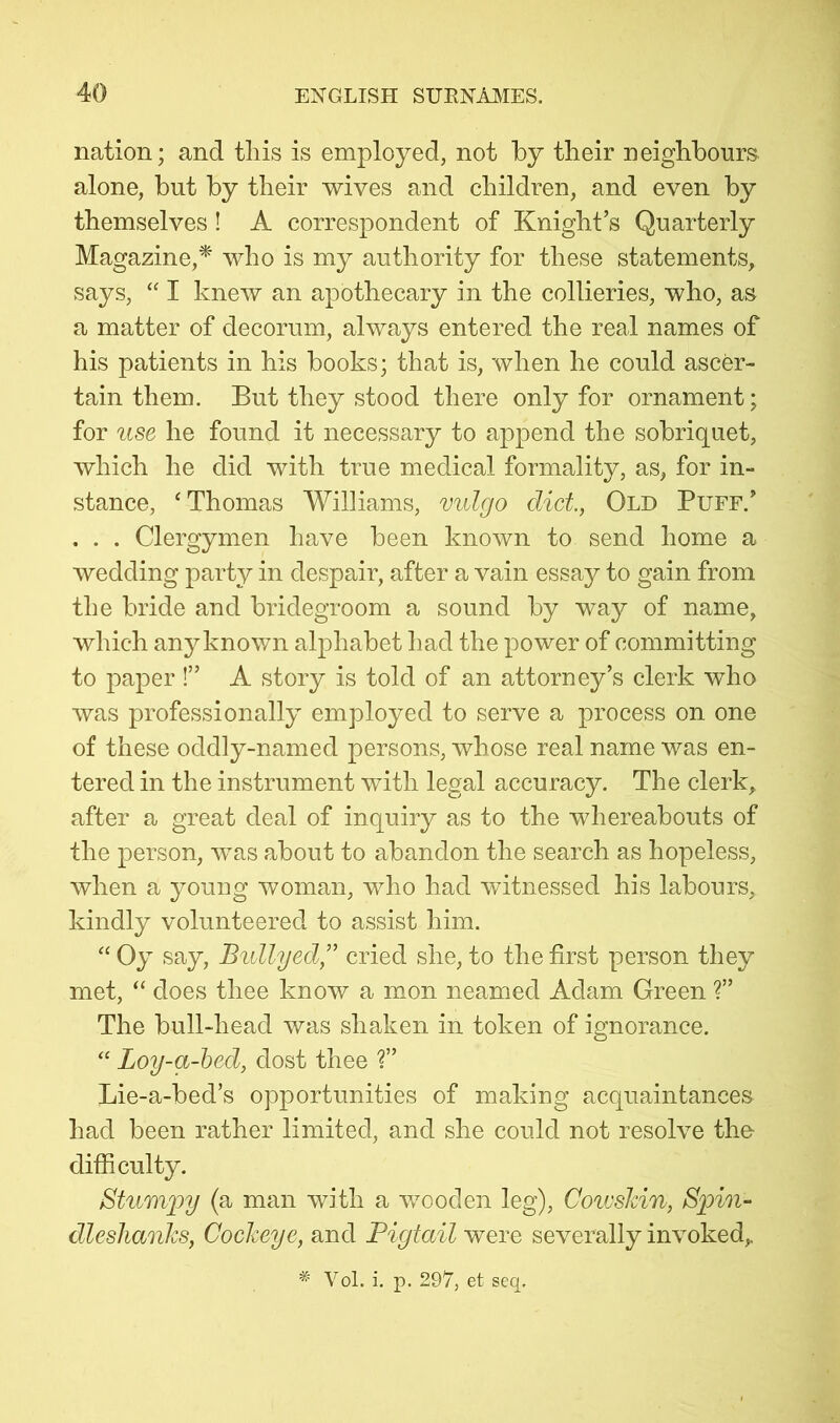 nation; and tliis is employed, not by their neighbours alone, but by their wives and children, and even by themselves! A correspondent of Knight’s Quarterly Magazine,^ who is my authority for these statements, says, “ I knew an apothecary in the collieries, who, as a matter of decorum, always entered the real names of his patients in his books; that is, when he could ascer- tain them. But they stood there only for ornament; for use he found it necessary to append the sobriquet, which he did with true medical formality, as, for in- stance, ‘ Thomas Williams, vulgo diet, Old Puff.’ . . . Clergymen have been known to send home a wedding party in despair, after a vain essay to gain from the bride and bridegroom a sound by way of name, which any known alphabet had the power of committing to paper!” A story is told of an attorney’s clerk who was professionally employed to serve a process on one of these oddly-named persons, whose real name was en- tered in the instrument with legal accuracy. The clerk, after a great deal of inquiry as to the whereabouts of the person, was about to abandon the search as hopeless, when a young woman, who had witnessed his labours, kindly volunteered to assist him. “ Oy say, B%dlyed,'' cried she, to the first person they met, “ does thee know a mon neamed Adam Green ?” The bull-head was shaken in token of ignorance. Loy-a-hed, dost thee T Lie-a-bed’s opportunities of making acquaintances had been rather limited, and she could not resolve the- difficulty. Stumpy (a man with a wooden leg), Coivslcin, Spin- dleshanJcs, Cockeye, and Pigtail were severally invoked, * Vol. i. p. 297, et seq.