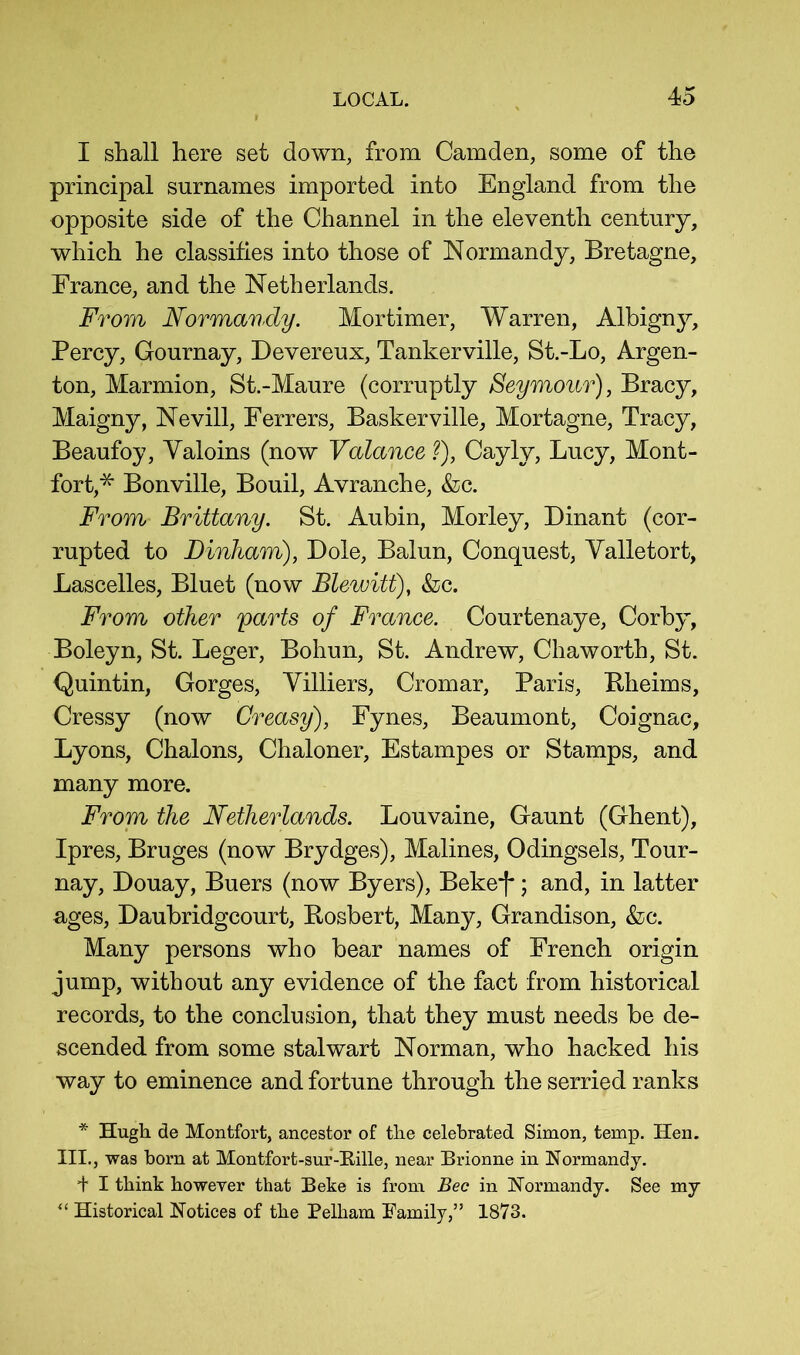 I shall here set down, from Camden, some of the principal surnames imported into England from the opposite side of the Channel in the eleventh century, which he classifies into those of Normandy, Bretagne, France, and the Netherlands. From Normandy. Mortimer, Warren, Albigny, Percy, Gournay, Devereux, Tankerville, St.-Lo, Argen- ton, Marmion, St.-Maure (corruptly Seymour), Bracy, Maigny, Nevill, Ferrers, Baskerville, Mortagne, Tracy, Beaufoy, Valoins (now Valance ?), Cayly, Lucy, Mont- fort,* Bonville, Bouil, Avranche, &c. From Brittany. St. Aubin, Morley, Dinant (cor- rupted to Dinham), Dole, Baiun, Conquest, Valletort, Lascelles, Bluet (now Blewitt), &c. From other parts of France. Courtenaye, Corby, Boleyn, St. Leger, Bohun, St. Andrew, Chaworth, St. Quintin, Gorges, Villiers, Cromar, Paris, Bheims, Cressy (now Greasy), Fynes, Beaumont, Coignac, Lyons, Chalons, Chaloner, Estampes or Stamps, and many more. From the Netherlands. Louvaine, Gaunt (Ghent), Ipres, Bruges (now Brydges), Malines, Odingsels, Tour- nay, Douay, Buers (now Byers), Beke*!* \ and, in latter ages, Daubridgcourt, Rosbert, Many, Grandison, &c. Many persons who bear names of French origin jump, without any evidence of the fact from historical records, to the conclusion, that they must needs be de- scended from some stalwart Norman, who hacked his way to eminence and fortune through the serried ranks * Hugh de Montfort, ancestor of the celebrated Simon, temp. Hen. III., was born at Montfort-sur-Hille, near Brionne in Normandy. + I think however that Beke is from Bee in Normandy. See my Historical Notices of the Pelham Family,” 1873.