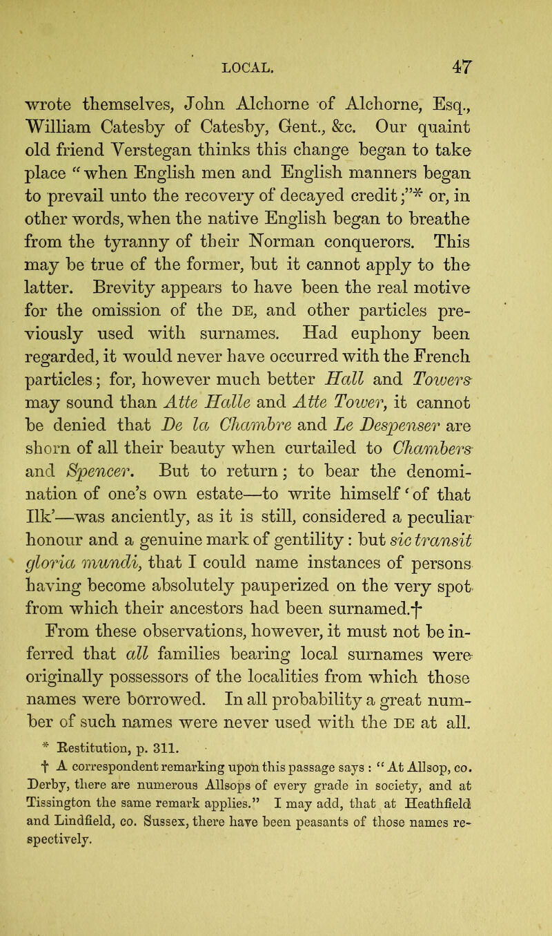 wrote themselves, John Alchorne of Alchorne, Esq., William Catesby of Catesby, Gent., &c. Our quaint old friend Yerstegan thinks this change began to take place when English men and English manners began to prevail unto the recovery of decayed credit or, in other words, when the native English began to breathe from the tyranny of their Norman conquerors. This may be true of the former, but it cannot apply to the latter. Brevity appears to have been the real motive for the omission of the DE, and other particles pre- viously used with surnames. Had euphony been regarded, it would never have occurred with the French particles; for, however much better Hall and Towers- may sound than Atte Halle and Atte Tower^ it cannot be denied that Be la Ghambre and Le Bespenser are shorn of all their beauty when curtailed to Chambers and Spencer. But to return; to bear the denomi- nation of one’s own estate—to write himself ^ of that Ilk’—was anciently, as it is still, considered a peculiar honour and a genuine mark of gentility: but sic transit gloria mundi, that I could name instances of persons having become absolutely pauperized on the very spot from which their ancestors had been surnamed.-[* From these observations, however, it must not be in- ferred that all families bearing local surnames were originally possessors of the localities from which those names were borrowed. In all probability a great num- ber of such names were never used with the de at all. * Eestitution, p. 311. t A correspondent remarking upon this passage says : “ At Allsop, co. Derby, there are numerous Allsops of every grade in society, and at Tissington the same remark applies.” I may add, that at Heathfield and Lindfield, co. Sussex, there have been peasants of those names re- spectively.