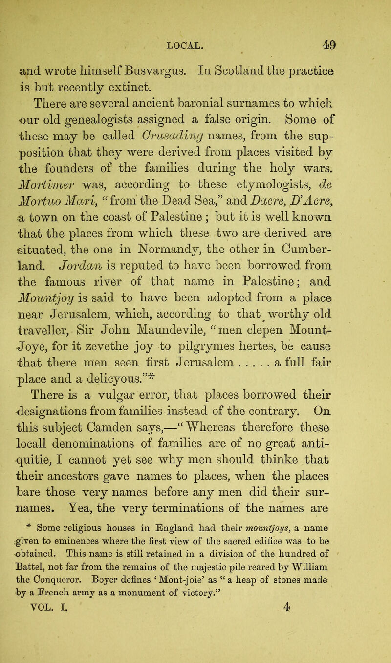 and wrote himself Basvargus. In Scotland the practice is but recently extinct. There are several ancient baronial surnames to which our old genealogists assigned a false origin. Some of these may be called Crusading names, from the sup- position that they were derived from places visited by the founders of the families during the holy wars. Mortimer was, according to these etymologists, de Mortuo Mari, “ from the Dead Sea,” and Dacre, D'Acre, a town on the coast of Palestine ; but it is well known that the places from which these two are derived are situated, the one in Normandy, the other in Cumber- land. Jordan is reputed to have been borrowed from the famous river of that name in Palestine; and Mountjoy is said to have been adopted from a place near Jerusalem, which, according to that worthy old traveller. Sir John Maundevile,men clepen Mount- Joye, for it zevethe joy to pilgrymes hertes, be cause that there men seen first Jerusalem a full fair place and a delicyous.”* There is a vulgar error, that places borrowed their •designations from families instead of the contrary. On this subject Camden says,—“ Whereas therefore these locall denominations of families are of no great anti- quitie, I cannot yet see why men should thinke that their ancestors gave names to places, when the places bare those very names before any men did their sur- names. Yea, the very terminations of the names are * Some religious houses in England had their mountjoys, a name ;given to eminences where the first view of the sacred edifice was to be obtained. This name is still retained in a division of the hundred of Battel, not far from the remains of the majestic pile reared by William the Conqueror. Boyer defines ‘Mont-joie’ as “a heap of stones made by a French army as a monument of victory.” VOL. I. 4
