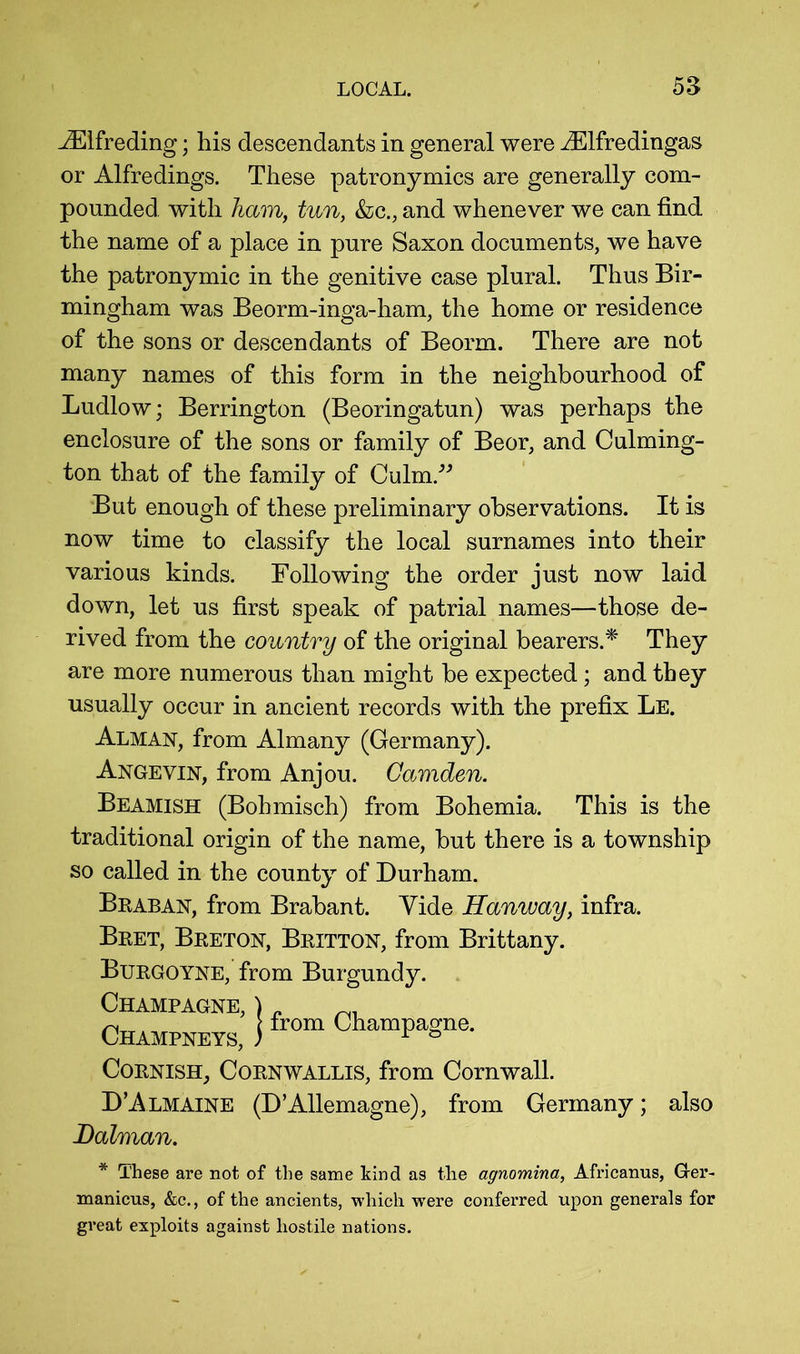 ^Ifreding; his descendants in general were JElfredingas or Alfredings. These patronymics are generally com- pounded with ham, tun, &c., and whenever we can find the name of a place in pure Saxon documents, we have the patronymic in the genitive case plural. Thus Bir- mingham was Beorm-inga-ham, the home or residence of the sons or descendants of Beorm. There are not many names of this form in the neighbourhood of Ludlow; Berrington (Beoringatun) was perhaps the enclosure of the sons or family of Beor, and Culming- ton that of the family of Culm.^^ But enough of these preliminary observations. It is now time to classify the local surnames into their various kinds. Following the order just now laid down, let us first speak of patrial names—those de- rived from the country of the original bearers.^ They are more numerous than might be expected; and they usually occur in ancient records with the prefix Le. Alman, from Almany (Germany). Angevin, from Anjou. Camden. Beamish (Bohmisch) from Bohemia. This is the traditional origin of the name, but there is a township so called in the county of Durham. Bkaban, from Brabant. Vide Hanway, infra. Beet, Bketon, Bkitton, from Brittany. Buegoyne, from Burgundy. Champagne, ) _ COENISH, COENWALLIS, from Cornwall. DAlmaine (D’Allemagne), from Germany; also Dolman. * These are not of the same kind as the agnomina, Africanus, Ger- manicus, &c., of the ancients, wliich were conferred upon generals for great exploits against hostile nations.