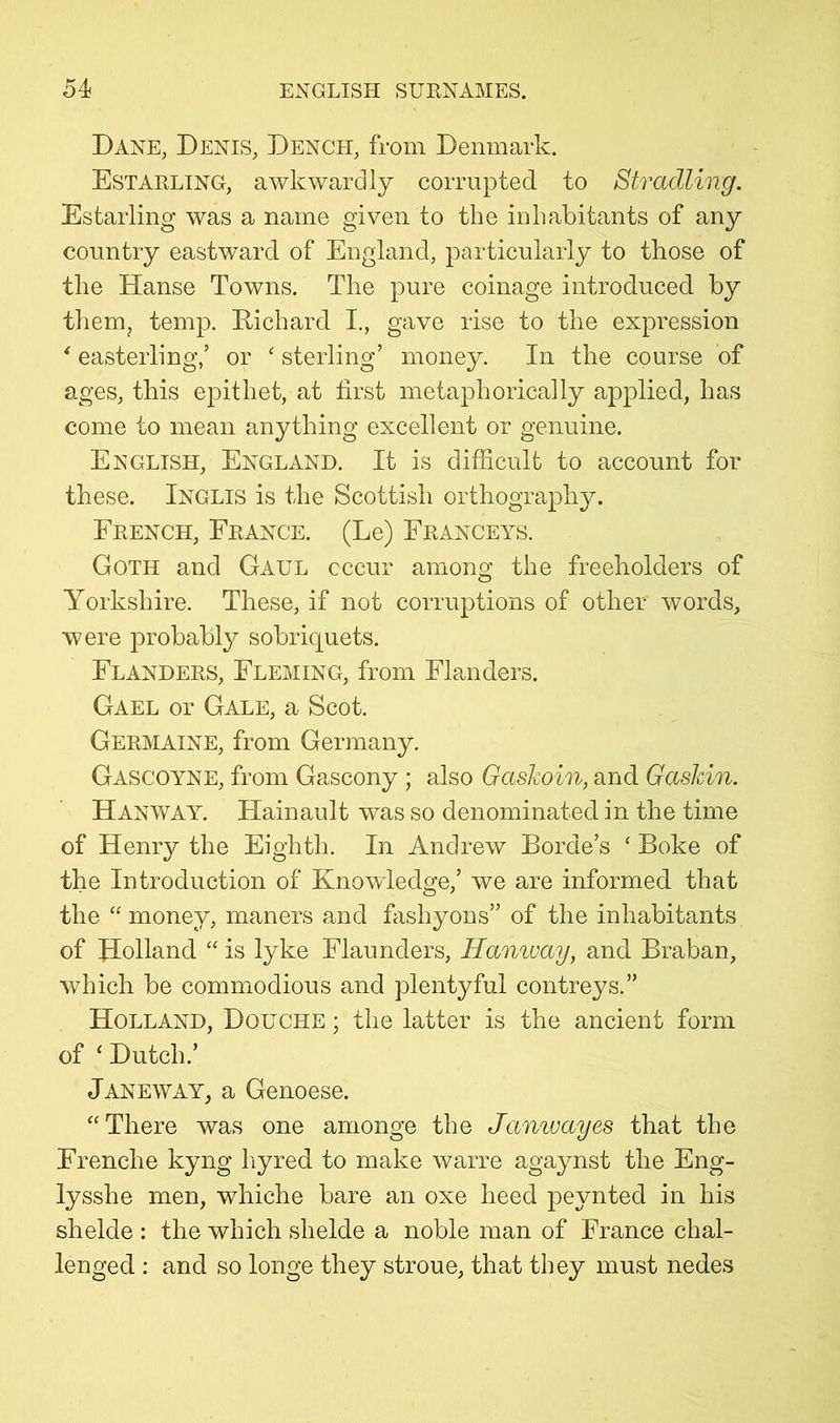 Dane, Denis, Dench, from Denmark. Estarling, awkwardly corrupted to Stradling. Estarling was a name given to the inhabitants of any country eastward of England, particularly to those of the Hanse Towns. The pure coinage introduced by tliem, temp. Richard I., gave rise to the expression ' easterling,’ or ‘ sterling’ money. In the course of ages, this epithet, at first metaphorically applied, has come to mean anything excellent or genuine. English, England. It is difficult to account for these. Inglis is the Scottish orthography. French, France. (Le) Franceys. Goth and Gaul occur among the freeholders of Yorkshire. These, if not corruptions of other words, were probably sobriquets. Flanders, Fleming, from Flanders. Gael or Gale, a Scot. Germaine, from Germany. Gascoyne, from Gascony; also Gaskoin, and Gaskin. Hanway. Hainault was so denominated in the time of Henry the Eighth. In Andrew Borde’s ‘ Boke of the Introduction of Knowledge,’ we are informed that the “ money, maners and fiishyons” of the inhabitants of Holland “ is lyke Flaunders, Hanway, and Braban, which be commodious and plentyful contreys.” Holland, Douche ; the latter is the ancient form of ‘ Dutch.’ Janeway, a Genoese. “There was one amonge the Jamvayes that the Frenche kyng liyred to make warre agaynst the Eng- lysshe men, whiche bare an oxe heed peynted in his shelde : the which shelde a noble man of France chal- lenged : and so longe they stroue, that they must nedes