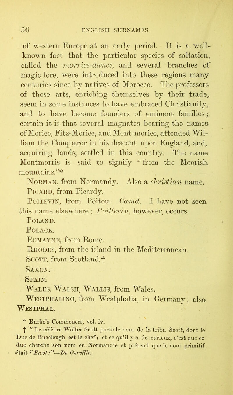 of western Europe at an early period. It is a well- known fact that the particular species of saltation, called the morrice-dance, and several branches of magic lore, were introduced into these regions many centuries since by natives of Morocco. The professors, of those arts, enriching themselves by their trade, seem in some instances to have embraced Christianity, and to have become founders of eminent families; certain it is that several magnates bearing the names ofMorice, Eitz-Morice, and Mont-morice, attended Wil- liam the Conqueror in his descent upon England, and, acquiring lands, settled in this country. The name Montmorris is said to signify “ from the Moorish mountains.”* Norman, from Normandy. Also a Christian name. Picard, from Picardy. PoiTEViN, from Poitou. Camel. I have not seen this name elsewhere ; Poitlerin, however, occurs. Poland. POLACK. PoMAYNE, from Pome. Phodes, 1‘rom the island in the Mediterranean. Scott, from Scotland.f Saxon. Spain. Wales, Walsh, Wallis, from Wales. Westphaling, from Westphalia, in Germany; also Westphal. * Burke’s Commoners, vol. iv. I “ Le celebre Walter Scott porte le nom de la tribu Scott, dont le Due de Buccleugh. est le chef; et ce qu’il y a de curieux, e’est que ce due cherche son nom en Normandie et pretend que le nom primitif etait VEscotV'—De Gerville.
