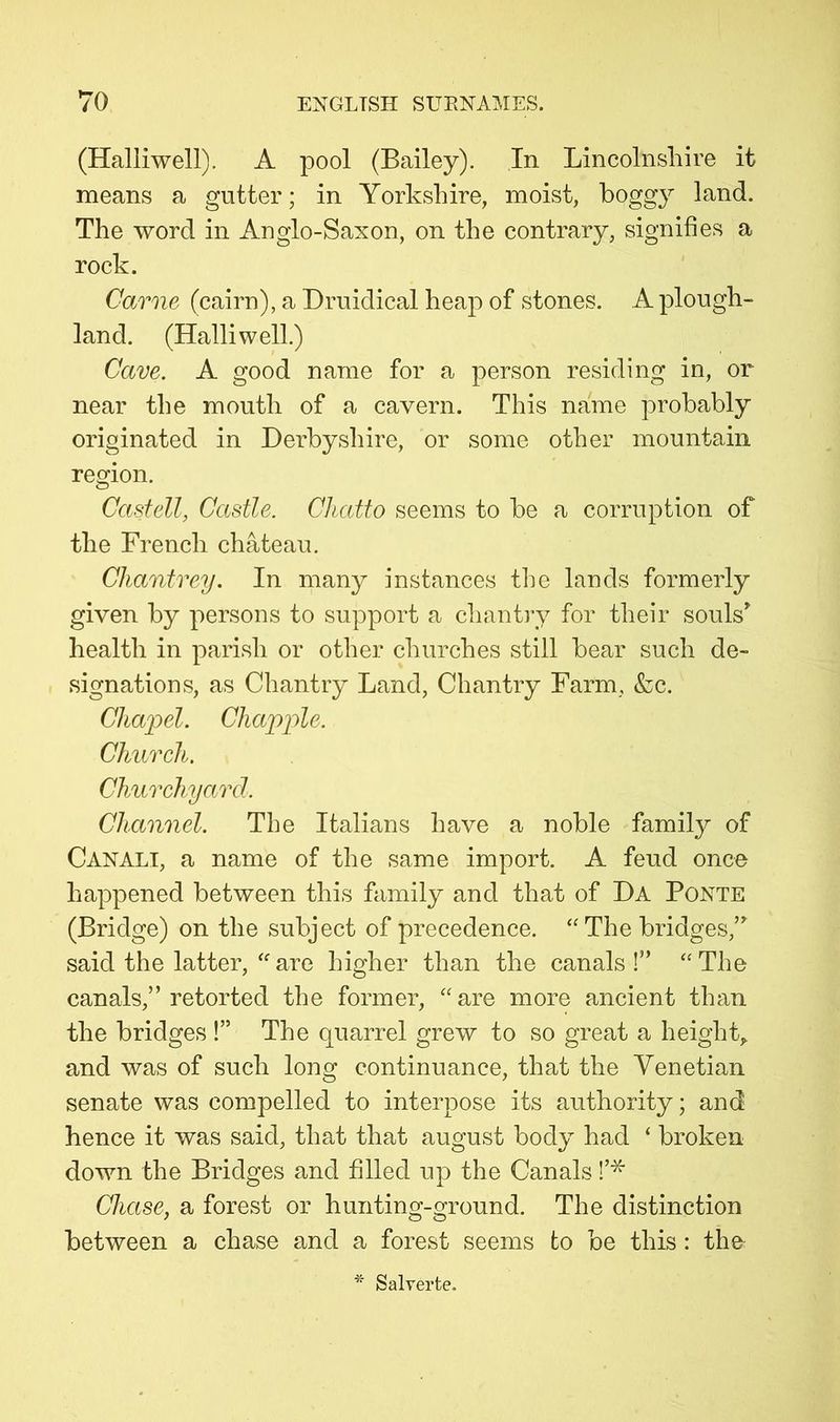 (Halliwell). A pool (Bailey). In Lincolnshire it means a gutter; in Yorkshire, moist, boggy land. The word in Anglo-Saxon, on the contrary, signifies a rock. Came (cairn), a Druidical heap of stones. A plough- land. (Halliwell.) Cave. A good name for a person residing in, or near the mouth of a cavern. This name probably originated in Derbyshire, or some other mountain region. Castell, Castle. Chatto seems to be a corruption of the French chateau. Chantrey. In many instances the lands formerly given by persons to support a chantiy for their souls’ health in parish or other churches still bear such de- signations, as Chantry Land, Chantry Farm, &c. Chajyel. Chappie. Church. Churchyard. Channel. The Italians have a noble family of Canali, a name of the same import. A feud once happened between this family and that of Da Ponte (Bridge) on the subject of precedence. ‘'The bridges,” said the latter, “ are higher than the canals !” “ The canals,” retorted the former, “are more ancient than the bridges !” The quarrel grew to so great a height,, and was of such long continuance, that the Venetian senate was compelled to interpose its authority; and hence it was said, that that august body had ‘ broken down the Bridges and filled up the Canals Chase, a forest or hunting-ground. The distinction between a chase and a forest seems to be this: the Salyerte.