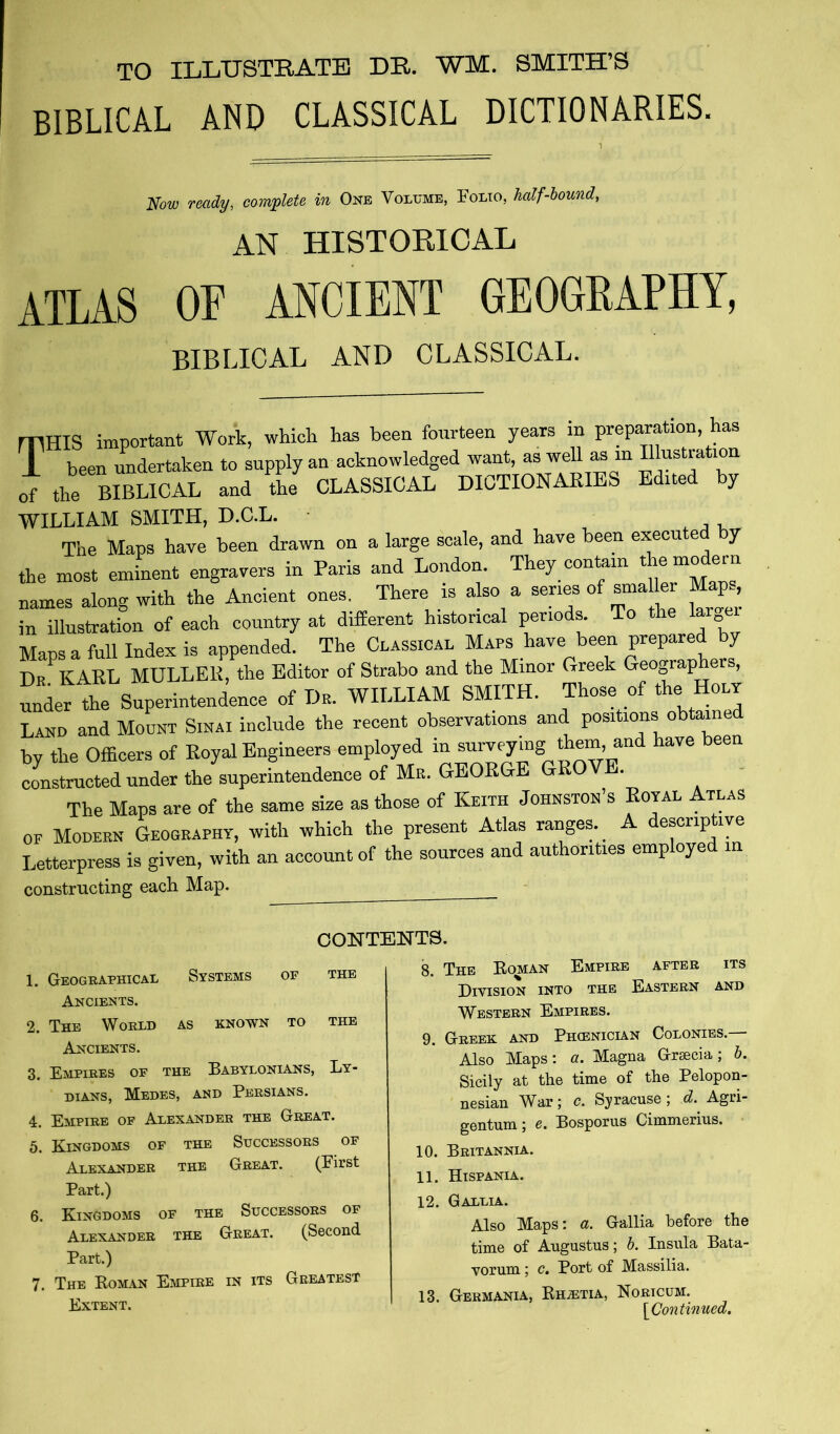 TO ILLUSTEATE DR. WM. SMITH’S BIBLICAL AND CLASSICAL DICTIONARIES. Now ready, complete in One Volume, Folio, half-hound, AN HISTORICAL atlas of ancient geogeaphy, BIBLICAL AND CLASSICAL. mms important Work, whicli has been fourteen years in preparation, has T been undertaken to supply an acknowledged want, as weU as in o7 the BIBLICAL and tL CLASSICAL DICTIONAEIES Edited by WILLIAM SMITH, D.C.L. The Maps have been drawn on a large scale, and have been execu e y the most eminent engravers in Paris and London. They contain ^ ® names along with the Ancient ones. There is also a series in illustration of each country at different historical periods To the lar Maos a full Index is appended. The Classical Maps have been prepared by Dr^KARL MULLER, the Editor of Strabo and the Minor Greek Geographers, ® der the Superintendence of Dr. WILLIAM SMITH. Those of the Holy Land and Mount Sinai include the recent observations and positions obtained by the Officers of Royal Engineers employed in constructed under the superintendence of Mr. GEORGE GROV . The Maps are of the same size as those of Keith Johnston’s Royal Atlas OF Modern Geography, with which the present Atlas ranges.^ escrip lye Letterpress is given, with an account of the sources and authorities employed m constructing each Map. CONTENTS. 1. Geographical Systems of the Ancients. 2. The World as known to the Ancients. 3. Empires of the Babylonians, Ly- dians, Medes, and Persians. 4. Empire of Alexander the Great. 5. Kingdoms of the Successors of Alexander the Great. (First Part.) 6. Kingdoms of the Successors of Alexander the Great. (Second Part.) 7. The Koman Empire in its Greatest Extent. 8. The Eoman Empire after its Division into the Eastern and Western Empires. 9. Greek and Phienician Colonies.— Also Maps; a. Magna Grsecia; b. Sicily at the time of the Pelopon- nesian War; <?. Syracuse; d. Agri- gentum; e. Bosporus Cimmerius. 10. Britannia. 11. Hispania. 12. Gallia. Also Maps; a. Gallia before the time of Augustus; b. Insula Bata- vorum ; c. Port of Massilia. 13. Germania, RniETiA, Noricum. [^Continued.