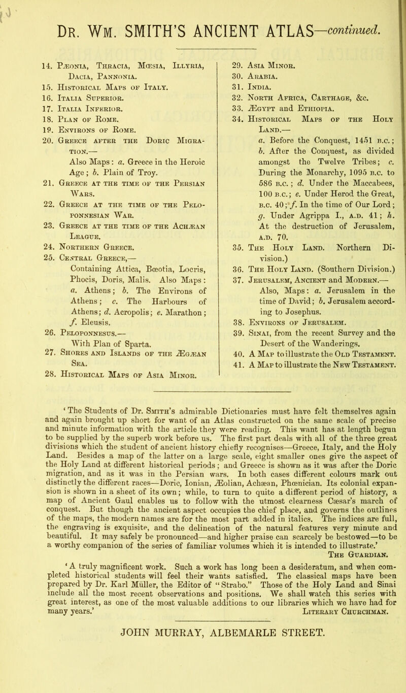 Dr. Wm. SMITH’S ANCIENT ATLAS —continued. 14. P^oNiA, Thracia, Mcesia, Illyria, Dacia, Pannonia. 15. Historical Maps of Italy. 16. Italia Superior. 17. Italia Inferior. 18. Plan of Rome. 19. Environs of Rome. 20. Greece after the Doric Migra- tion.— Also Maps : a. Greece in the Heroic Age; b. Plain of Troy. 21. Greece at the time of the Persian Wars. 22. Greece at the time of the Pelo- ponnesian War. 23. Greece at the time of the Ach^an League. 24. Northern Greece. 25. Central Greece,— Containing Attica, Boeotia, Locris, Phocis, Doris, Mails. Also Maps : a. Athens; b. The Environs of Athens; c. The Harbours of Athens; d. Acropolis; e. Marathon; f. Eleusis. 26. Peloponnesus.— With Plan of Sparta. 27. Shores and Islands of the .ZEgaean Sea. 28. Historical Maps of Asia Minor. 29. Asia Minor. 30. Arabia. 31. India. 32. North Africa, Carthage, &c. 33. .(Egypt and Ethiopia. 34. Historical Maps of the Holy Land.— a. Before the Conquest, 1451 b.c. ; b. After the Conquest, as divided amongst the Twelve Tribes; c. During the Monarchy, 1095 b.c. to 586 B.c.; d. Under the Maccabees, 100 B.c.; e. Under Herod the Great, B.c. 40; f. In the time of Our Lord; g. Under Agrippa I., a.d. 41; h. At the destruction of Jerusalem, A.D. 70. 35. The Holy Land. Northern Di- vision.) 36. The Holy Land. (Southern Division.) 37. Jerusalem, Ancient and Modern.— ! Also, Maps: a. Jerusalem in the ; time of David; b. Jerusalem accord- ing to Josephus. 38. Environs of Jerusalem. 39. Sinai, from the recent Survey and the Desert of the Wanderings. 40. A Map to illustrate the Old Testament. 41. A Map to illustrate the New Testament. ‘ The Students of Dr. Smith’s admirable Dictionaries must have felt themselves again and again brought up short for want of an Atlas constructed on the same scale of precise and minute information with the article they were reading. This want has at length begun to be supplied by the superb work before us. The first part deals with all of the three great divisions which the student of ancient history chiefly recognises—Greece, Italy, and the Holy Land. Besides a map of the latter on a large scale, eight smaller ones give the aspect of the Holy Land at different historical periods; and Greece is shown as it was after the Doric migration, and as it was in the Persian wars. In both cases different colours mark out distinctly the different races—Doric, Ionian, .Eolian, Achaean, Phoenician. Its colonial expan- sion is shown in a sheet of its own; while, to turn to quite a different period of history, a map of Ancient Gaul enables us to follow with the utmost clearness Caesar’s march of conquest. But though the ancient aspect occupies the chief place, and governs the outlines of the maps, the modern names are for the most part added in italics. The indices are full, the engraving is exquisite, and the delineation of the natural features very minute and beautiful. It may safely be pronounced—and higher praise can scarcely be bestowed—to be a worthy companion of the series of familiar volumes which it is intended to illustrate.’ The Guardian. * A truly magnificent work. Such a work has long been a desideratum, and when com- pleted historical students will feel their wants satisfied. The classical maps have been prepared by Dr. Karl Muller, the Editor of “ Strabo.” Those of the Holy Land and Sinai include all the most recent observations and positions. We shall watch this series with great interest, as one of the most valuable additions to our libraries which we have had for many years.’ Literary Churchman. JOHN MURRAY, ALBEMARLE STREET.