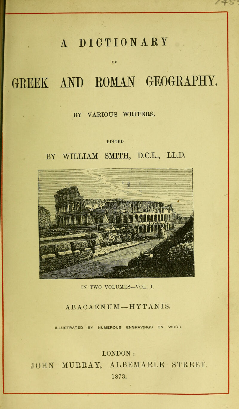 A DIGTIONAEY OF flRm MD ROM AM GEOGRAPHY. BY VAEIOUS WRITERS. EDITED BY WILLIAM SMITH, D.C.L., LL.D. IN TWO VOLUMES—VOL. I. ABACAENUM —HYTANIS. ILLUSTRATED BY NUMEROUS ENGRAVINGS ON WOOD. LONDON : JOHN MUEEAY, ALBEMAELE STEEET. 1873. c.