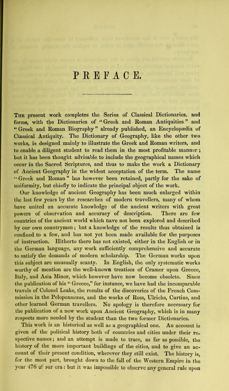 PREFACE. The present work completes the Series of Classical Dictionaries, and forms, with the Dictionaries of “ Greek and Roman Antiquities ” and “ Greek and Roman Biography ” already published, an Encyclopaedia of Classical Antiquity. The Dictionary of Geography, like the other two works, is designed mainly to illustrate the Greek and Roman writers, and to enable a diligent student to read them in the most profitable manner ; but it has been thought advisable to include the geographical names which occur in the Sacred Scriptures, and thus to make the wmrk a Dictionary of Ancient Geography in the widest acceptation of the term. The name Greek and Roman ” has however been retained, partly for the sake of uniformity, but chiefly to indicate the principal object of the work. Our knowledge of ancient Geography has been much enlarged within the last few years by the researches of modern travellers, many of whom liave united an accurate knowledge of the ancient writers with great powers of observation and accuracy of description. There are few countries of the ancient world which Rave not been explored and described by our own countrymen; but a knowledge of the results thus obtained is confined to a few, and has not yet been made available for the purposes of instruction. Hitherto there has not existed, either in the English or in the German language, any work sufficiently comprehensive and accurate to satisfy the demands of modern scholarship. The German works upon this subject are unusually scanty. In English, the only systematic works worthy of mention are the well-known treatises of Cramer upon Greece, Italy, and Asia Minor, which however have now become obsolete. Since the publication of his “ Greece,” for instance, we have had the incomparable travels of Colonel Leake, the results of the discoveries of the French Com- mission in the Peloponnesus, and the works of Ross, Ulrichs, Curtius, and other learned German travellers. No apology is therefore necessary for the publication of a new work upon Ancient Geography, which is in many respects more needed by the student than the two former Dictionaries. This work is an historical as well as a geographical one. An account is given of the political history both of countries and cities under their re- spective names; and an attempt is made to trace, as far as possible, the history of the more important buildings of the cities, and to give an ac- count of their present condition, wherever they still exist. The history is, for the most part, brought down to the fall of the Western Empire in the year 476 Qt ^ur era: but it was impossible to observe any general rule upon