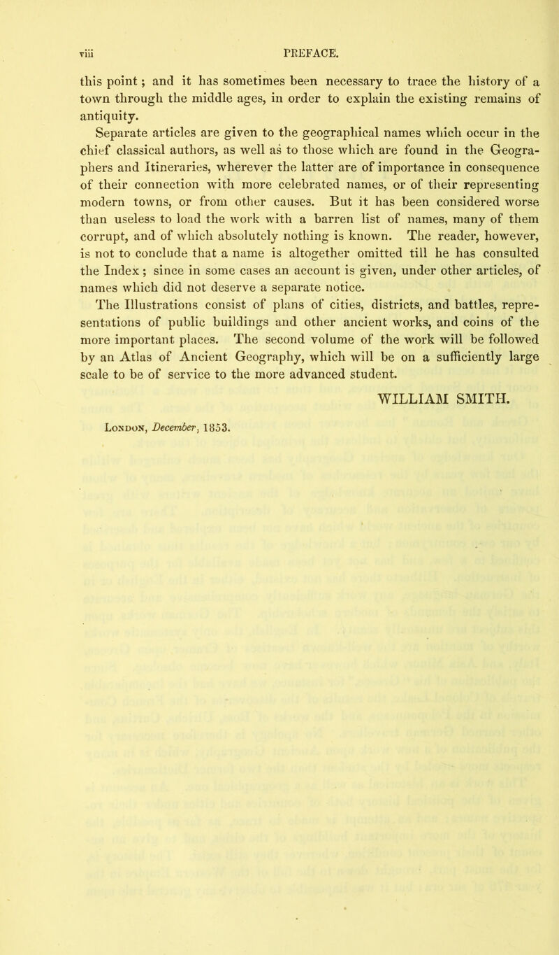 this point; and it has sometimes been necessary to trace the history of a town through the middle ages, in order to explain the existing remains of antiquity. Separate articles are given to the geographical names which occur in the chief classical authors, as well as to those which are found in the Geogra- phers and Itineraries, wherever the latter are of importance in consequence of their connection with more celebrated names, or of their representing modern towns, or from other causes. But it has been considered worse than useless to load the work with a barren list of names, many of them corrupt, and of which absolutely nothing is known. The reader, however, is not to conclude that a name is altogether omitted till he has consulted the Index; since in some cases an account is given, under other articles, of names which did not deserve a separate notice. The Illustrations consist of plans of cities, districts, and battles, repre- sentations of public buildings and other ancient works, and coins of the more important places. The second volume of the work will be followed by an Atlas of Ancient Geography, which will be on a sufficiently large scale to be of service to the more advanced student. WILLIAIM SMITH. London, December^ 1853.