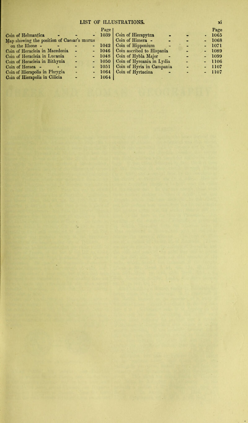 LIST OF ILLUSTRATIONS. Paf^e Coin of Helmantica - - _ 1039 showing the position of Caesar’s murus on the Rhone - - - - 1042 Coin of Heracleia in Macedonia - - 1046 Coin of Heracleia in Lucania - - 1048 Coin of Heracleia in Bithynia - - 1050 Coin of Heraea - - - - 1051 Coin of Hierapolis in Cilicia - - 1064 Coin of Hierapytna Page . 1065 Coin of Himera - . - 1068 Coin of Hipponiuni - - 1071 Coin ascribed to Hispania - - 1089 Coin of Hybla Major - - 1099 Coin of Hyrcania in Lydia - - 1106 Coin of Hyria in Campania - - 1107