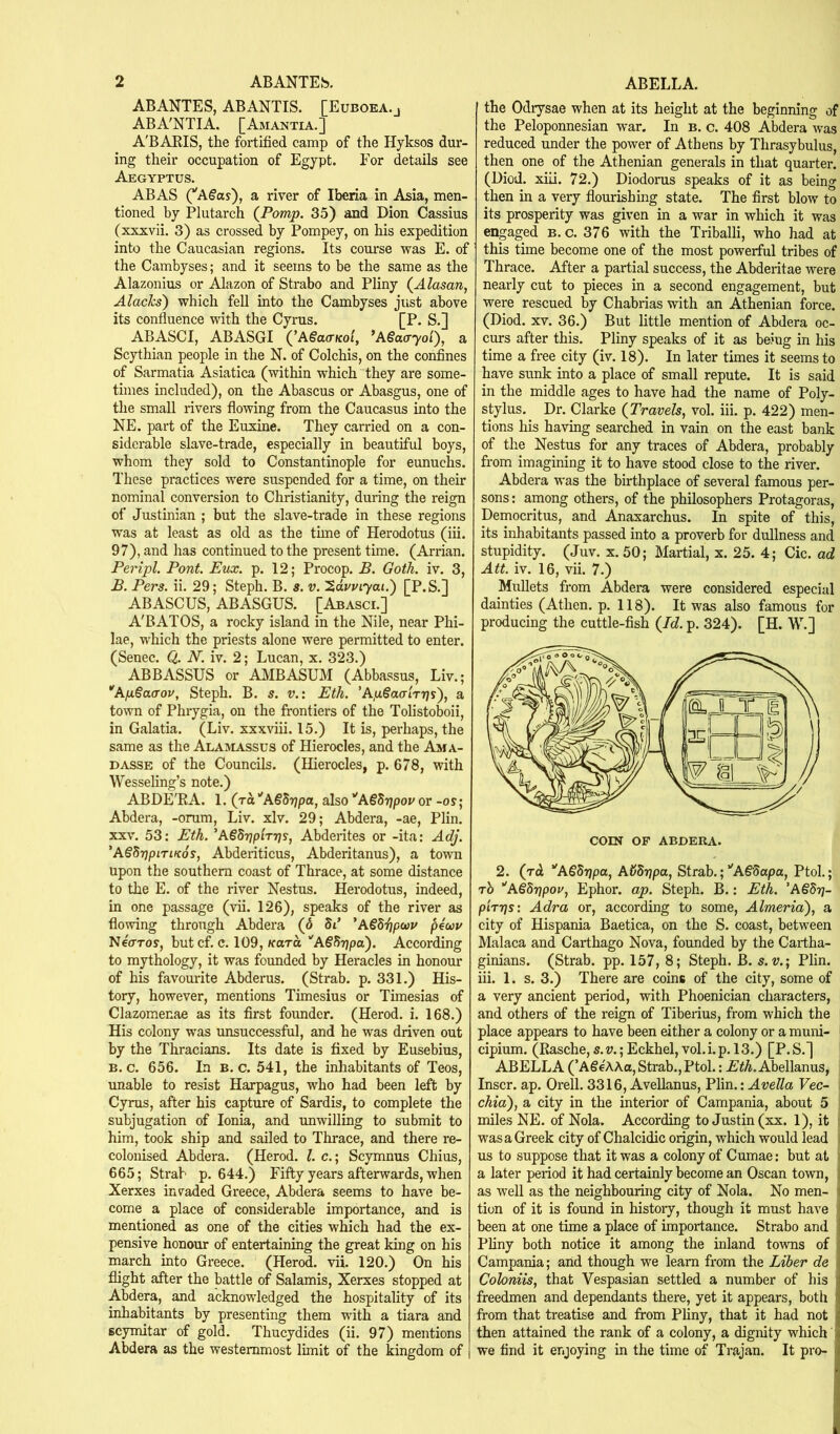 ABANTES, ABANTIS. [Euboka.j ABA'NTIA. [Amantia.] A'BARIS, the fortified camp of the Hyksos dur- ing their occupation of Egypt. For details see Aegyptus. ABAS (*'A§ay), a river of Iberia in Asia, men- tioned by Plutarch {Pom/p. 35) and Dion Cassius (xxxvii. 3) as crossed by Pompey, on his expedition into the Caucasian regions. Its com'se was E. of the Cambyses; and it seems to be the same as the Alazonius or Alazon of Strabo and Pliny (^Alasan, Alachs) which fell into the Cambyses just above its confluence with the Cyrus. [P. S.] ABASCI, ABASGI (^ASaa-Koi, ’Aiacryoi'), a Scythian people in the N. of Colchis, on the coiifines of Sarmatia Asiatica (within which they are some- times included), on the Abascus or Abasgus, one of the small rivers flowing from the Caucasus into the NE. part of the Euxine. They carried on a con- siderable slave-trade, especially in beautiful boys, whom they sold to Constantinople for eunuchs. These practices were suspended for a time, on their nominal conversion to Christianity, during the reign of Justinian ; but the slave-trade in these regions was at least as old as the tune of Herodotus (iii. 97), and has continued to the present time. (Arrian. Peripl. Pont. Eux. p. 12; Procop. B. Goth. iv. 3, B. Pers. ii. 29; Steph. B. s. v. '2,dvuiyai.') [P.S.] ABASCUS, ABASGUS. [Abasci.] A'BATOS, a rocky island in the Nile, near Phi- lae, which the priests alone were permitted to enter. (Senec. Q. N. iv. 2; Lucan, x. 323.) ABBASSUS or A3IBASUM (Abbassus, Liv.; *Aii§a(Tov, Steph. B. s. v.x Eih. ’ApSaalTT^s), a town of Phxygia, on the frontiers of the Tolistoboii, in Galatia. (Liv. xxxviii. 15.) It is, perhaps, the same as the Alamassus of Hierocles, and the a!ma- DASSE of the Councils. (Hierocles, p. 678, with Wessehng’s note.) ABDE'RA. 1. (Ta‘'A§5r7pa, also ''A€5r]pov or -oy; Abdera, -orum, Liv. xlv. 29; Abdera, -ae, Plin. XXV. 53: Eth. ’ASSrjplrrjs, Abderites or -ita: Adj. 'ASSrjpiTLKos, Abderiticus, Abderitanus), a town upon the southern coast of Thrace, at some distance to the E. of the river Nestus. Herodotus, indeed, in one passage (vii. 126), speaks of the river as flowing through Abdera (^ 5t’ 'A€di]pwv ^4uu NeVroy, but cf. c. 109, Kara. ”’A§S?jpa). According to mythology, it was founded by Heracles in honour of his favourite Abderus. (Strab. p. 331.) His- tory, however, mentions Timesius or Timesias of Clazomenae as its first founder. (Herod, i. 168.) His colony was unsuccessful, and he was driven out by the Thracians. Its date is fixed by Eusebius, B. c. 656. In B. c. 541, the inhabitants of Teos, unable to resist Harpagus, who had been left by Cyrus, after his capture of Sardis, to complete the subjugation of Ionia, and unwilling to submit to him, took ship and sailed to Thrace, and there re- colouised Abdera. (Herod. 1. c.; Scymnus Chius, 665; Strab p. 644.) Fifty years afterwards, when Xerxes invaded Greece, Abdera seems to have be- come a place of considerable importance, and is mentioned as one of the cities which had the ex- pensive honour of entertaining the great king on his march into Gi-eece. (Herod, vii. 120.) On his flight after the battle of Salamis, Xerxes stopped at Abdera, and acknowledged the hospitality of its mhabitants by presenting them with a tiara and scymitar of gold. Thucydides (ii. 97) mentions Abdera as the westernmost limit of the kingdom of the Odrysae when at its height at the beginning of the Peloponnesian war. In b. c. 408 Abdera was reduced under the power of Athens by Thrasybulus, then one of the Athenian generals in that quarter. (Diod. xiii. 72.) Diodorus speaks of it as being then in a very flourishing state. The first blow to its prosperity was given in a war in which it was engaged b. c. 376 with the Triballi, who had at this time become one of the most powerful tribes of Thrace. After a partial success, the Abderitae were nearly cut to pieces in a second engagement, but were rescued by Chabrias with an Athenian force. (Diod. XV. 36.) But little mention of Abdera oc- curs after this. Pliny speaks of it as being in his time a free city (iv. 18). In later times it seems to have sunk into a place of small repute. It is said in the middle ages to have had the name of Poly- stylus. Dr. Clarke (Travels, vol. iii. p. 422) men- tions his having searched in vain on the east bank of the Nestus for any traces of Abdera, probably from imagining it to have stood close to the river. Abdera was the birthplace of several famous per- sons : among others, of the philosophers Protagoras, Democritus, and Amaxarchus. In spite of this, its inhabitants passed into a proverb for dullness and stupidity. (Juv. x. 50; Martial, x. 25. 4; Cic. ad Att. iv. 16, vii. 7.) Mullets from Abdera were considered especial dainties (Athen. p. 118). It was also famous for producing the cuttle-fish (Id. p. 324). [H. W.] 2. (rd ’'A§8r/pa, AijBripa, Strab.;‘'A§3apa, Ptol.; rb ‘'ASdrjpoy, Ephor. ap. Steph. B.: Eth. 'ASdr]- p'lTTjs: Adra or, according to some, Almeria'), a city of Hispania Baetica, on the S. coast, between Malaca and Carthago Nova, founded by the Cartha- ginians. (Strab. pp. 157, 8; Steph. B. s.v.\ Plin. iii. 1. s. 3.) There are coins of the city, some of a very ancient period, with Phoenician characters, and others of the reign of Tiberius, from which the place appears to have been either a colony or a muni- cipium. (Rasche,s.v.;Eckhel,vol.i.p.l3.) [P.S.] ABELLA (’ASeAAo, Strab., Ptol.: A'^A.Abellanus, Inscr. ap. Orell. 3316, Avellanus, Plin.: AveUa Vec~ chia), a city in the interior of Campania, about 5 miles NE. of Nola. According to Justin (xx. 1), it was a Greek city of Chalcidic origin, which would lead , us to suppose that it was a colony of Cumae: but at i a later period it had certainly become an Oscan town, as well as the neighbouring city of Nola. No men- i tion of it is found in history, though it must have been at one time a place of importance. Strabo and j Pliny both notice it among the inland towns of * Campania; and though we learn from the Liber de Cohniis, that Vespasian settled a number of his i freedmen and dependants there, yet it appears, both | from that treatise and from Phny, that it had not | then attained the rank of a colony, a dignity which we find it enjoying in the time of Trajan. It pro- J