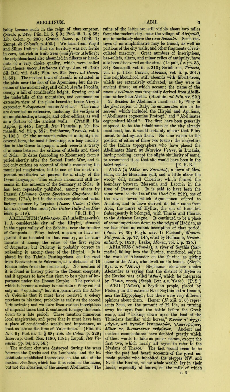 ABELLINUM. bably became such in the reign of that emperor. (Strab. p. 249; Plin. iii. 5. § 9; Ptol. iii. 1. § 68; Lib. Colon, p. 230; Gruter. Inscr. p. 1096, 1; Zumpt, de Coloniis, p. 400.) We learn from Virgil and Silius Italicus that its territory was not fertile in com, but rich in fruit-trees (maliferae Ahellae): the neighbomhood also abounded in filberts or hazel- nuts of a very choice quahty, which were called from thence nuces Avellanae (Virg. Aen. vii. 740; Sil. Ital. viii. 545; Plin. xv. 22; Serv. ad Georg. ii. 65). The modem town of Avella is situated in the plain near the foot of the Apennines; but the re- mains of the ancient city, still called Avella Vecchia, occupy a hill of considerable height, forming one of the underfalls of the mountains, and command an extensive view of the plain beneath; hence Virgil’s expression “ despectant moenia Abellae.” The rams are described as extensive, including the vestiges of an amphitheatre, a temple, and other edifices, as well as a ;^ortion of the ancient walls. (Pratilli, Via Appia, p. 445; Lupuli, Ifer Vermsin. p. 19; Eo- manelli, vol. iii. p. 597; Swinburne, Travels, vol. i. p. 105.) Of the numerous relics of antiquity dis- covered here, the most interesting is a long inscrip- tion in the Oscan language, which records a treaty of alliance between the citizens of AbeUa and those of Nola. It dates (according to Mommsen) from a period shortly after the Second Punic War, and is not only curious on account of details concerning the municipal magistrates, but is one of the most im- portant auxiliaries we possess for a study of the Oscan language. This ciuious monument still re- mains in. the museum of the Seminary at Nola: it has been repeatedly published, among others by Passeri (^Linguae Oscae Specimen Singulare, fol. Romae, 1774), but in the most complete and satis- factory manner by Lepsius (Jnscr. Umhr. et Osc. tab. xxi.) and Mommsen (Die Unter-Italisclien Dion lekte, p. 119). [E. H. B.] ABELLI'NUM (’A€4Wivov, Eth. Abellinas-atis). 1. A considerable city of the Hirpini, situated in the upper valley of the Sabatus, near the frontier of Campania. Pliny, indeed, appears to have re- garded it as included in that country, as he enu- merates it among the cities of the first region of Augustus, but Ptolemy is probably correct in reckoning it among those of the Hirpini. It is placed by the Tabula Peutingeriana on the road from Beneventum to Salernum, at a distance of 16 Roman nfiles from the former city. No mention of it is found in history prior to the Roman conquest; and it appears to have first risen to be a place of im- portance under the Roman Empire. The period at which it became a colony is imcertain: Pliny calls it only an “ oppidum,” but it appears from the Liber de Coloniis that it must have received a colony previous to his time, probably as early as the second Triumvirate; and we leam from various inscriptions of imperial times that it continued to enjoy this rank down to a late period. These mention numerous local magistrates, and prove that it must have been a place of considerable wealth and importance, at least as late as the time of Valentinian. (Plin. iii. 5i s. 9; Ptol. iii. 1. § 68; Lib. de Colon, p. 229; Inscr. ap. Orell. Nos. 1180, 1181; Lupuli, 7<er Fe- nusin. pp. 34, 55, 56.) The ancient city was destroyed during the wars between the Greeks and the Lombards, and the in- habitants established themselves on the site of the modem Avellino, which has thus retained the name, but not the situation, of the ancient Abellinum. The ABII. 3 ruins of the latter are still visible about two miles from the modem city, near the village of Atripaldi, and immediately above the river Sabbato. Some ves- tiges of an amphitheatre may be traced, as well as portions of the city walls, and other fragments of reti- culated noasonry. Great numbers of inscriptions, bas-reliefs, altars, and minor relics of antiquity, have also been discovered on the site. (Lupuli, l.c. pp. 33, 34; Romanelli, vol. ii. p. 310; Swinburne, Travels, vol. i. p. 118; Craven, Abrvzzi, vol. ii. p. 201.) The neighbourhood still abounds with filbert-trees, which are extensively cultivated, as they were in ancient times; on which account the name of the nvces Avellanae was frequently derived from Abelli- nura rather than Abella. (Harduin. ad Plin. xv. 22.) 2. Besides the Abellinum mentioned by Pliny in the first region of Italy, he enumerates also in the second, which included the Hirpini and Apulians, “ Abellinates cognomine Protropi,” and “ Abellinates cognominati Marsi.” The first have been generally supposed to be the inhabitants of the city already mentioned, but it would certainly appear that Pliny meant to distinguish them. No clue exists to the position of either of these two towns: the conjecture of the Italian topographers who have placed the Abellinates Marsi at Marsico Vetere, in Lucania, having nothing, except the slight similarity of name, to recommend it, as that site would have been in the third region. [E. H. B.] A'BIA (t] ’Asia: nr. Zarnata'), a town of Mes- senia, on the Messenian gulf, and a little above the woody dell, named Choerius, which formed the boundary between Messenia and Laconia in the time of Pausanias. It is said to have been the same town as the Ira of the Iliad (ix. 292), one of the seven towns which Agamemnon offered to Achilles, and to have derived its later name from Abia, the nurse of Hyllus, the son of Hercules. Subsequently it belonged, with Thuria and Pharae, to the Achaean League. It continued to be a place of some importance down to the reign of Hadrian, as we learn from an extant inscription of that period. (Pans. iv. 30; Polyb. xxv. 1; Paciandi, Monum. Pelopon. ii. pp. 77,145, cited by Hoffmann, Griech- enland, p. 1020; Leake, Morea, vol. i. p. 325.) ABIA'NUS (’ASiav^s), a river of Scythia (Sar- matia) falling into the Euxine, mentioned only in the work of Alexander on the Euxine, as giving name to the Abii, who dwelt on its banks. (Steph. Byz. s. V. ’'ASioi.) Stephanus elsewhere quotes Alexander as saying that the district of Hylea on the Euxine was called *A6iKij, which he interprets by 'TAalo, woody (Steph. Byz. s. v. 'TAeo). [P. S.] A'BII (''ASioi), a Scythian people, placed by Ptolemy in the extreme N. of Scythia extra Imaum, near the Hippophagi; but there were very different opinions about them. Homer (II. xiii. 5, 6) repre- sents Zeus, on the summit of M. Ida, as turning away his eyes from the battle before the Greek camp, and “ looking down upon the land of the Thracians familiar with horses,” Mvawv t’ ayxe- fxaxoov, Kal ayavup iirjTTjfioKywv, yKaKTO<paywv, aSiup T6, biKatOTarcop apQpdmup. Ancient and modem commentators have doubted greatly which of these words to take as proper names, except the first two, which nearly all agree to refer to the Mysians of Thrace. The fact would seem to be that the poet had heard accounts of the great no- made peoples who inhabited the steppes NW. and N. of the Euxine, whose whole wealth lay in their herds, especially of horses, on the milk of which