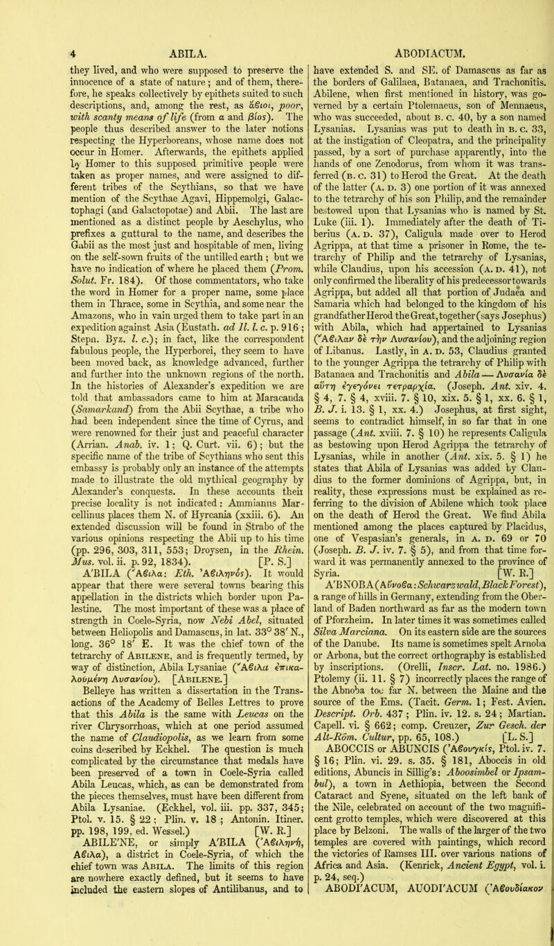 they lived, and who were supposed to preserve the innocence of a state of nature ; and of them, there- fore, he speaks collectively by epithets suited to such descriptions, and, among; the rest, as dSioi, poor, with scanty means of life (from a and fiios'). The people thus described answer to the later notions respecting the Hyperboreans, whose name does not occur in Homer. Afterwards, the epithets applied by Homer to this supposed primitive people were taken as proper names, and were assigned to dif- ferent tribes of the Scythians, so that we have mention of the Scythae Agavi, Hippemolgi, Galac- tophagi (and Galactopotae) and Abii. The last are mentioned as a distinct people by Aeschylus, who prefixes a guttural to the name, and describes the Gabii as the most just and hospitable of men, living on the self-sown fruits of the untilled earth ; but we have no indication of where he placed them (^Prom. Solut. Fr. 184). Of those commentators, who take the word in Homer for a proper name, some place them in Thrace, some in Scythia, and some near the Amazons, who in vain urged them to take part in an expedition against Asia (Eustath. ad 11. ?. c. p. 916 ; Stepn. Byz. 1. c.); in fact, like the coirespondent fabulous people, the Hyperborei, they seem to have been moved back, as knowledge advanced, further and further into the unknoum regions of the north. In the histories of Alexander’s expedition we are told that ambassadors came to him at Maracanda (Samarkand) from the Abii Scythae, a tribe who had been independent since the time of Cyrus, and were renowned for their just and peaceful character (Arrian. Anah. iv. 1; Q. Curt. vii. 6); but the specific name of the tribe of Scythians who sent this embassy is probably only an instance of the attempts made to illustrate the old mythical geography by Alexander’s conquests. In these accounts theii precise locality is not indicated: Ammianus Mar- cellinus places them N. of Hyrcania (xxiii. 6). Am extended discussion will be found in Strabo of the various opinions respecting the Abii up to his time (pp. 296, 303, 311, 553; Droysen, in the Rhein. Mus. vol. ii. p. 92, 1834). [P. S.] A'BILA (AgiAa: Eth. 'A€i\rju6s). It would appear that there were several towns bearing this appellation in the districts which border upon Pa- lestine. The most important of these was a place of strength in Coele-Syria, now Nebi Abel, situated between Heliopolis and Damascus, in lat. 33° 38' N., long. 36° 18' E. It was the chief town of the tetrarchy of Abilene, and is frequently termed, by way of distinction, Abila Lysaniae (''A§i\a iiriKa- AaOpevri Avaaviov). [Abilene.] Belleye has written a dissertation in the Trans- actions of the Academy of Belles Lettres to prove that this Abila is the same with Leucas on the river Chrysorrhoas, which at one period assumed the nanae of Claudiopolis, as we learn from some coins described by Eckhel. The question is much complicated by the circumstance that medals have been preserv^ of a town in Coele-Syria called Abila Leucas, which, as can be demonstrated from the pieces themselves, must have been different from Abila Lysaniae. (Eckhel, vol. iii. pp. 337, 345; Ptol. V. 15. § 22 ; Plin. v. 18 ; Antonin. Itiner. pp. 198, 199, ed. Wessel.) [W. E.] ABILE'NE, or simply A'BILA (’A€i\r]vi], ASiha), a district in Coele-Syria, of which the chief town was Abila. The limits of this region are nowhere exactly defined, but it seems to have included the eastern slopes of Antilibanus, and to have extended S. and SE. of Damascus as far as the borders of Galilaea, Batanaea, and Trachonitis. Abilene, when first mentioned in history, was go- verned by a certain Ptolemaeus, son of Mennaeus, who was succeeded, about b. c. 40, by a son named Lysanias. Lysanias was put to death in B. c. 33, at the instigation of Cleopatra, and the principality passed, by a sort of purchase apparently, into the hands of one Zenodorus, from whom it was trans- ferred (b. c. 31) to Herod the Great. At the death of the latter (a. d. 3) one portion of it was annexed to the tetrarchy of his son Philip, and the remainder bestowed upon that Lysanias who is named by St. Luke (iii. 1). Immediately after the death of Ti- berius (a. D, 37), Caligula made over to Herod Agrippa, at that time a prisoner in Eome, the te- trarchy of Philip and the tetrarchy of Lysanias, while Claudius, upon his accession (a. d. 41), not only confirmed the liberality of his predecessor towards Agrippa, but added all that portion of Judaea and Samaria which had belonged to the kingdom of his grandfather Herod the Great, together (says Josephus) with Abila, which had appertained to Lysanias (^A€i\au Se t)]u Avcravlov), and the adjoining region of Libanus. Lastly, in a. d. 53, Claudius granted to the younger Agrippa the tetrarchy of Philip with Batanaea and Trachonitis and Abila — Avar avia Se avTT] eyeyovei rerpapx'a^. (Joseph. Ant. xiv. 4. § 4, 7. § 4, x^dii. 7. § 10, xix. 5. § 1, xx. 6. § 1, B. J. i. 13. § 1, XX. 4.) Josephus, at first sight, seems to contradict himself, in so far that in one passage (Ant. xviii. 7. § 10) he represents Caligula as bestowing upon Herod Agrippa the tetrarchy of Lysanias, while in another (Ant. xix. 5. § 1) he states that Abila of Lysanias was added by Clau- dius to the former dominions of Agrippa, but, in reality, these expressions must be explained as i*e- ferring to the division of Abilene which took place on the death of Herod the Great. We find Abila mentioned among the places captured by Placidus, one of Vespasian’s generals, in A. D. 69 or 70 (Joseph. B. J. iv. 7. § 5), and from that time for- ward it was permanently annexed to the province of Syria. [W. R.] A'BNOB A (AvvoSa: Schwarzwald, BlackForest), a range of hills in Germany, extending from the Ober- land of Baden northward as far as the modem town of Pforzheim. In later times it was sometimes called Silva Marciana. On its eastern side are the sources of the Danube. Its name is sometimes spelt Arnoba or Arbona, but the correct orthography is established by inscriptions. (Orelli, Inscr. Lat. no. 1986.) Ptolemy (ii. 11. § 7) incorrectly places the range of the Abnoba too far N. between the Maine and the source of the Ems. (Tacit. Germ. 1; Fest. Avien. Descript. Orb. 437 ; Plin. iv. 12. s. 24; Martian. Capell. vi. § 662; comp. Creuzer, Zur Gesch. der Alt-Rom. Cultur,rp^. 65, 108.) [L. S.] ABOCCIS or ABUNCIS ('A^ovyKis, Ptol. iv. 7. §16; Plin. vi. 29. s. 35. § 181, Aboccis in old editions, Abuncis in Sillig’s: Aboosimbel or Ipsam- bul), a town in Aethiopia, between the Second Cataract and Syene, situated on the left bank of the Nile, celebrated on account of the two magnifi- cent grotto temples, which were discovered at this place by Belzoni. The walls of the larger of the two temples are covered with paintings, which record the victories of Ramses III. over various nations of Africa and Asia. (Kenrick, Ancient Egypt, vol. i. p. 24, seq.) ABODI'ACUM, AUODI'ACUM (’ASovSiaKoy