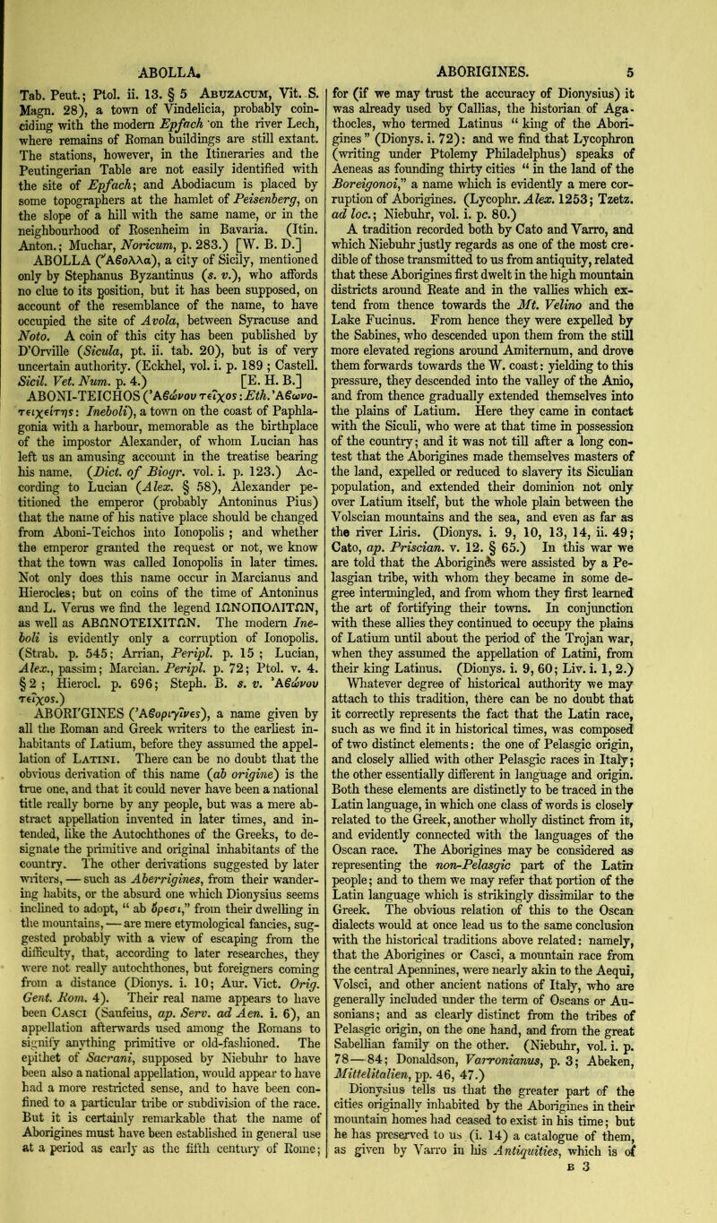 ABOLLA. Tab. Pent.; Ptol. ii. 13. § 5 Abuzacum, Vit. S. Magn. 28), a town of Vindelicia, probably coin- ciding with the modem Epfach 'on the river Lech, where remains of Koman buildings are still extant. The stations, however, in the Itineraries and the Peutingerian Table are not easily identified with the site of Epfach', and Abodiacum is placed by some topographers at the hamlet of Peisenherg, on the slope of a hill with the same name, or in the neighbourhood of Eosenheim in Bavaria. (Itin. Anton.; Muchar, Noncum, p. 283.) [W. B. D.] ABOLLA (’'AgoAAa), a city of Sicily, mentioned only by Stephanus Byzantinus (s. v.\ who affords no clue to its position, but it has been supposed, on account of the resemblance of the name, to have occupied the site of Avola, between Syracuse and Noto. A coin of this city has been pubhshed by D’Orville (Sicula, pt. ii. tab. 20), but is of very uncertain authority. (Eckhel, vol. i. p. 189 ; Castell. Sicil. Vet. Num. p. 4.) [E. H. B.] ABONI-TEICHOS (’A§c5i/ou Te?xos: Eth. 'A€o}vo- reix^irps: Ineboli), a town on the coast of Paphla- gonia with a harbour, memorable as the birthplace of the impostor Alexander, of whom Lucian has left us an amusing account in the treatise bearing his name. (^Dict. of Bioyr. vol. i. p. 123.) Ac- cording to Lucian (^Alex. § .58), Alexander pe- titioned the emperor (probably Antoninus Pius) that the name of his native place should be changed from Aboni-Teichos into lonopolis ; and whether the emperor granted the request or not, we know that the town was called lonopolis in later times. Not only does this name occur in Marcianus and Hierocles; but on coins of the time of Antoninus and L. Verus we find the legend IfiNOnOAITHN, as well as ABJlNOTEIXITflN. The modem Ine- boli is evidently only a corruption of lonopolis. (Strab. p. 545; Arrian, Peripl. p. 15 ; Lucian, Alex., passim; Marcian. Peripl. p. 72; Ptol. v. 4. §2 ; Hierocl. p. 696; Steph. B. s. v. ^A€l}vov TCiXOS.) ABORI'GINES (’ASopiylves), a name given by all the Roman and Greek writers to the earliest in- habitants of liatium, before they assumed the appel- lation of Latini. There can be no doubt that the obvious derivation of this name (a& origine') is the trae one, and that it could never have been a national title reaUy borne by any people, but was a mere ab- stract appellation invented in later times, and in- tended, like the Autochthones of the Greeks, to de- signate the primitive and original inhabitants of the country. The other derivations suggested by later wiiters, — such as Aberrigines, from their wander- ing habits, or the absurd one which Dionysius seems inchned to adopt, “ ab 6peai,^’ from their dwelling in the mountains, — are mere etymological fancies, sug- gested probably with a view of escaping from the difficulty, that, according to later researches, they were not really autochthones, but foreigners coming from a distance (Dionys. i. 10; Aur. Viet. Orig. Gent. Pom. 4). Their real name appears to have been Casci (Saufeius, ap. Serv. ad Aen. i. 6), an appellation afterwards used among the Romans to signify anytliing primitive or old-fashioned. The epithet of Sacrani, supposed by Niebuhr to have been also a national appellation, would appear to have had a more restricted sense, and to have been con- fined to a particular tnbe or subdivision of the race. But it is certainly remarkable that the name of Aborigines must have been established in general use at a period as early as the fifth century of Rome; ABORIGINES. 5 for (if we may trust the accuracy of Dionysius) it was already used by Callias, the historian of Aga- thocles, who termed Latinus “ king of the Abori- gines ” (Dionys. i. 72): and we find that Lycophron (writing under Ptolemy Philadelphus) speaks of Aeneas as founding thirty cities “ in the land of the Boreigonoi a name wliich is evidently a mere cor- ruption of Aborigines. (Lycophr. A/ea;. 1253; Tzetz. ad loc.; Niebuhr, vol. i. p. 80.) A tradition recorded both by Cato and Varro, and which Niebuhr justly regards as one of the most cre- dible of those transmitted to us from antiquity, related that these Aborigines first dwelt in the high mountain districts around Reate and in the vallies which ex- tend from thence towards the Mt. Velino and the Lake Fucinus. From hence they were expelled by the Sabines, who descended upon them from the still more elevated regions around Amitemum, and drove them forwards towards the W. coast: yielding to this pressure, they descended into the valley of the Anio, and from thence gradually extended themselves into the plains of Latium. Here they came in contact with the Siculi, who were at that time in possession of the country; and it was not till after a long con- test that the Aborigines made themselves masters of the land, expelled or reduced to slavery its Siculian population, and extended their dominion not only over Latium itself, but the whole plain between the Volscian mountains and the sea, and even as far as the river Liris. (Dionys. i. 9, 10, 13, 14, ii. 49; Cato, ap. Priscian. v. 12. § 65.) In this war we are told that the Aborigin^ were assisted by a Pe- lasgian tribe, with whom they became in some de- gree intenningled, and from whom they first learned the art of fortifying their towns. In conjunction with these allies they continued to occupy the plains of Latium until about the period of the Trojan war, when they assumed the appellation of Latini, from their king Latinus. (Dionys. i. 9, 60; Liv. i. 1, 2.) Whatever degree of historical authority we may attach to this tradition, there can be no doubt that it correctly represents the fact that the Latin race, such as we find it in historical times, was composed of two distinct elements: the one of Pelasgic origin, and closely allied with other Pelasgic races in Italy; the other essentially different in language and origin. Both these elements are distinctly to be traced in the Latin language, in which one class of words is closely related to the Greek, another wholly distinct from it, and evidently connected with the languages of the Oscan race. The Aborigines may be considered as representmg the non-Pelasgic part of the Latin people; and to them we may refer that portion of the Latin language which is strikingly dissimilar to the Greek. The obvious relation of this to the Oscan dialects would at once lead us to the same conclusion with the historical traditions above related: namely, that the Aborigines or Casci, a mountain race from the central Apennines, were nearly akin to the Aequi, Volsci, and other ancient nations of Italy, who are generally included under the term of Oseans or Au- sonians; and as clearly distinct from the tribes of Pelasgic origin, on the one hand, and from the great Sabellian family on the other. (Niebuhr, vol. i. p. 78—84; Donaldson, Varronianus, p. 3; Abeken, Mittelitalien, pp. 46, 47.) Dionysius tells us that the greater part of the cities originally inhabited by the Aborigines in their mountain homes had ceased to exist in his time; but he has preserved to us (i. 14) a catalogue of them, as given by Van'o in his Antiquities, which is d