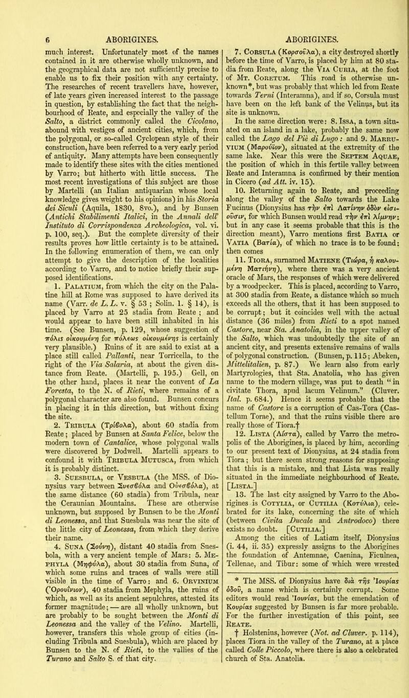 much interest. Unfortunately most of the names contained in it are otherwise wholly unknown, and the geographical data are not sufficiently precise to enable us to fix their position udth any certainty. The researches of recent travellers have, however, of late years given increased interest to the passage in question, by establishing the fact that the neigh- bourhood of Reate, and especially the valley of the Salto, a district commonly called the Cicolano, abound with vestiges of ancient cities, which, from the polygonal, or so-called Cyclopean style of their construction, have been referred to a very early period of antiquity. Many attempts have been consequently made to identify these sites with the cities mentioned by Varro; but hitherto with little success. The most recent investigations of this subject are those by MarteUi (an Italian antiquarian whose local Imowledge gives weight to his opinions) in his Storia del Siculi (Aquila, 1830, 8vo.), and by Bunsen {Antichi Stahilimenti Italici, in the Annali delV Institute di Corrispondenza Archeologica, vol. vi. p. 100, seq.). But the complete diversity of their results proves how little certainty is to be attained. In the following enumeration of them, we can only attempt to give the description of the localities according to Varro, and to notice briefly their sup- posed identifications. 1. Palatium, from which the city on the Pala- tine hill at Rome was supposed to have derived its name (Varr. de L.L. v. § 53 ; Solin. 1. § 14), is placed by Varro at 25 stadia from Reate ; and would appear to have been still inhabited in his time. (See Bunsen, p. 129, whose suggestion of Tr6Xis oiKQVjiivy] for wdAecos olKov/xevrjs is certainly very plausible.) Ruins of it are said to exist at a place still called Pallanti, near Torricella, to the right of the Via Solaria, at about the given dis- tance from Reate. (Martelli, p. 195.) Gell, on the other hand, places it near the convent of La Foresta, to the N. of Rieti, where remains of a polygonal character are also found. Bunsen concurs in placing it in this direction, but without fiLxing the site. 2. Tribula (TptSoXa), about 60 stadia from Reate ; placed by Bunsen at Santa Felice, below the modem town of Cantalice, whose polygonal walls were discovered by Dodwell. Martelli appears to confound it with Tribula Mutusca, from which it is probably distinct. 3. SuESBULA, or Vesbula (the MSS. of Dio- nysius vary between hveaSoXa and OveaSoXa), at the same distance (60 stadia) from Tribula, near the Ceraunian Mountains. These are otherwise unknown, but supposed by Bunsen to be the Monti di Leonessa, and that Suesbula was near the site of the little city of Leonessa, from which they derive their name. 4. SuNA (SouvTj), distant 40 stadia from Sues- bola, with a very ancient temple of Mars: 5. Me- PHYEA (ytiri<pvXa), about 30 stadia from Suna, of which some ruins and traces of walls were still visible in the time of Varro: and 6. Orvinium QOpoviviov), 40 stadia from Mephyla, the ruins of which, as weU as its ancient sepulchres, attested its former magnitude; — are all wholly unknown, but are probably to be sought between the Monti di Leonessa and the valley of the Velino. Martelh, however, transfers this whole group of cities (in- cluding Tribula and Suesbula), which are placed by Bunsen to the N. of Rieti, to the vallies of the Turano and Salto S. of that city. 7. CoRSULA (KopcoCAa), a city destroyed shortly before the time of Varro, is placed by him at 80 sta- dia from Reate, along the Via Curia, at the foot i of Mt. Coretum. This road is otherwise un- j known*, but was probably that which led from Reate ! towards Terni (Interamna), and if so, Corsula must ! have been on the left ba^ of the Velinus, but its i site is unknown. ' In the same direction were: 8. IssA, a town situ- ated on an island in a lake, probably the same now called the Lago del Pie di Lugo: and 9. Marru- VIUM {Mapoviov'), situated at the extremity of the same lake. Near this were the Septem Aquae, the position of which in this fertile valley between Reate and Interamna is confirmed by their mention in Cicero {ad Att. iv. 15). 10. Returning again to Reate, and proceeding along the valley of the Salto towards the Lake Fucinus (Dionysius has rgv iirl Aarivrjv Sdbr eicri- ovaiy, for which Bunsen would read ini Xifirgy: but in any case it seems probable that this is the direction meant), Varro mentions first Batia or Vatia (Bar/a), of which no trace is to be found: then comes 11. Tiora, sumamed Matiene {Tidpa, ^ naXov- givT] Mari^vr)'), where there was a very ancient oracle of Mars, the responses of which were delivered by a woodpecker. This is placed, according to Varro, at 300 stadia from Reate, a distance which so much exceeds all the others, that it has been supposed, to be corrupt; but it coincides well with the actual distance (36 miles) from Rieti to a spot named Castore, near Sta. Anatolia, in the upper valley of the Salto, which was undoubtedly the site of an ancient city, and presents extensive remains of walls of polygonal construction. (Bunsen, p. 115; Abeken, Mittelitalien, p. 87.) We learn also from early Martyrologies, that Sta. Anatolia, who has given name to the modem village, was put to death “ in civitate Thora, apud lacum Velinum.” (Cluver. Ital. p. 684.) Hence it seems probable that the name of Castore is a conniption of Cas-Tora (Cas- tcllum Torae), and that the ruins visible there are really those of Tiora.f 12. Lista (Ato-ra), called by Varro the metro- polis of the Aborigines, is placed by him, according to our present text of Dionysius, at 24 stadia from Tiora; but there seem strong reasons for supposing that this is a mistake, and that Lista was really situated in the immediate neighbourhood of Reate. [Lista.] 13. The last city assigned by Varro to the Abo- rigines is CoTYLiA, or CuTiLiA (KoTuAia), cele- brated for its lake, concerning the site of which (between Civita Ducale and Antrodoco) there exists no doubt. [Cutilia.] Among the cities of Latiam itself, Dionysius (i. 44, ii. 35) expressly assigns to the Aborigines the foundation of Antemnae, Caenina, Ficulnea, Tellenae, and Tibur: some of which were wrested * The MSS. of Dionysius have Sta rgs 'lovp'ias ddov, a name which is certainly corrupt. Some editors would read 'lovvias, but the emendation of Kovpias suggested by Bunsen is far more probable. For the further investigation of this point, see Reate. f Holstenius, however {Not ad Cluver. p. 114), places Tiora in the valley of the Turano, at a place called Colie Piccolo, where there is also a celebrated church of Sta. Anatolia.