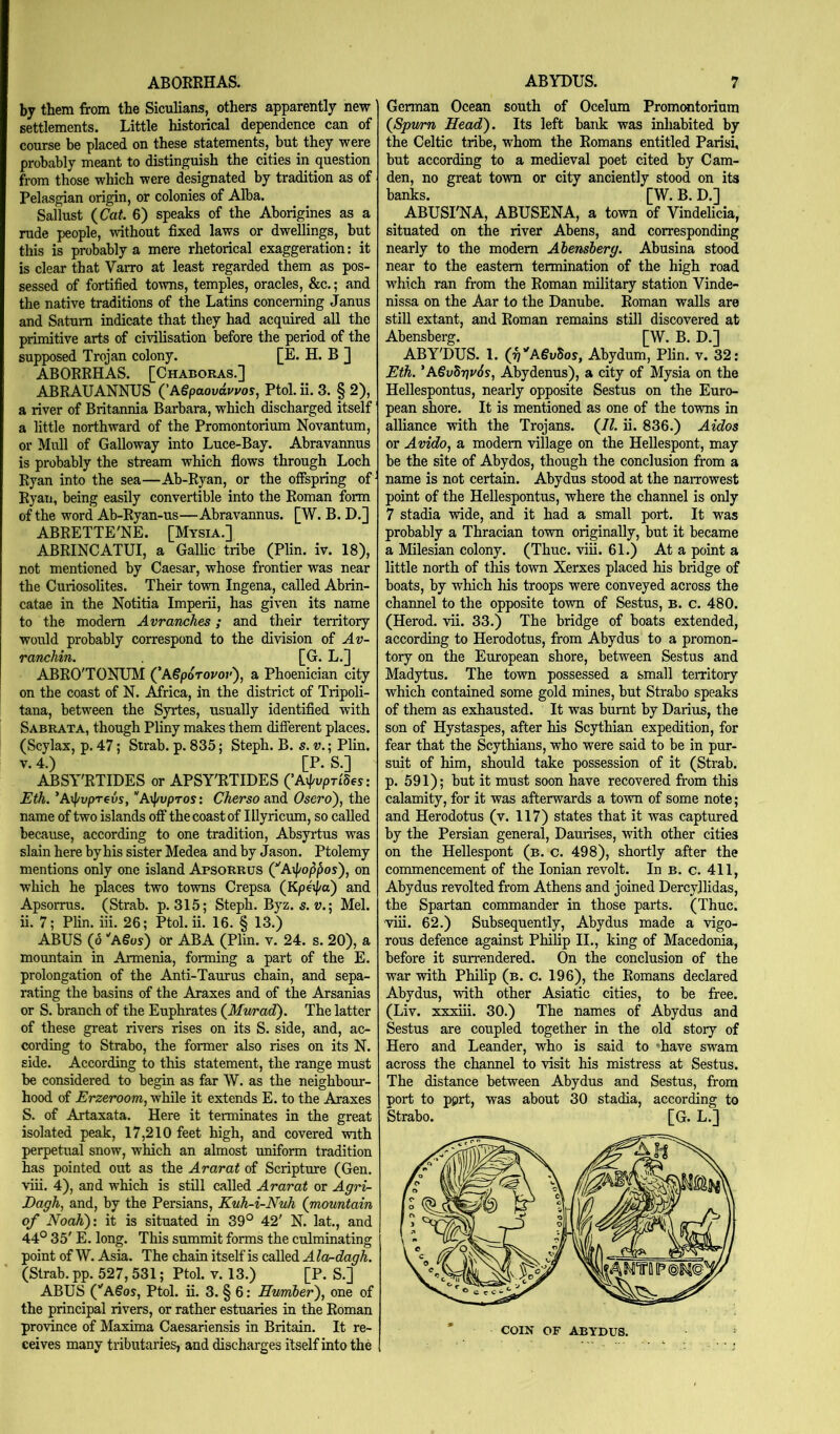 ABORRHAS. by them from the Siculians, others apparently new settlements. Little historical dependence can of course be placed on these statements, but they were probably meant to distinguish the cities in question from those which were designated by tradition as of Pelasgian origin, or colonies of Alba. Sallust (Cat. 6) speaks of the Aborigines as a rude people, without fixed laws or dwellings, but this is probably a mere rhetorical exaggeration: it is clear that Varro at least regarded them as pos- sessed of fortified towns, temples, oracles, &c.; and the native traditions of the Latins concerning Janus and Saturn indicate that they had acquired all the primitive arts of civilisation before the period of the supposed Trojan colony. [E. H. B J ABORRHAS. [Chaboras.] ABRAUANNUS ('A§paovdvvos, Ptol. ii. 3. § 2), a river of Britannia Barbara, which discharged itself a little northward of the Promontorium Novantum, or Mull of Galloway into Luce-Bay. Abravannus is probably the stream which flows through Loch Ryan into the sea—Ab-Ryan, or the offspring of Ryan, being easily convertible into the Roman form of the word Ab-Ryan-us—Abravannus. [W. B. D.j ABRETTE'NE. [Mysia.] ABRINCATUI, a Gallic tribe (Plin. iv. 18), not mentioned by Caesar, whose frontier was near the Curiosolites. Their town Ingena, called Abrin- catae in the Notitia Imperii, has given its name to the modem Avranches; and their territory would probably correspond to the division of Av- ranchin. [G. L.] ABRO'TONUM ('A€p6Tovov'), a Phoenician city on the coast of N. Africa, in the district of Tripoli- tana, between the Syrtes, usually identified with Sabrata, though Pliny makes them different places. (Scylax, p. 47; Strab. p. 835; Steph. B. s. v.; Plin. V. 4.) [P. S.] ABSY'RTIDES or APSY'RTIDES CAip^prides: Eth. ’A\f/upT€vs, ’'Arj/vpTos: Cherso and Osero), the name of two islands off the coast of Illyricum, so called because, according to one tradition, Absyrtus was slain here by his sister Medea and by Jason. Ptolemy mentions only one island Apsorrus ('Aipoppos), on which he places two towns Crepsa (Kpeij/a) and Apsorras. (Strab. p. 315; Steph. Byz. s. u.; Mel. ii. 7; PHn. iii. 26; Ptol. ii. 16. § 13.) ABUS (d ''A§os) or ABA (Plin. v. 24. s. 20), a mountain in Armenia, forming a part of the E. prolongation of the Anti-Taurus chain, and sepa- rating the basins of the Araxes and of the Arsanias or S. branch of the Euphrates (Murad). The latter of these great rivers rises on its S. side, and, ac- cording to Strabo, the former also rises on its N. side. According to this statement, the range must be considered to begin as far W. as the neighbour- hood of Erzeroom, while it extends E. to the Araxes S. of Artaxata. Here it terminates in the great isolated peak, 17,210 feet high, and covered with perpetual snow, which an almost uniform tradition has pointed out as the Ararat of Scripture (Gen. viii. 4), and which is still called Ararat or Agri- Dagh, and, by the Persians, Kuh-i-Nuh (mountain of NoaK)'. it is situated in 39° 42' N. lat., and 44° 35' E. long. This summit forms the culminating point of W. Asia. The chain itself is called A la-dagh. (Strab. pp. 527,531; Ptol. v. 13.) [P. S.] ABUS (’'A§os, Ptol. ii. 3. § 6: Humher'), one of the principal rivers, or rather estuaries in the Roman province of Maxima Caesariensis in Britain. It re- ceives many tributaries, and discharges itself into the ABYDUS. 7 German Ocean south of Ocelum Promemtorium (Spvmn Head). Its left bank was inliabited by the Celtic tribe, whom the Romans entitled Parisi, but according to a medieval poet cited by Cam- den, no great town or city anciently stood on its banks. [W. B. D.] ABUSI'NA, ABUSENA, a town of Vindelicia, situated on the river Abens, and corresponding nearly to the modem Abensberg. Abusina stood near to the eastern termination of the high road which ran from the Roman military station Vinde- nissa on the Aar to the Danube. Roman walls are still extant, and Roman remains still discovered at Abensberg. [W. B. D.] ABY'DUS. 1. (g''A€vbos, Abydum, Plin. v. 32: Eth. *A6v5r}v6s, Abydenus), a city of Mysia on the Hellespontus, nearly opposite Sestus on the Euro- pean shore. It is mentioned as one of the towns in alliance with the Trojans. (II. ii. 836.) Aidos or Avido, a modem village on the Hellespont, may be the site of Abydos, though the conclusion from a name is not certain. Abydus stood at the narrowest point of the Hellespontus, where the channel is only 7 stadia wide, and it had a small port. It was probably a Thracian town originally, but it became a Milesian colony. (Thuc. viii. 61.) At a point a little north of this town Xerxes placed his bridge of boats, by which his troops were conveyed across the channel to the opposite town of Sestus, b. c. 480. (Herod, vii. 33.) The bridge of boats extended, according to Herodotus, from Abydus to a promon- tory on the European shore, between Sestus and Madytus. The town possessed a small territory which contained some gold mines, but Strabo speaks of them as exhausted. It was burnt by Darius, the son of Hystaspes, after his Scythian expedition, for fear that the Scythians, who were said to be in pur- suit of him, should take possession of it (Strab. p. 591); but it must soon have recovered from this calamity, for it was afterwards a town of some note; and Herodotus (v. 117) states that it was captured by the Persian general, Daurises, with other cities on the Hellespont (b. c. 498), shortly after the commencement of the Ionian revolt. In b. c. 411, Abydus revolted from Athens and joined Dercyjlidas, the Spartan commander in those parts. (Thuc. viii. 62.) Subsequently, Abydus made a vigo- rous defence against Philip II., king of Macedonia, before it surrendered. On the conclusion of the war with Philip (b. c. 196), the Romans declared Abydus, with other Asiatic cities, to be free. (Liv. xxxiii. 30.) The names of Abydus and Sestus are coupled together in the old story of Hero and Leander, who is said to ’have swam across the channel to visit his mistress at Sestus. The distance between Abydus and Sestus, from port to pprt, was about 30 stadia, according to Strabo. [G. L.]