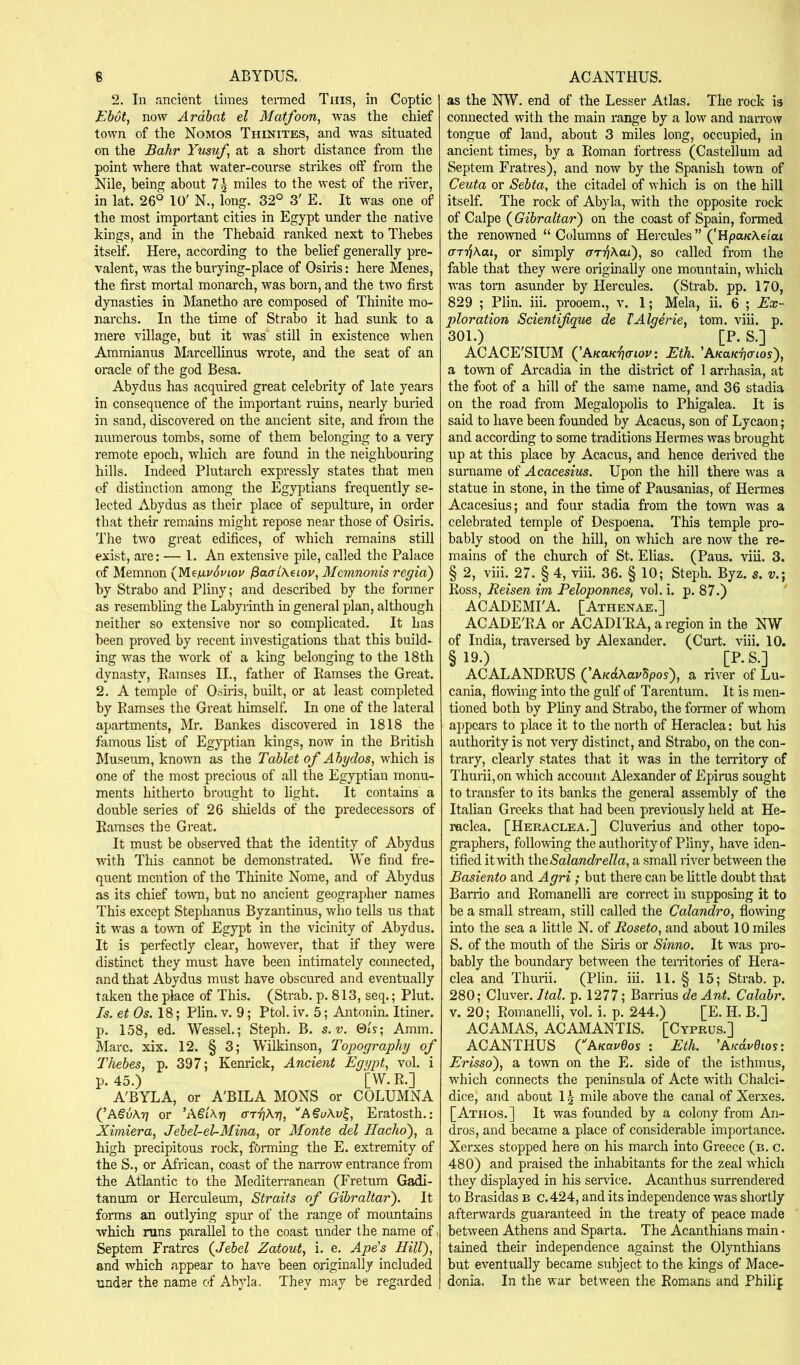 2. In ancient limes teraied Tins, in Coptic Ebot, now Ardbat el Matfoon, was the chief town of the Nomos Thinites, and was situated on the Bahr Yusufs at a short distance from the point where that water-course strikes off from the NUe, being about 7^ miles to the west of the river, in lat. 26° 10' N., long. 32° 3' E, It was one of the most important cities in Egypt under the native kings, and in the Thebaid ranked next to Thebes itself. Here, according to the belief generally pre- valent, was the burying-place of Osiris; here Menes, the first mortal monarch, was horn, and the two first dynasties in Manetho are composed of Thinite mo- narchs. In the time of Strabo it had sunk to a mere village, but it was still in existence when Ammianus Marcellinus wrote, and the seat of an oracle of the god Besa. Abydus has acquired great celebrity of late years in consequence of the important ruins, nearly bm'ied in sand, discovered on the ancient site, and from the numerous tombs, some of them belonging to a very remote epoch, which are found in the neighbouring hills. Indeed Plutarch expressly states that men of distinction among the Egyptians frequently se- lected Abydus as their place of sepultui-e, in order that their remains might repose near those of Osiris. The two great edifices, of which remains still exist, are: — 1. An extensive pile, called the Palace of Memnon (^M.einv6viov /Sao-iAeiov, Memnonis regia) by Strabo and Pliny; and described by the former as resembling the Labyrinth in general plan, although neither so extensive nor so complicated. It has been proved by recent investigations that this build- ing was the work of a king belonging to the 18th dynasty, Ramses II., father of Ramses the Great. 2. A temple of Osiris, built, or at least completed by Ramses the Great himself. In one of the lateral apartments, Mr. Bankes discovered in 1818 the famous list of Egyptian kings, now in the British Museum, known as the Tablet of Abydos, which is one of the most precious of all the Egyptian monu- ments hitherto brought to light. It contains a double series of 26 shields of the predecessors of Ramses the Great. It must be obseiwed that the identity of Abydus vrith This cannot be demonstrated. We find fre- quent mention of the Thinite Nome, and of Abydus as its chief town, but no ancient geographer names This except Stephanus Byzantinus, who tells us that it was a toum of Egypt in the vicinity of Abydus. It is perfectly clear, however, that if they were distinct they must have been intimately connected, and that Abydus must have obscured and eventually taken the place of This. (Strab. p. 813, seq.; Plut. Is. et Os. 18; Plin. v. 9; Ptol. iv. 5; Antonin. Itiner. p. 158, ed. Wessel.; Steph. B. s.v. 0ts; Amm. Marc. xix. 12. § 3; Wilkinson, Topography of Thebes, p. 397; Kenrick, Ancient Egypt, vol. i p. 45.) [W. R.] A'BYLA, or A'BILA MONS or COLUMNA (’ASuAtj or ’AStArj ffTTjXr}, ''ASuXv^, Eratosth.: Ximiera, Jebel-eUMina, or Monte del Hacho), a high precipitous rock, forming the E. extremity of the S., or African, coast of the narrow entrance from the Atlantic to the Mediteiranean (Fretum Gadi- tanum or Herculeum, Straits of Gibraltar). It forms an outlying spur of the range of mountains •which runs parallel to the coast under the name of i Septem Fratres (Jebel Zatout, i. e. Ape's Hill), and which appear to have been originally included under the name of Abyla. They may be regarded as the NW. end of the Lesser Atlas. The rock is connected with the main range by a low and naiTow tongue of land, about 3 miles long, occupied, in ancient times, by a Roman fortress (Castellum ad Septem Fratres), and now by the Spanish town of Ceuta or Sebta, the citadel of which is on the hill itself. The rock of Abyla, with the opposite rock of Calpe (^Gibraltar) on the coast of Spain, formed the renowned “ Columns of Hercules ” ('Hpa/cAe/ai ar-^Aai, or simply aT/]\ai), so called from the fable that they were originally one mountain, which was torn asunder by Hercules. (Strab. pp. 170, 829 ; Plin. iii. prooem., v. 1; Mela, ii. 6 ; Ex- ploration Scientifque de TAlgerie, tom. viii. p. 301.) [P. S.] ACACE'SIUM (^AKaKTicnov: Eth. 'AKuKharios), a town of Arcadia in the district of 1 arrhasia, at the foot of a hill of the same name, and 36 stadia on the road from Megalopolis to Phigalea. It is said to have been founded by Acacus, son of Lycaon; and according to some traditions Hermes was brought up at this place by Acacus, and hence derived the surname of Acacesius. Upon the hill there was a statue in stone, in the time of Pausanias, of Hermes Acacesius; and four stadia from the town was a celebrated temple of Despoena. This temple pro- bably stood on the hill, on which are now the re- mains of the church of St. Elias. (Paus. viii. 3. § 2, viii. 27. § 4, viii. 36. § 10; Steph. Byz. $. Ross, Reisen im Peloponnes, vol. i. p. 87.) ACADEMI'A. [Athenae.] AC ADE'RA or ACAD FRA, a region in the NW of India, traversed by Alexander. (Curt. viii. 10. §19.) [P.S.] ACALANDRUS ( AuaXaubpos), a river of Lu- cania, floudng into the gulf of Tarentum. It is men- tioned both by Phny and Strabo, the former of whom appears to place it to the north of Heraclea: but his authority is not very distinct, and Strabo, on the con- trary, clearly states that it was in the territory of Thurii,on which account Alexander of Epirus sought to transfer to its banks the general assembly of the Italian Greeks that had been pre'vdously held at He- raclea. [Heraclea.] Cluverius and other topo- graphers, following the authority of Pliny, have iden- tified it with theSalandrella, a small river between the Basiento and Agri; but there can be little doubt that Barrio and Romanelli are correct in supposing it to be a small stream, still called the Calandro, flowing into the sea a little N. of Roseto, and about 10 miles S. of the mouth of the Siris or Sinno. It was pro- bably the boundary between the territories of Hera- clea and Thurii. (Plin. iii. 11. § 15; Strab. p. 280; Cluver. Ital. p. 1277; Barrius de Ant. Calabr. V. 20; Romanelli, vol. i. p. 244.) [E. H. B.] ACAMAS, ACAMANTIS. [Cyprus.] ACANTHUS CAuaveos : Eth. ’A^dudios: Erisso), a tovm on the E. side of the isthmus, which connects the peninsula of Acte with Chalci- dice, and about 15 mile above the canal of Xerxes. [Athos.] It was founded by a colony from An- dros, and became a place of considerable importance. Xerxes stopped here on his march into Greece (b. c. 480) and praised the inhabitants for the zeal which they displayed in his service. Acanthus surrendered to Brasidas b c.424, and its independence was shortly afterwards guaranteed in the treaty of peace made between Athens and Sparta. The Acanthians main - tained their independence against the Olynthians but eventually became subject to the kings of Mace- donia. In the war between the Romans and Philip