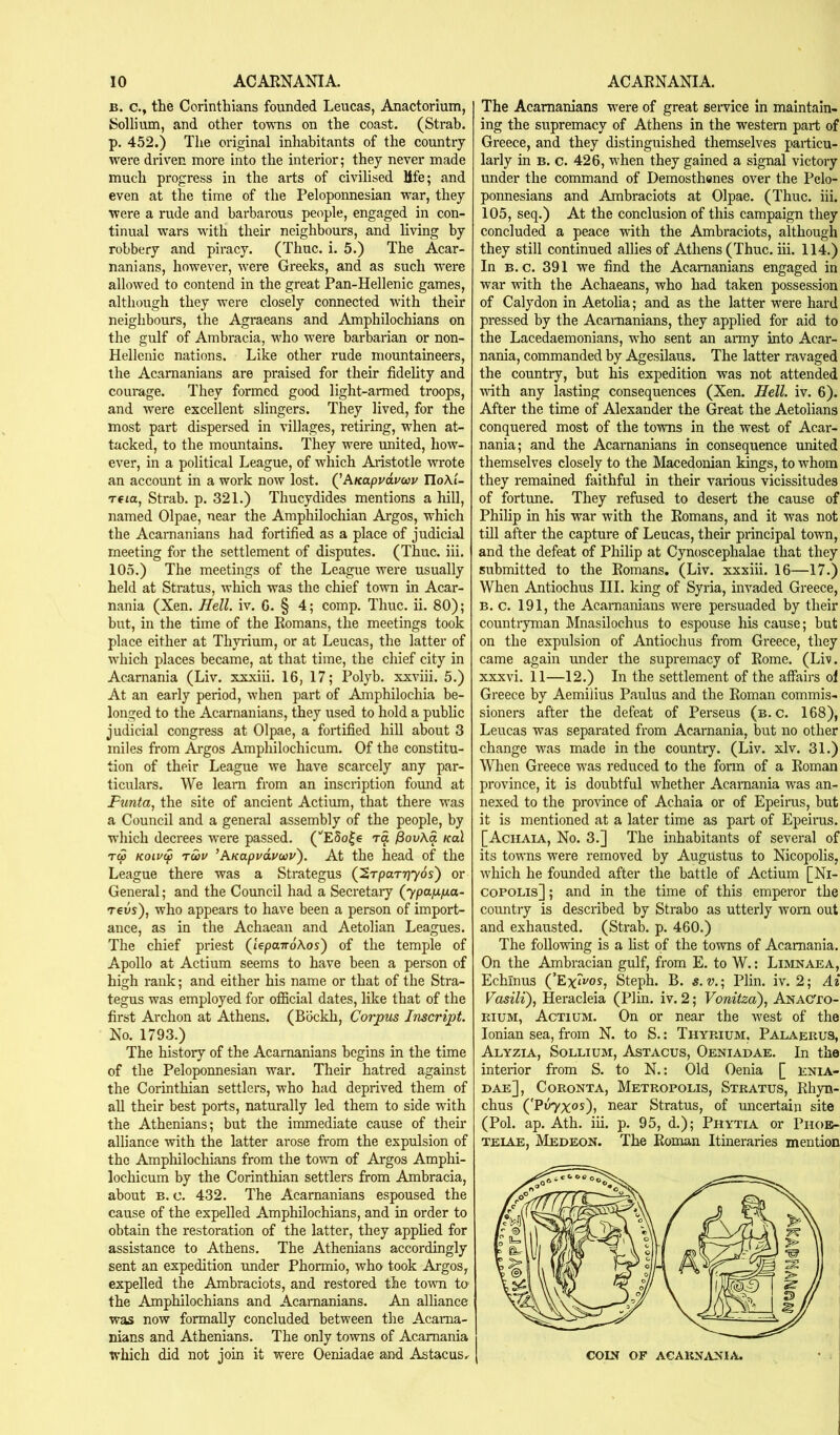 B. c., the Corinthians founded Leucas, Anactorium, Sollium, and other towTis on the coast. (Strab. p. 452.) The original inhabitants of the country were driven more into the interior; they never made much progress in the arts of civilised life; and even at the time of the Peloponnesian war, they were a rude and barbarous people, engaged in con- tinual wars with their neighbours, and living by robbery and piracy. (Thuc. i. 5.) The Acar- nanians, however, were Greeks, and as such were allowed to contend in the great Pan-Hellenic games, although they were closely connected with their neighbours, the Agraeans and Amphilochians on the gulf of Ambracia, who were barbarian or non- Hellenic nations. Like other rude mountaineers, the Acamanians are praised for their fidelity and courage. They formed good light-armed troops, and were excellent slingers. They lived, for the most part dispersed in villages, retiring, when at- tacked, to the mountains. They were united, how- ever, in a political League, of which Aristotle wrote an account in a work now lost. (^hKapvavuv IloAi- T6ta, Strab. p. 321.) Thucydides mentions a hill, named Olpae, near the Amphilochian Argos, which the Acamanians had fortified as a place of judicial meeting for the settlement of disputes. (Thuc. iii. 105.) The meetings of the League were usually held at Stratus, which was the chief town in Acar- nania (Xen. Hell. iv. G. § 4; comp. Thuc. ii. 80); but, in the time of the Romans, the meetings took place either at Thyrium, or at Leucas, the latter of which places became, at that time, the chief city in Acarnania (Liv. xxxiii. 16, 17; Polyb. xxviii. 5.) At an early period, when part of Amphilochia be- longed to the Acamanians, they used to hold a public judicial congress at Olpae, a fortified hill about 3 miles from Argos Amphilochicum. Of the constitu- tion of their League we have scarcely any par- ticulars. We learn from an inscription found at Funta, the site of ancient Actium, that there was a Council and a general assembly of the people, by which decrees were passed. (■'ESo|e ra ySouAa koX Tcp Koivip Twv ’AKapvduuv'). At the head of the League there was a Strategus (^Tparrjyos') or General; and the Council had a Secretary (ypaju.fj,a- T€vs), who appears to have been a person of import- ance, as in the Achaean and Aetolian Leagues. The chief priest (tepaTroAos) of the temple of Apollo at Actium seems to have been a person of high rank; and either his name or that of the Stra- tegus was employed for oflBcial dates, like that of the first Archon at Athens. (Bockh, Corpus Inscript. Xo. 1793.) The history of the Acamanians begins in the time of the Peloponnesian war. Their hatred against the Corinthian settlers, who had deprived them of all their best ports, naturally led them to side with the Athenians; but the immediate cause of then: alliance with the latter ai'ose from the expulsion of the Amphilochians from the town of Argos Amphi- lochicum by the Corinthian settlers from Ambracia, about B. c. 432. The Acamanians espoused the cause of the expelled Amphilochians, and in order to obtain the restoration of the latter, they apphed for assistance to Athens. The Athenians accordingly sent an expedition under Phormio, who took Argos, expelled the Ambraciots, and restored the town to the Amphilochians and Acamanians. An alliance was now formally concluded between the Acama- nians and Athenians. The only towns of Acarnania which did not join it were Oeniadae and Astacus, The Acamanians were of great service in maintain- ing the supremacy of Athens in the western part of Greece, and they distinguished themselves particu- larly in B. c. 426, when they gained a signal victory under the command of Demosthenes over the Pelo- ponnesians and Ambraciots at Olpae. (Thuc. iii. 105, seq.) At the conclusion of this campaign they concluded a peace with the Ambraciots, although they still continued allies of Athens (Thuc. iii. 114.) In B. c. 391 we find the Acamanians engaged in war with the Achaeans, who had taken possession of Calydon in Aetolia; and as the latter were hard pressed by the Acamanians, they applied for aid to the Lacedaemonians, who sent an army into Acar- nania, commanded by Agesilaus. The latter ravaged the country, but his expedition was not attended udth any lasting consequences (Xen. Hell. iv. 6). After the time of Alexander the Great the Aetolians conquered most of the towns in the west of Acar- nania; and the Acamanians in consequence united themselves closely to the Macedonian kings, to whom they remained faithful in their various vicissitudes of fortune. They refused to desert the cause of Philip in his war with the Romans, and it was not till after the capture of Leucas, their principal town, and the defeat of Philip at Cynoscephalae that they submitted to the Romans. (Liv. xxxiii. 16—17.) When Antiochus III. king of Syria, invaded Greece, B. c. 191, the Acamanians were persuaded by their countryman Mnasilochus to espouse his cause; but on the expulsion of Antiochus from Greece, they came again under the supremacy of Rome. (Li’s, xxxvi. 11—12.) In the settlement of the affairs ol Greece by Aemilius Paulus and the Roman commis- sioners after the defeat of Perseus (b. c. 168), Leucas was separated from Acarnania, but no other change was made in the country. (Liv. xlv. 31.) When Greece was reduced to the form of a Roman province, it is doubtful whether Acarnania was an- nexed to the province of Achaia or of Epeirus, but it is mentioned at a later time as part of Epeirus. [Achaia, No. 3.] The inhabitants of several of its towns were removed by Augustus to Nicopolis, which he founded after the battle of Actium [Ni- copolis] ; and in the time of this emperor the country is described by Strabo as utterly worn out and exhausted. (Strab. p. 460.) The follo’wing is a list of the towns of Acarnania. On the Ambracian gulf, from E. to W.: Limnaea, Echinus (’Exfvos, Steph. B. «. v.; Plin. iv. 2; Ai Fasili), Heracleia (Plin. iv. 2; Vonitza), ANAC'ro- muM, Actium. On or near the west of the Ionian sea, from N. to S.: Thyp.ium, Palaerus, Alyzia, Sollium, Astacus, Oeniadae. In the interior from S. to N.: Old Oenia [ enia- dae], Coronta, Metropolis, Stratus, Rhyn- chus ('PoTX^s), near Stratus, of uncertain site (Pol. ap. Ath. iii. p. 95, d.); Phytia or Phoe- teiae, Medeon. The Roman Itineraries mention COIN OF acarnania.