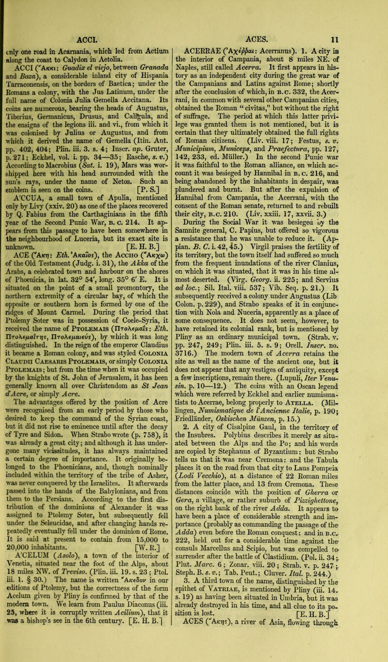 ACCI. cnlj one road in Acamania, which led from Actium along the coast to Calydon in Aetolia. ACCI (Ak/cj; Chiodix el between Granada and Baza'), a considerable inland city of Hispania Tarraconensis, on the borders of Baetica; under the Romans a colony, with the Jus Latinum, under the full name of Colonia Julia Gemella Accitana. Its coins are numerous, bearing the heads of Augustus, Tiberius, Germanicus, Drusus, and Caligula, and the ensigns of the legions iii. and vi., from which it was colonised by Julius or Augustus, and from which it derived the name of Gemella (Itin. Ant. pp. 402, 404; Plin. iii. 3. s. 4; Inscr. ap. Gruter, p. 271; Eckhel, vol. i. pp. 34—3,5; Rasche, 5. v.) According to Macrobius (<Sa<. i. 19), Mars was wor- shipped here with his head surrounded with the sun’s rays, under the name of Netos. Such an emblem is seen on the coins. [P. S.] A'CCUA, a small toum of Apulia, mentioned only by Livy (xxiv. 20) as one of the places recovered by Q. Fabius from the Carthaginians in the fifth year of the Second Punic War, b. c. 214. It ap- pears from this passage to have been somewhere in the neighbourhood of Luceria, but its exact site is unknown. [E. H. B.] ACE (‘'Aktj: Eth.^Akouos), the Accho (‘'Akxoj) of the Old Testament (Judg. i. 31), the AlcTca of the Arabs, a celebrated town and harbour on the shores of Phoenicia, in lat. 32° 54', long. 35° 6' E. It is situated on the point of a small promontory, the northern extremity of a circular bay, of which the opposite or southern horn is formed by one of the ridges of Mount Carmel. During the period that Ptolemy Soter was in possession of Coele-Syria, it received the name of Ptolemais (JlToX^fidts; Eth. IlTo\ffidl:T7)s, IlToKe/xaievs), by which it was long distinguished. In the reign of the emperor Claudius it became a Roman colony, and was styled Colonia Claudii Caesaris Ptolemais, or simply Colonia Ptolehlais ; but from the time when it was occupied by the knights of St. John of Jerusalem, it has been generally knovra all over Christendom as St Jean cTAcre, or simply Acre. The advantages offered by the position of Acre were recognised from an early period by those who desired to keep the command of the Syrian coast, but it did not rise to eminence until after the decay of Tyre and Sidon. When Strabo wrote (p. 758), it was already a great city; and although it has under- gone many vicissitudes, it has always maintained a certain degree of importance. It originally be- longed to the Phoenicians, and, though nominally included within the territory of the tribe of Asher, was never conquered by the Israelites. It afterwards passed into the hands of the Babylonians, and from them to the Persians. According to the first dis- tribution of the dominions of Alexander it was assigned to Ptolemy Soter, but subsequently fell under the Seleucidae, and after changing hands re- peatedly eventually fell under the dominion of Rome. It is said at present to contain from 15,000 to 20,000 inhabitants. [W. R,] A'CELUM (^Asolo), a town of the interior of Venetia, situated near the foot of the Alps, about 18 miles NW. of Treviso. (Plin. iii. 19. s. 23 ; Ptol. iii, 1. § 30.) The name is written ’'AKeSov in our editions of Ptolemy, but the correctness of the form Acelum given by Pliny is confirmed by that of the modem town. We learn from Paulus Diaconus (iii. 25, where it is corruptly wTitten Acilium), that it was a bishop’s see in the 6th century. [E. H. B.] ACES. 11 ACERRAE (’Axe^/5at: Acerranus). 1. A city in the interior of Campania, about 8 miles NE. of Naples, still called Acerra. It first appears in his- tory as an independent city during the great war of the Campanians and Latins against Rome; shortly after the conclusion of which, in b.c. 332, the Acer- rani, in common with sevei-al other Campanian cities, obtained the Roman “ civitas,” but without the right of suffrage. The period at which this latter privi- lege was granted them is not mentioned, but it is certain that they ultimately obtained the full rights of Roman citizens. (Liv. viii. 17; Festus, s. v. Municipium, Municeps, and Praefectnra, pp. 127, 142, 233, ed. Muller.) In the second Punic war it was faithful to the Roman alliance, on which ac- count it was besieged by Hannibal in b. c. 216, and being abandoned by the inhabitants in despair, was plundered and burnt. But after the expulsion of Hannibal from Campania, the Acerrani, with the consent of the Roman senate, returned to and rebuilt their city, B.c. 210. (Liv. xxiii. 17, xxvii. 3.) During the Social War it was besieged oy the Samnite general, C. Papius, but offered so vigorous a resistance that he was unable to reduce it. (Ap- pian. B. C. i. 42,45.) Virgil praises the fertility of its territory, but the town itself had suffered so much from the frequent inundations of the river Clanius, on which it was situated, that it was in his time al- most deserted. (Virg. Georg, ii. 225; and Servius adloc.', Sil. Ital. viii. 537; Vib. Seq. p. 21.) It subsequently received a colony imder Augustus (Lib Colon, p. 229), and Strabo speaks of it in conjunc- tion with Nola and Nuceria, apparently as a place of some consequence. It does not seem, however, to have retained its colonial rank, but is mentioned by Pliny as an ordinary municipal town. (Strab. v. pp. 247, 249; Plin. iii. 5. s. 9; Orell. Inscr. no. 3716.) The modern town of Acerra retains the site as well as the name of the ancient one, but it does not appear that any vestiges of antiquity, except a few inscriptions, remain there. (Lupuli, Iter Verm- sin. p. 10—12.) The coins with an Oscan legend which were referred by Eckhel and earlier numisma- tists to Acei-rae, belong properly to Atella. (Mil- lingen, Numismatique de VAncierme Italie, p. 190; Friedlander, Oskischen Munzen, p. 15.) 2. A city of Cisalpine Gaul, in the territory of the Insubres. Polybius describes it merely as situ- ated between the Alps and the Po; and his W'ords are copied by Stephanus of Byzantium; but Strabo tells us that it was near Cremona; and the Tabula places it on the road from that city to Laus Pompeia {Lodi VeccMo), at a distance of 22 Roman miles from the latter place, and 13 from Cremona. These distances coincide with the position of Gherra or Gera, a ‘sillage, or rather suburb of Pizzighetione, on the right bank of the river Adda. It appears to have been a place of considerable strength and im- portance (probably as commanding the passage of the- Adda) even before the Roman conquest: and in B.c.. 222, held out for a considerable time against the* consuls Marcellus and Scipio, but was compelled to- surrender after the battle of Clastidium. (Pol. ii. 34 Plut. Marc. 6 ; Zonar. vdii. 20 ; Strab. v. p. 247 Steph. B. s. V.; Tab. Pent.; Cluver. Ital. p. 244.) 3. A third town of the name, distinguished by the epithet of Vatriae, is mentioned by Pliny (iii. 14, s. 19) as having been situated in Umbria, but it was already destroyed in his time, and all clue to its po- sition is lost. H. B.] ACES (^Ak7]s), a river of Asia, flowing through.
