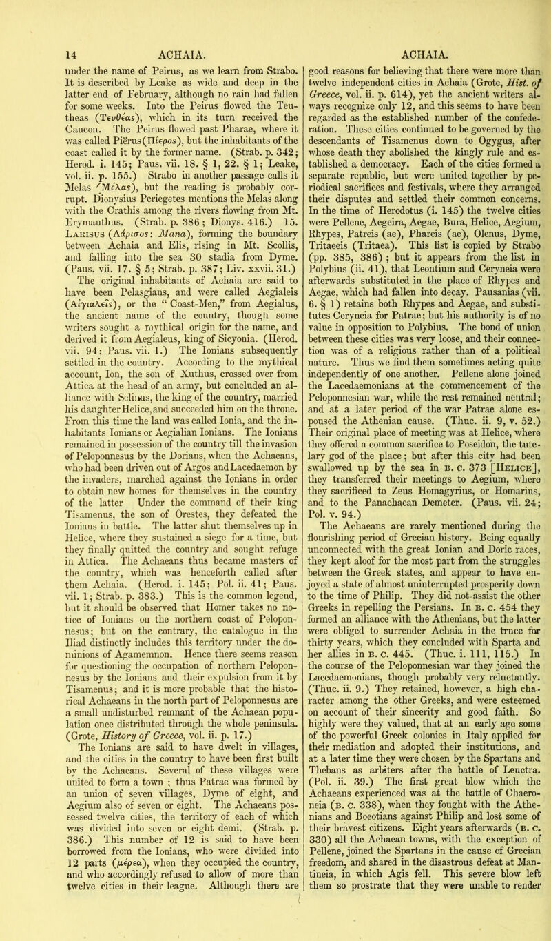 under the name of Peirus, as we learn from Strabo. It is described by Leake as wide and deep in the latter end of Februaiy, although no rain had fallen for some weeks. Into the Peirus flowed the Teu- theas (Tevd4as'), which in its turn received the Caucon. The Peirus flowed past Pharae, where it was called Pierus(rit6po5), but the inhabitants of the coast called it by the former name. (Strab. p. 342; Herod, i. 145; Pans. vii. 18. § 1, 22. § 1; Leake, vol. ii. p. 155.) Strabo in another passage calls it Melas ^MeA.as), but the reading is probably cor- rupt. Dionysius Periegetes mentions the Melas along with the Cratliis among the rivers flowing from Mt. Erymanthus. (Strab. p. 386 ; Dionys. 416.) 15. Larisus (Adpiaos: Mana), foraiing the boundary between Achaia and Elis, rising in Mt. Scollis, and falling into the sea 30 stadia from Dyme. (Pans. vii. 17. § 5; Strab. p. 387; Liv. xxvii.31.) The original inhabitants of Achaia are said to have been Pelasgians, and were called Aegialeis (Ai'yiaAeis), or the “ Coast-Men,” from Aegialus, the ancient name of the country, though some writers sought a mythical origin for the name, and derived it from Aegialeus, king of Sicyonia. (Herod, vii. 94; Pans. vii. 1.) The lonians subsequently settled in tlie country. According to the mythical account. Ion, the son of Xuthus, crossed over from Attica at the head of an army, but concluded an al- liance with Selinus, the king of the country, married his daugliterHelice,and succeeded him on the throne. From this time the land was called Ionia, and the in- habitants lonians or Aegialian lonians. The lonians remained in possession of the country till the invasion of Peloponnesus by the Dorians, when the Achaeans, who had been driven out of Argos and Lacedaemon by the invaders, marched against the lonians in order to obtain new homes for themselves in the country of the latter Under the command of their king Tisamenus, the son of Orestes, they defeated the lonians in battle. The latter shut themselves up in Helice, where they sustained a siege for a time, but they Anally quitted the country and sought refuge in Attica. The Achaeans thus became masters of the country, which was henceforth called after them Achaia. (Herod, i. 145; Pol. ii. 41; Pans. %’ii. I; Strab. p. 383.) This is the common legend, but it should be observed that Homer takes no no- tice of lonians on the northern coast of Pelopon- nesus; but on the contrary, the catalogue in the Iliad distinctly includes this tei*ritory under the do- minions of Agamemnon. Hence there seems reason for questioning the occupation of northern Pelopon- nesus by the lonians and their expulsion from it by Tisamenus; and it is more probable that the histo- rical Achaeans in the north part of Peloponnesus are a small undisturbed remnant of the Achaean popu- lation once distributed through the whole peninsula. (Grote, History of Greece, vol. ii. p. 17.) The lonians are said to have dwelt in villages, and the cities in the country to have been first built by the Achaeans. Several of these villages were united to form a town ; thus Patrae was formed by an union of seven villages, Dyme of eight, and Aegium also of seven or eight. The Achaeans pos- sessed twelve cities, the teriitory of each of which was divided into seven or eight demi. (Strab. p. 386.) This number of 12 is said to have been borrowed from the lonians, who were divided into 12 parts (jUepea), when they occupied the country, and who accordingly refused to allow of more than twelve cities in their league. Although there are good reasons for believing that there were more than twelve independent cities in Achaia (Grote, Hist, of Greece, vol. ii. p. 614), yet the ancient writers al- ways recognize only 12, and this seems to have been regarded as the established number of the confede- ration. These cities continued to be governed by the descendants of Tisamenus down to Ogygus, after whose death they abolished the kingly rule and es- tablished a democracy. Each of the cities formed a separate republic, but were united together by pe- riodical sacrifices and festivals, where they arranged their disputes and settled their common concerns. In the time of Herodotus (i. 145) the twelve cities were Pellene, Aegeira, Aegae, Bura, Helice, Aegium, Ehypes, Patreis (ae), Phareis (ae), Olenus, Dyme, Tritaeeis (Tritaea). This list is copied by Strabo (pp. 385, 386) ; but it appears from the list in Polybius (ii. 41), that Leontium and Ceryneiawere afterwards substituted in the place of Ehypes and Aegae, which had fallen into decay. Pausanias (vii. 6. § 1) retains both Ehypes and Aegae, and substi- tutes Ceryneia for Patrae; but his authority is of no value in opposition to Polybius. The bond of union between these cities was very loose, and their connec- tion was of a religious rather than of a political nature. Thus we find them sometimes acting quite independently of one another. Pellene alone joined the Lacedaemonians at the commencement of the Peloponnesian war, while the rest remained neutral; and at a later peiiod of the war Patrae alone es- poused the Athenian cause. (Thuc. ii. 9, v. 52.) Their original place of meeting was at Helice, where they offered a common sacrifice to Poseidon, the tute- lary god of the place; but after this city had been swallowed up by the sea in B. o. 373 [Helice], they transferred their meetings to Aegium, where they sacrificed to Zeus Homagyrius, or Homarius, and to the Panachaean Demeter. (Pans. vii. 24; Pol. V. 94.) The Achaeans are rarely mentioned during the flourishing period of Grecian history. Being equally unconnected with the great Ionian and Doric races, they kept aloof for the most part from the struggles between the Greek states, and appear to have en- joyed a state of almost uninteirupted prosperity doum to the time of Philip. They did not assist the other Greeks in repelling the Persians. In b. c. 454 they formed an alliance with the Athenians, but the latter were obliged to surrender Achaia in the truce for thirty years, which they concluded with Sparta and her allies in b. c. 445. (Thuc. i. Ill, 115.) In the course of the Peloponnesian war they joined the Lacedaemonians, though probably very reluctantly. (Thuc. ii. 9.) They retained, however, a high cha- racter among the other Greeks, and were esteemed on account of their sincerity and good faith. So highly were they valued, that at an early age some of the powerful Greek colonies in Italy applied for their mediation and adopted their institutions, and at a later time they were chosen by the Spartans and Thebans as arbiters after the battle of Leuctra. (Pol. ii. 39.) The first great blow which the Achaeans experienced was at the battle of Chaero- neia (b. c. 338), when they fought with the Athe- nians and Boeotians against Philip and lost some of their bravest citizens. Eight years afterwards (b. c. 330) all the Achaean to\\ms, with the exception of Pellene, joined the Spartans in the cause of Grecian freedom, and shared in the disastrous defeat at Man- tineia, in which Agis fell. This severe blow left them so prostrate that they were unable to render