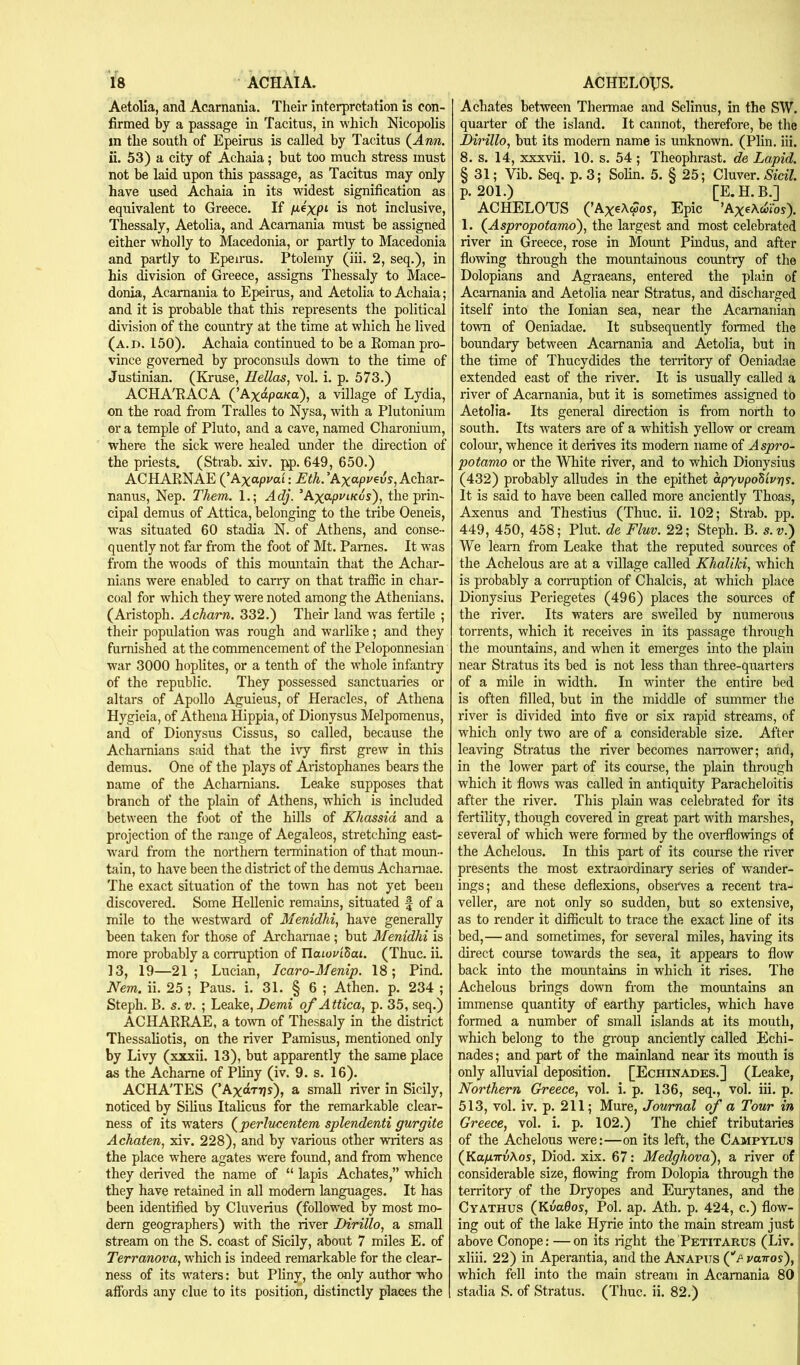 Aetolia, and Acarnania. Their interpretation is con- firmed by a passage in Tacitus, in which Nicopolis in the south of Epeirus is called by Tacitus {Ann. ii. 53) a city of Achaia; but too much stress must not be laid upon this passage, as Tacitus may only have used Achaia in its widest signification as equivalent to Greece. If jae'xpt is not inclusive, Thessaly, Aetolia, and Acarnania must be assigned either wholly to Macedonia, or partly to Macedonia and partly to Epeirus. Ptolemy (iii. 2, seq.), in his division of Greece, assigns Thessaly to Mace- donia, Acarnania to Epeirus, and Aetolia to Achaia; and it is probable that this represents the political division of the country at the time at which he lived (a.d. 150). Achaia continued to be a Eoman pro- vince governed by proconsuls down to the time of Justinian. (Kruse, Hellas, vol. i. p. 573.) ACHA'EACA (’Axapa/ca), a village of Lydia, on the road from Tralles to Nysa, with a Plutonium or a temple of Pluto, and a cave, named Charonium, where the sick were healed under the direction of the priests. (Strab. xiv. pp. 649, 650.) ACHAENAE {’Axapuai: JSth.'Axapt'^vs,Achar~ nanus, Nep. Them. 1.; Adj. ’Axo.pviKus'), the prin- cipal demus of Attica, belonging to the tribe Oeneis, w’as situated 60 stadia N. of Athens, and conse- quently not far from the foot of Mt. Pames. It was from the woods of this mountain that the Achar- nians were enabled to carry on that traffic in char- coal for which they were noted among the Athenians. (Aristoph. Acharn. 332.) Their land was fertile ; their population was rough and warlike; and they furnished at the commencement of the Peloponnesian war 3000 hoplites, or a tenth of the whole infantry of the republic. They possessed sanctuaries or altars of Apollo Aguieus, of Heracles, of Athena Hygieia, of Athena Hippia, of Dionysus Melporaenus, and of Dionysus Cissus, so called, because the Achamians said that the ivy first grew in this demus. One of the plays of Aristophanes bears the name of the Achamians. Leake supposes that branch of the plain of Athens, which is included between the foot of the hills of Khassid and a projection of the range of Aegaleos, stretching east- ward from the northern termination of that moun- tain, to have been the district of the demus Achaniae. The exact situation of the town has not yet been discovered. Some Hellenic remains, situated f of a mile to the westward of Menidhi, have generally been taken for those of Archamae ; but Menidhi is more probably a corruption of naiouiSai. (Thuc. ii. 13, 19—21; Lucian, Icaro-Menip. 18; Pind. Nem. ii. 25 ; Pans. i. 31. § 6 ; Athen. p. 234 ; Steph. B. s. V. ; Leake, Demi of Attica, p. 35, seq.) ACHAEEAE, a town of Thessaly in the district Thessaliotis, on the river Pamisus, mentioned only by Livy (xxxii. 13), but apparently the same place as the Acharae of Pliny (iv. 9. s. 16). ACHA'TES (’AxoTrjs), a small river in Sicily, noticed by Silius Itahcus for the remarkable clear- ness of its waters (^perlucentem splendenti gurgite Achaten, xiv. 228), and by various other writers as the place where agates were found, and from whence they derived the name of “ lapis Achates,” which they have retained in all modem languages. It has been identified by Cluverius (followed by most mo- dem geographers) with the river Dirillo, a small stream on the S. coast of Sicily, about 7 miles E. of Terranova, which is indeed remarkable for the clear- ness of its waters: but Pliny, the only author who affords any clue to its position, distinctly places the Achates between Thei-mae and Selinus, in the SW. quarter of the island. It cannot, therefore, be the Dirillo, but its modem name is unknown. (Plin. iii. 8. s. 14, xxxvii. 10. s. 54 ; Theophrast. de Lapid. § 31; Vib. Seq. p. 3; Solin. 5. § 25; Cluver. Sicil. p. 201.) [E.H.B.] ACHELO'US (’AxeAwos, Epic ’AxeA.coibs). 1. (^Aspropotamo'), the largest and most celebrated river in Greece, rose in Mount Pindus, and after flowing through the mountainous country of the Dolopians and Agraeans, entered the plain of Acarnania and Aetolia near Stratus, and discharged itself into the Ionian sea, near the Acamanian town of Oeniadae. It subsequently formed the boundary between Acarnania and Aetolia, but in the time of Thucydides the territory of Oeniadae extended east of the river. It is usually called a river of Acarnania, but it is sometimes assigned to Aetolia. Its general direction is from north to south. Its waters are of a whitish yellow or cream colour, whence it derives its modern name of Aspro- potamo or the White river, and to which Dionysius (432) probably alludes in the epithet apyvpoSiv7]9. It is said to have been called more anciently Thoas, Axenus and Thestius (Thuc. ii. 102; Strab. pp. 449, 450, 458; Plut. de Fluv. 22; Steph. B. s. v.) We learn from Leake that the reputed sources of the Achelous are at a village called Khaliki, which is probably a corraption of Chalcis, at which place Dionysius Periegetes (496) places the sources of the river. Its waters are swelled by numerous torrents, which it receives in its passage through the mountains, and when it emerges into the plain near Stratus its bed is not less than three-quarters of a mile in width. In winter the entire bed is often filled, but in the middle of summer the river is divided into five or six rapid streams, of which only two are of a considerable size. After leaving Stratus the river becomes naiTower; and, in the lower part of its course, the plain through which it flows was called in antiquity Paracheloitis after the river. This plain was celebrated for its fertility, though covered in great part with marshes, several of which were formed by the overflowings of the Achelous. In this part of its course the river presents the most extraordinary series of wander- ings; and these deflexions, observes a recent tra- veller, are not only so sudden, but so extensive, as to render it difficult to trace the exact line of its bed,—and sometimes, for several miles, having its direct course towards the sea, it appears to flow back into the mountains in which it rises. The Achelous brings down from the mountains an immense quantity of earthy particles, which have formed a number of small islands at its mouth, which belong to the group anciently called Echi- nades; and part of the mainland near its mouth is only alluvial deposition. [Echinades.] (Leake, Northern Greece, vol. i. p. 136, seq., vol. iii. p. 513, vol. iv. p. 211; Mure, Journal of a Tour in Greece, vol. i. p. 102.) The chief tributaries of the Achelous were:—on its left, the Campylus (Ka/aTTvAos, Diod. xix. 67: Medphovai), a river of considerable size, flowing from Dolopia through the territory of the Dryopes and Eurytanes, and the Cyathus {KvaOos, Pol. ap. Ath. p. 424, c.) flow- ing out of the lake Hyrie into the main stream just above Conope: — on its light the Petitarus (Liv. xliii. 22) in Aperantia, and the Anapus (‘'^ vavos'), which fell into the main stream in Acarnania 80 stadia S. of Stratus. (Thuc. ii. 82.)