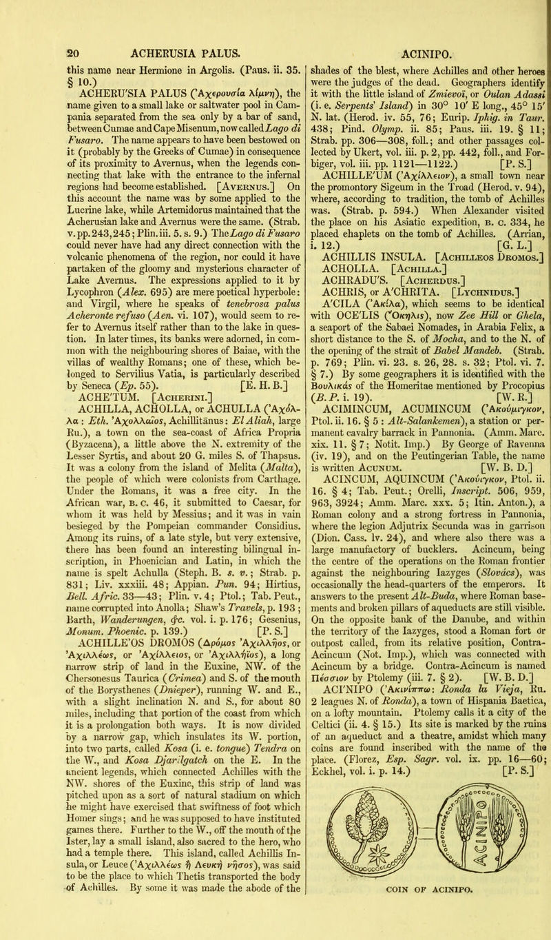 this name near Hermione in Argolis. (Pans. ii. 35. § 10.) , , ACHEEU'SIA PALUS ('Axtpotvta Xifii/rf), the name given to a small lake or saltwater pool in Cam- pania separated from the sea only by a bar of sand, between Cumae and Cape Misenum, now called di Fmaro. The name appears to have been bestowed on it (probably by the Greeks of Cumae) in consequence of its proximity to Avernus, when the legends con- necting that lake with the entrance to the infernal regions had become established. [Aveenus.] On this account the name was by some applied to the Luciine lake, while Artemidorus maintained that the Acherusian lake and Avernus were the same. (Strab. v.pp. 243,245; Plin.iii. 5. s. 9.) Thedi Fmaro could never have had any direct connection with the volcanic phenomena of the region, nor could it have partaken of the gloomy and mysterious character of Lake Avernus. The expressions applied to it by Lycophron {Alex. 695) are mere poetical hyperbole: and Virgil, where he speaks of tenebrosa palm Acheronte ref mo (Aen. vi. 107), would seem to re- fer to Avernus itself rather than to the lake in ques- tion. In later times, its banks were adorned, in com- mon with the neighbouring shores of Baiae, mth the villas of wealthy Romans; one of these, which be- longed to Servilius Vatia, is particularly described by Seneca (Fp. 55). £E. H. B.] ACHE'TUM. [Acherini.] ACHILLA, ACHOLLA, or ACHULLA (’Ax<{A- Aa : Eth. ’AxoAAa7os, Achillitanus: El Aliah, large Ru.), a town on the sea-coast of Afiica Propria (Byzacena), a little above the N. extremity of the Lesser Syrtis, and about 20 G. miles S. of Thapsus. It was a colony from the island of Melita {Malta), the people of which were colonists from Carthage. Under the Romans, it was a free city. In the African war, B. c. 46, it submitted to Caesar, for whom it was held by Messius; and it was in vain besieged by the Pompeian commander Considius. Among its ruins, of a late style, but very extensive, there has been found an interesting bilingual in- scription, in Phoenician and Latin, in which the name is spelt Achulla (Steph. B. s. v.; Strab. p. 831; Liv. xxxiii. 48; Appian. Pun. 94; Hirtius, Bell. Afric.2tZ—43; Plin. v. 4; Ptol.; Tab. Pent., name con-upted into Anolla; Shaw’s Travels, p. 193 ; Barth, Wanderungen, 4'C. vol. i. p. 176; Gesenius, Monum. Phoenic. p. 139.) [P. S.] ACHILLE'OS DROMOS (Apo^uos or ’AxtAA€0)s, or ’AxtAAeios, or ’AxiAA.^ios), a long narrow strip of land in the Euxine, NW. of the Chersonesus Taurica {Crimea) and S. of the mouth of the Borysthenes {Dnieper), ninning W. and E., with a slight inclination N. and S., for about 80 miles, including that portion of the coast from which it is a prolongation both ways. It is now divided by a narrow gap, which insulates its W. portion, into two parts, called Kosa (i. e. tongue) Tendra on the W., and Kosa Djarilgatch on the E. In the uncient legends, which connected Achilles with the N\V. shores of the Euxine, this strip of land was pitched upon as a sort of natural stadium on which he might have exercised that smftness of foot which Homer sings; and he was supposed to have instituted games there. Further to the W., off the mouth of tjie Ister, lay a small island, also sacred to the hero, who had a temple there. This island, called Achillis In- sula, or Leuce (’AxtA\eo)s ^ AeuK?) vrjcros), was said to be the place to which d'hetis transported the body of Achilles. By some it was made the abode of the shades of the blest, where Achilles and other heroes were the judges of the dead. Geographers identify it with the little island of Zmievoi, or Oulan Adassi (i. e. Serpents' Island) in 30° 10' E long., 45° 15' N. lat. (Herod, iv. 55, 76; Eurip. Iphig. in Taur. 438; Pind. Olymp. ii. 85; Pans. hi. 19. § 11; Strab. pp. 306—308, folk; and other passages col- lected by Ukert, vol. in. p. 2,pp. 442, folk, and For- biger, vol. hi. pp. 1121—1122.) [P. S.] ACHILLE'UM (’AxtAAetov), a small town near the promontory Sigeum in the 'Troad (Herod, v. 94), where, according to tradition, the tomb of Achilles was. (Strab. p. 594.) When Alexander visited the place on his Asiatic expedition, b. c. 334, he placed chaplets on the tomb of Achilles. (An-ian, i. 12.) [G. L.] ACHILLIS INSULA. [Achilleos Dromos.] ACHOLLA. [Achilla.] ACHRADU'S. [Acherdus.] ACHRIS, or A'CHRITA. [Lychnidus.] A'CILA (’A/clAo), which seems to be identical with OCE'LIS (''O/crjAis), now Zee Hill or Chela, a seaport of the Sabaei Nomades, in Arabia Felix, a short distance to the S. of Mocha, and to the N. of the opening of the strait of Babel Mandeb. (Strab. p. 769; Phn. vi. 23. s. 26, 28. s. 32; Ptol. vi. 7. § 7.) By some geographers it is identified with the BouAjkos of the Homeritae mentioned by Procopius (X.P. i. 19). [W.R.] ACIMINCUM, ACUMINCUM CAKobpiyKov, Ptol. ii. 16. § 5 : Alt-Salankemen), a station or per- manent cavalry barrack in Pannonia. (Amm. Marc, xix. 11. §7; Notit. Imp.) By George of Ravenna (iv. 19), and on the Peutingerian Table, the name is written Acunum. [W. B. D.] ACINCUM, AQUINCUM {'Akovijkov, Ptol. ii. 16. § 4; Tab. Pent.; Orelli, Inscript. 506, 959, ! 963, 3924; Amm. Marc. xxx. 5; Itin. Anton.), a j Roman colony and a strong fortress in Pannonia, ! where the legion Adjutrix Secunda was in garrison (Dion. Cass. Iv. 24), and where also there was a , large manufactory of bucklers. Acincum, being : the centre of the operations on the Roman frontier ! against the neighbouring lazyges {Slovdcs), was occasionally the head-quarters of the emperors. It answers to the present Alt-Buda, where Roman base- ments and broken pillars of aqueducts are still visible. On the opposite bank of the Danube, and within the territory of the lazyges, stood a Roman fort (Jr outpost called, from its relative position, Contra- Acincum (Not. Imp.), which was connected with Acincum by a bridge. Contra-Acincum is named Ueacnor by Ptolemy (iii. 7. § 2). [W. B. D.] ACFNIPO {'AKiv'nrTTco: Honda la Vieja, Ru. 2 leagues N. of Honda), a town of Hispania Baetica, on a lofty mountain. Ptolemy calls it a city of the Celtici (ii. 4. § 15.) Its site is marked by the ruins of an ac^ueduct and a theatre, amidst which many coins are found inscribed with the name of the place. (Florez, Esp. Sagr. vol. ix. pp. 16—60; Eckhel, vol. i. p. 14.) [P. S.] COIN OF ACINIPO.