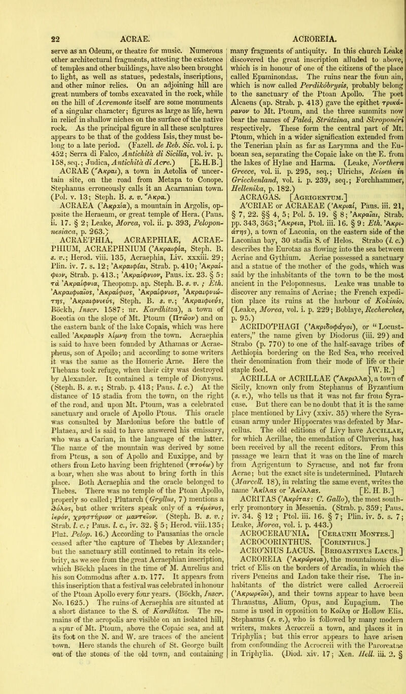 serve as an Odeum, or theatre for music. Numerous 1 other architectural fragments, attesting the existence of temples and other buildings, have also been brought to light, as well as statues, pedestals, inscriptions, and other minor relics. On an adjoining hill are great numbers of tombs excavated in the rock, while on the hill of Acremonte itself are some monuments of a singular character; figures as large as life, hewn in relief in shallow niches on the surface of the native rock. As the piincipal figm’e in all these sculptures appeal's to be that of the goddess Isis, they must be- long to a late period. (Fazell. de Reb. Sic. vol. i. p. 452; Serra di Falco, Antichitd di Sicilia, vol. iv. p. 158, seq.; Judica, AntichitadiAcre.') [E.H.B.] ACRAE (^AKpai), a town in Aetolia of uncer- tain site, on the road from Metapa to Conope. Stephanus erroneously calls it an Acamanian town. (Pol. V. 13; Steph. B. s. v.''AKpa.') ACRAE A (’A/cpaio), a mountain in Argolis, op- posite the Heraeum, or great temple of Hera. (Pans, ii. 17. § 2; Leake, Morea, vol. ii. p. 393, Pelopon- nesiaca, p. 263.) ACRAE'PHIA, ACRAEPHIAE, ACRAE- PHIUM, ACRAEPHNIUM (’AKpaupla, Steph. B. s. V.; Herod, viii. 135, Acraephia, Liv. xxxiii. 29; Plin. iv. 7. s. 12; 'AKpaicplai, Strab. p. 410; ’A/cpat- <i>iov, Strab. p. 413.; ’AKpal<t>viov, Pans. ix. 23. § 5: TO 'AKpai(f>via, Theopomp. ap. Steph. B. s. v. ; Eih. ’AKpai(pia7os, 'AKpa'upios, 'AKpaicpuios, ^AKpaKpviw- T7}s, 'AKpai(f>ui€m, Steph. B. s. v.; ’AKpaupLeiis, Bockh, Inscr. 1587: nr. Kardhitza'), a town of Boeotia on the slope of Mt. Ptoum (IItwov) and on the eastern bank of the lake Copais, which was here called 'AKpaKph Xip.vr} from the toivn. Acraepliia is said to have been founded by Athamas or Acrae- plieus, son of Apoilo; and according to some writers it was the same as the Homeric Ame. Here the Tliebans took refuge, when their city was destroyed by Alexander. It contained a temple of Dionysus. (Steph. B. s. V.; Strab. p. 413; Pans. 1. c.) At the distance of 15 stadia from the town, on the right of the road, and upon Mt. Ptoum, was a celebrated sanctuary and oracle of Apollo Ptous. This oracle Was consulted by Mardonius before the battle of Plataea, and is said to have answered his emissary, who was a Cadan, in the language of the latter. The name of the mountain was derived by some from Ptcus, a son of Apollo and Euxippe, and by others from Leto having been frightened (yrroeco) by a boar, when she was about to bring forth in this place. Both Acraephia and the oracle belonged to Thebes. There was no temple of the Ptoan Apollo, properly so called; Plutarch {Gryllus, 7) mentions a ^6\os, but other writers speak only of a re/revos, i€p6u, xPV^'''Vpiov or fxavT^lov. (Steph. B. s. v.; Strab. 1. c.; Pans. I c., iv. 32. § 5; Herod, viii. 135; Pint. Pelop. 16.) According to Pausanias the oracle ceased after'the capture of Thebes by Alexander; but the sanctuary still continued to retain its cele- brity, as we see from the great Acraephian inscription, which Bockh places in the time of M. Aurelius and his son Commodus after a.d. 177. It appears from this inscription that a festival was celebrated in honour of the Ptoan Apollo every four years. (Bockh, Inscr. No. 1625.) The ruins-of Acraephia are situated at a short distance to the S. of Kardhitza. The re- mains of the acropohs are visible on an isolated hill, a spur of Mt. Ptoum, above the Copaic sea, and at •its foot on the N. and W. are traces of the ancient town. Here stands the chm'ch of St. George built out of the stones of the old town, and containing many fragments of antiquity. In this church Leake discovered the great inscription alluded to above, which is in honour of one of the citizens of the place called Epaminondas. The ruins near the foun ain, which is now called Perdikohrysis, probably belong to the sanctuary of the Ptoan Apollo. The poet Alcaeus (ap. Strab. p. 413) gave the epithet rpt/cd- pavov to Mt. Ptoum, and the three summits now bear the names of Paled, Strutzina, and Skroponeri respectively. These form the central part of Mt. Ptoum, which in a wider signification extended from the Tenerian plain as far as Larymna and the Eu- boean sea, separating the Copaic lake on the E. from the lakes of Hylae and Harma. (Leake, Northern Greece, vol. ii. p. 295, seq.; Ulrichs, Reisen in Griechenland, vol. i. p. 239, seq.; Forchhammer, Hellenika, p. 182.) ACRAGAS. [Agrigentum.] A'CRIAE or ACRAEAE (’Afcptai, Pans. iii. 21, § 7, 22. §§ 4, 5; Pol. 5. 19. § 8; 'AKpaiai, Strab. pp. 343, 363;’'A/epeia, Ptol. iii. 16. § 9: Eth. ’A/ept- drys'), a town of Laconia, on the eastern side of the Laconian bay, 30 stadia S. of Helos. Strabo (/. c.) describes the Eurotas as fiowing into the sea between Acriae and Gythium. Acriae possessed a sanctuary and a statue of the mother of the gods, which was said by the inhabitants of the town to be the most ancient in the Peloponnesus. Leake was unable to discover any remains of Acriae; the French expedi- tion place its ruins at the harbour of Kokinio. (Leake, Morea, vol. i. p. 229; Boblaye, Recherches, p. 95.) ACRIDO'PHAGI {'AKpibo<pdyoi'), or “Locust- eaters,” the name given by Diodonis (iii. 29) and Strabo (p. 770) to one of the half-savage tribes of Aethiopia bordering on the Red Sea, who received their denomination from their mode of life or their staple food. [W. R.] ACRILLA or ACRILLAE Q'AKpiWd), a town of Sicily, known only from Stephanus of Byzantium (s. V.), who tells us that it was not far from Syra- cuse. But there can be no doubt that it is the same place mentioned by Livy (xxiv. 35) where the Syra- cusan army under Hippocrates was defeated by Mar- cellus. The old editions of Livy have Acollae, for which Acrillae, the emendation of Cluverius, has been received by all the recent editors. From this passage we learn that it was on the line of march from Agrigentum to Syracuse, and not far from Acrae; but the exact site is undetermined. Plutarch {3farcell. 18), in relating the same event, writes the name ’AnlXas or ’A/riAAos. [E. H. B.J ACRITAS (’A/fpiVas: C. Gallo), the most south- erly promontory in Messenia. (Strab. p. 359; Pans, iv. 34. § 12 ; Ptol. iii. 16. § 7; Plin. iv. 5. s. 7; Leake, Morea, vol. i. p. 443.) ACROCERAU'NIA. [Ceraunii Montes.] ACROCORINTHUS. [Corintiius.] ACRO'NIUS LACUS. [Brigantinus Lacus.] ACROREIA (’A/epwpeta), the mountainous dis- trict of Elis on the borders of Arcadia, in which the rivers Peneius and Ladon take their rise. The in- habitants of the district were called A(‘rocreIi (’Aapeopetoi), and their towns appear to have been Thraustus, Alium, Opus, and Eupagium. The name is used in opposition to Koi'Atj or Hollow Elis. Stephanus (s. v.), who is followed by many modern writers, makes Acrocreii a town, and places it in Triphylia; but this error appears to have arisen from confounding the Acrocreii with the Paroreat:m in Triphyha. (Diod. xiv. 17; Xcn. Hell. iii. 2. §