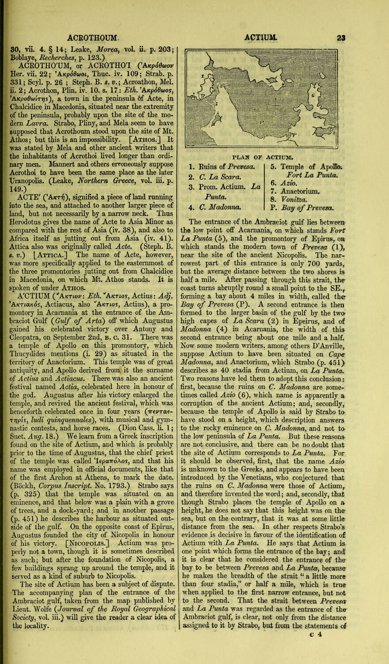 ACROTHOUM. 30, vii. 4. § 14; Leake, Morea, vol. ii. p. 203; Boblaye, RecJierches, p. 123.) ACROTHO'UM, or ACROTHOl QkKp6eo>ov Her. vii. 22; ^AKpddcoot, Thuc. iv. 109; Strab. p. 331; Scyl. p. 26 ; Steph. B. s. v.; Acroathon, Mel. ii. 2; Acrothon, Plin. iv. 10. s. 17: Eth. ’AKp66wos^ ’AKpodmrrjs'), a town in the peninsula of Acte, in Chalcidice in Macedonia, situated near the extremity of the peninsula, probably upon the site of the mo- dern Lavra. Strabo, Phny, and Mela seem to have supposed that Acrothoum stood upon the site of Mt. Athos; but this is an impossibility. [Athos.] It was stated by Mela and other ancient writers that the inhabitants of Acrothoi lived longer than ordi- nary men. Mannert and others erroneously suppose Acrothoi to have been the same place as the later Uranopolis. (Leake, Northern Greece, vol. iii. p. 149.) ACTE' (’A/ct^), signified a piece of land running into the sea, and attached to another larger piece of land, but not necessarily by a narrow neck. Thus Herodotus gives the name of Acte to Asia Minor as compared with the rest of Asia (iv. 38), and also to Africa itself as jutting out from Asia (iv. 41). Attica also was originally called Acte. (Steph. B. s. V.') LAttica.] The name of Acte, however, was more specifically applied to the easternmost of the three promontories jutting out from Chalcidice in Macedonia, on which Mt. Athos stands. It is spoken of under Athos. A'CTIUM Q'Aktiov: Eth. ''Aktios, Actius: Adj. 'AktiukSs, Actiacus, also ''Aktios, Actius), a pro- montory in Acamania at the entrance of the Am- braciot Gulf (^Gulf of Arta) ofi which Augustus gained his celebrated victory over Antony and Cleopatra, on September 2nd, b. c. 31. There was a temple of Apollo on this promontory, which Thucydides mentions (i. 29) as situated in the territory of Anactorium. This temple was of great antiquity, and Apollo derived from, it the surname of Actius and Actiacus. There was also an ancient festival named Actia, celebrated here in honour of the god. Augustus after his victory enlarged the temple, and revived the ancient festfral, which was henceforth celebrated once in four years (Trej/rae- TT)p'is, ludi quinquennales'), with musical and gym- nastic contests, and horse races. (Dion Cass. li. 1; Suet. Aug. 18.) We learn from a Greek inscription found on the site of Actium, and which is probably prior to the time of Augustus, that the chief priest of the temple was called TepaTro'Aos, and that his name was employed in official documents, like that of the first Ai'chon at Athens, to mark the date. (Bbckh, Corpus Inscript. No. 1793.) Strabo says (p. 325) that the temple was situated on an eminence, and that below was a plain with a grove of trees, and a dock-yard; and in another passage (p. 451) he describes the harbour as situated out- side of the gulf. On the opposite coast of Epirus, Augustus founded the city of Nicopolis in honour of his victory. [Nicopolis.], Actium was pro- perly not a town, though it is sometimes described as such; but after the foundation of Nicopolis, a few buildings sprang up around the temple, and it served as a kind of suburb to Nicopolis. The site of Actium has been a subject of dispute. The accompanying plan of the entrance of the Ambraciot gulf, taken from the map published by Lieut. Wolfe {Journal of the Royal Geographical Society, vol. iii.) will give the reader a clear idea of the locality. ACTIUM. 23 1. Ruins of Prevesa. 2. C. La Scara. 3. Prom. Actium. La Punta. 4. C. Madonna. 5. Temple of ApoRo-^ Fort La Punta. 6. Azio. 7. Anactorium. 8. Vonitza. P. Bay of Prevesa. The entrance of the Ambraciot gulf lies between the low point off Acamania, on which stands Fort La Punta (5), and the promontory of Epirus, on wffiich stands the modem town of Prevesa (1), near the site of the ancient Nicopolis. The nar- rowest part of this entrance is only 700 yards, but the average distance between the two shores is half a mile. After passing through this strait, the coast turns abruptly round a small point to the SE.,- forming a bay about 4 miles in width, called the Bay of Prevesa (P). A second entrance is then formed to the larger basin of the gulf by the two high capes of La Scara (2) in Epeirus, and of Madonna (4) in Acamania, the width of this- second entrance being about one mile and a half. Now some modern writers, among others D’Anville,. suppose Actimn to have been situated on Cape Madonna, and Anactorium, which Strabo (p. 45iy describes as 40 stadia from Actium, on La Punta. Two reasons have led them to adopt this conclusion:: first, because the ruins on C. Madonna are some- times called Azio (6), which name is apparently a corruption of the ancient Actium; and, secondly, because the temple of Apollo is said by Strabo to- have stood on a height, which description answers to the rocky eminence on C. Madonna, and not to- the low peninsula of La Punta. But these reasons- are not conclusive, and there can be no doubt that the site of Actium corresponds to La Punta. For it should be observed, first, that the name Azio is unknown to the Greeks, and appears to have been introduced by the Venetians, who conjectured that the mins on C. Madonna were those of Actium, and therefore invented the word; and, secondly, that though Strabo places the temple of ApoUo on a height, he does not say that this height was on the sea, but on the contraiy, that it was at some little distance from the sea. In other respects Strabo’s evidence is decisive in favour of the identification of Actium with La Punta. He says that Actimn is one point which forms the entrance of the bay; and it is clear that he considered the entrance of the- bay to be between Prevesa and La Punta, because- he makes the breadth of the strait “ a little more than four stadia,” or half a mile, which is tme- when applied to the first narrow entrance, but not to the second. That the strait between Prevesa and La Punta was regarded as the entrance of the* Ambraciot gulf, is clear, not only from the distance 1 assigned to it by Strabo, but from the statements of