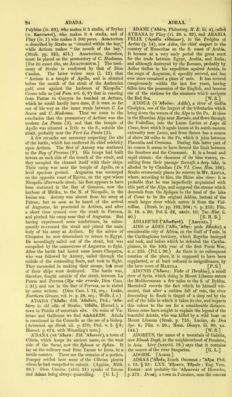 ^4 ADADA. Polybius (iv. 63), who makes it 5 stadia, of Scylax {v. Kacrawirol'), who makes it 4 stadia, and of Pliny (iv. 1) who makes it 500 paces. Anactorium IS described by Strabo as “ situated within the bay,” while Actium makes “ the mouth of the bay.” (Strab. pp. 325, 451.) Anactorium, therefore, must be placed on the promontory of C. Madonna. [For its exact site, see Anactorium.] The testi- mony of Strabo is confirmed by that of Dion Cassius. The latter writer says (1. 12) that “ Actium is a temple of Apollo, and is situated before the mouth of the strait of the Ambraciot gulf, over against the harbours of Nicopolis.” Cicero tells us (ad Fam. xvi. 6, 9) that in coasting from Patrae to Corcyra he touched at Actium, which he could hardly have done, if it were so far out of his w’ay as the inner strait between C. La Scara and C. Madonna. Thus we come to the conclusion that the promontory of Actium was the modem La Punta (3), and that the temple of Apollo was situated a little to the S., outside the strait, probably near the Fort La Punta (5). A few remarks are necessary respecting the site of the battle, which has conferred its chief celebrity upon Actium. The fleet of Antony was stationed in the Bay of Prevesa (P). His troops had built towers on each side of the mouth of the strait, and they occupied the channel itself with their ships. Their camp was near the temple of Apollo, on a level spacious gromid. Augustus was encamped on the opposite coast of Epiras, on the spot where Nicopolis afterwards stood; his fleet appears to have been stationed in the Bay of Gomaros, now the harbour of Mitika, to the N. of Nicopolis, in the Ionian sea. Antony was absent from his army at Patrae; but as soon as he heard of the arrival of Augustus, he proceeded to Actium, and after a short time crossed over the strait to Prevesa, and pitched his camp near that of Augustus. But having experienced some misfortunes, he subse- quently re-crossed the strait and joined the main body of his army at Actium. By the advice of Cleopatra he now determined to return to Egypt. He accordingly sailed out of the strait, but was compelled by the manoeuvres of Augustus to fight. After the battle had lasted some hours Cleopatra, who was followed by Antony, sailed through the middle of the contending fleets, and took to flight. They succeeded in making their escape, but most of their ships were destroyed. The battle was, therefore, fought outside of the strait, between La Punta and Prevesa (e|w ruv (TTerwu, Dion Cass. 1. 31), and not in the Bay of Prevesa, as is stated by some writers. (Dion Cass. 1. 12, seq.; Leake, Northei'n Greece., vol. iv. p. 28, seq.; Wolfe, 1. c.) A'DADA C'ASaSa: Eth. ’ASaSeus, PtoL; ’A5o- SaTTj in old edit, of Strabo; ’05d5a, Hierocl.), a town in Pisidia of uncertain site. On coins of Va- lerian and Galhenus we find AAAAEHN. Adada is mentioned in the Councils as the see of a bishop. (Artemiod. ap. Strab. xii. p. 570; Ptol. v. 5. §8; Hierocl. p. 674, with Wesseling’s note.) A'DANA (to ’'Abaua: Eth. ’ASaveos), a town of Cihcia, which keeps its ancient name, on the west side of the Sams, now the Syhoon or Sykdn. It lay on the military road from Tarsus to Issus, in a fertile country. There are the remains of a portico. Pompey settled here some of the Cilician pirates whom he had compelled to submit. (Appian, Mith. 96.) Dion Cassius (xlvii. 31) speaks of Tarsus and Adana being always quarrelling. [G. L.] ADRAA. ADANE (\\Mvrj, Philostorg. II. E. iii. 4), called ATHANA by Pliny (vi. 28. s. 32), and ARABIA FELIX (’ApaSla eudai/ji.wv'), in the^ Periplus of Arrian (p. 14), now Aden, the chief seaport in the country of Homeritae on the S. coast of Arabia. It became at a very early period the great mart for the trade between Egypt, Arabia, and India; and although destroyed by the Romans, probably by Aelius Gallus in his expedition against Arabia, in the reign of Augustus, it speedily revived, and has ever since remained a place of note. It has revived conspicuously within the last few years, having fallen into the possession of the English, and become one of the stations for the steamers which navigate the Red Sea. [W. R.] A'DDUA (o ’ASouas: Adda), a river of Gallia Cisalpina, one of the largest of the tributaries which bring doAvn the waters of the Alps to the Po. It rises in the Rhaetian Alps near Bormio, and flows through the Valtelline, into the Lacus Laiius or Lago di Como, from which it again issues at its south- eastern extremity near Lecco, and from thence has a course | of above 50 miles to the Po, which it joins between Placentia and Cremona. During this latter part of its course it seems to have formed the limit between the Insubres and the Cenomani. It is a broad and rapid stream: the clearness of its blue waters, re- sulting from their passage through a deep lake, is alluded to by Claudian (Be VI. Cons. Hon. 196). Strabo erroneously places its sources in Mx. Adula, where, according to him, the Rhine also rises: it is probable that he was imperfectly acquainted with this part of the Alps, and supposed the stream which descends from the Splugen to the head of the lake of Como to be the original Addua, instead of the much larger river which enters it from the Val- telline. (Strab. iv. pp. 192,204; v. p. 213; Plin. iii. 16. s. 20; Pol. ii. 32, xxxiv. 10; 'Y-aa. Hist. ii. 40.) [E. H. B.] ADIABE'NE (’AStogr/v^). [Assyria.] ADIS or ADES (’A5ls,‘'ABr}s: prob. Bhades),sk considerable city of Africa, on the Gulf of Tunis, in the Carthaginian territory, which Regulus besieged and took, and before which he defeated the Cartha- ginians, in the 10th year of the first Punic War, B. c. 255. (Pol. i. 30.) As there is no subsequent mention of the place, it is supposed to have been supplanted, or at least reduced to insignificance, by the later town of Maxula. [P.S.] ADONIS (^AScouts: Nahr el Ibrahim), a small river of Syria, which rising in Mount Libanus enters the Mediterranean a few miles to the S. of Byblus. Maundrell records the fact which he himself wit- nessed, that after a sudden fall of rain, the river descending in floods is tinged of a deep red by the soil of the hills in which it takes its rise, and imparts this colour to the sea for a considerable distance. Hence some have sought to explain the legend of the beautiful Adonis, who was killed by a wild boar on Mount Libanus (Strab. p. 755; Lucian, de Dea Syr. 6; Plin. v. 20.; Nonn. Dionys. iii. 80, xx. 144.) [W. R.] ADOREUS, the name of a mountain of Galatia, now Elmah Dagh, in the neighbourhood of Pessinus, in Asia. Livy (xxxviii. 18.) says that it contains the source of the river Sangarius. [G. L.] ADORSI. [Aorsi.] ADRAA (’ASpda, Euseb. Onomast.: ''Adpa^ Ptol. V. 15. §23: LXX. ’ESpaetV, ’ESpaiv : Eng. Vers. Edrei ; and probably the ’ASpacraos of Hierocles, p. 273 : Draa), a town in Palestine, near the sources