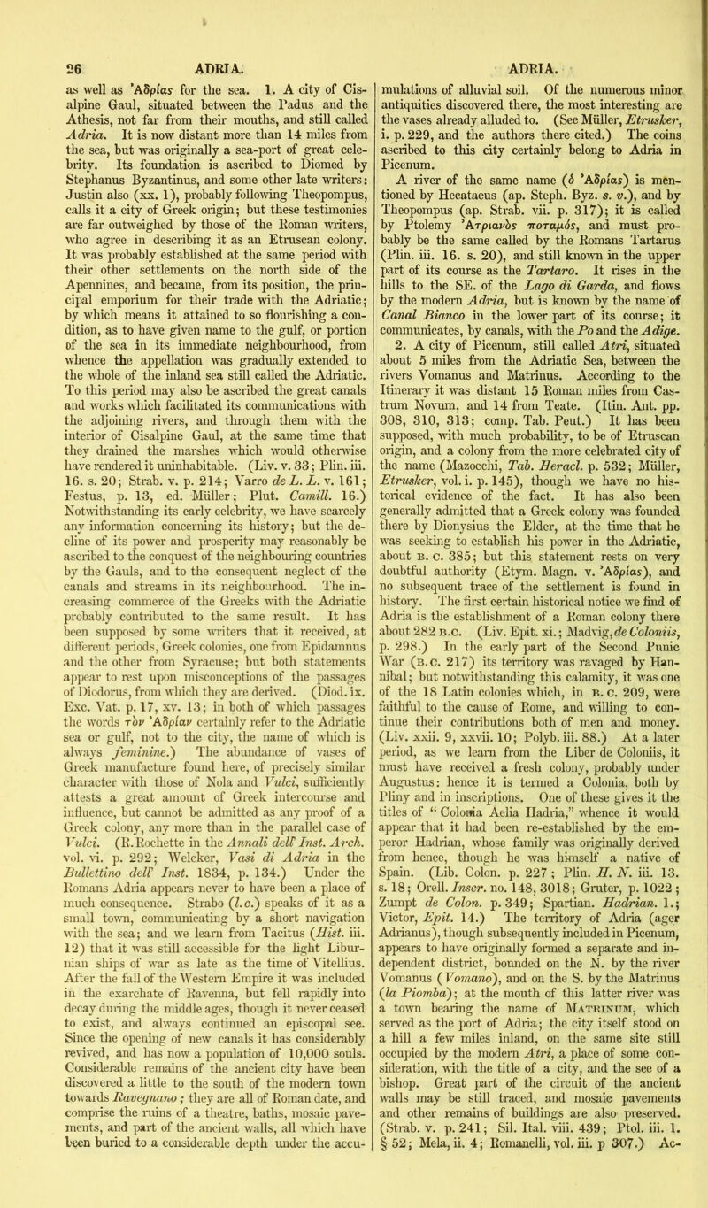 as well as *A5pias for the sea. 1. A city of Cis- alpine Gaul, situated between the Padus and the Athesis, not far from their mouths, and still called Adria. It is now distant more than 14 miles fx'om the sea, but was originally a sea-port of great cele- biity. Its foundation is ascribed to Diomed by Stephanus Byzantinus, and some other late writers: Justin also (xx. 1), probably following Theopompus, calls it a city of Greek origin; but these testimonies are far outweighed by those of the Roman writers, who agree in describing it as an Etruscan colony. It was probably established at the same period with their other settlements on the north side of the Apennines, and became, from its position, the prin- cipal emporium for their trade with the Adriatic; by wiiich means it attained to so flomishing a con- dition, as to have given name to the gulf, or portion of the sea in its immediate neighbourhood, from whence the appellation was gradually extended to the whole of the inland sea still called the Adiiatic. To this period may also be ascxrbed the gx'eat canals and works which facihtated its commimications with the adjoining irvers, and through them wrth the interior of Cisalpine Gaul, at the same time that they drained the marshes which would otherwise have rendered it uninhabitable. (Liv. v. 33; Phn. iii. 16. s. 20; Strab. v. p. 214; Varx‘o de L. L. v. 161; Festus, p. 13, ed. Muller; Plut. Camill. 16.) Notwithstanding its early celebrity, we have scarcely any information concerning its liistoxy; but the de- cline of its powder and prosperity may reasonably be ascribed to the conquest of the ixeighbouxing countries by the Gauls, and to the consequent neglect of the canals and stx’eams in its neighboiirhood. The in- creasing commerce of the Greeks with the Adriatic probably contributed to the same result. It has been supposed by some waiters that it x-eceived, at differcxrt periods, Greek colonies, one from Epidamnus arrd the other from Syracuse; but both statements appear to rest upon misconceptions of the passages of Diodox'us, fronr wirich they are derived. (Diod. ix. Exc. Vat. p. 17, XV. 13; in both of wirich passages the w'ords rhv 'ASpiav certaiirly x'efer to the Adriatic sea or gulf, not to the city, the name of wirich is always feminiTie.') The abrmdance of vases of Greek nranufacture fomrd here, of precisely similar character with those of Nola and Vulci, srxfficiently attests a great amount of Greek intercoiu’se and iriHuence, but cannot be admitted as any proof of a Gr-eek colony, any more than in the parallel case of Vnlci. (R.Rochette in the Annali delP Inst. Arch. vol. vi. p. 292; Welcker, Vasi di Adria in the Bullettino dell' Inst. 1834, p. 134.) Under the Romans Adria appears never to have been a place of much consequence. Strabo (l.c.') speaks of it as a small towax, commrmicating by a short na\igation with the sea; and we learxr fx’om Tacitus {Hist. iii. 12) that it was still accessible for the light Librxr- niaix ships of war as late as the time of Vitellius. After the fall of the Westexar Empire it w’as included in the exarchate of Ravexma, but fell x'apidly into decay during the middle ages, though it never ceased to exist, and always continued an episcopal see. Since the opening of new canals it has considerably revived, and has now a population of 10,000 souls. Considei'able remains of the ancient city have been discovered a little to the south of the modem town tow’ards Ravegnano; they are all of Roman date, arrd comprise the xarins of a theatre, baths, mosaic pave- ments, and part of the ancient walls, all wirich have l>een buiied to a considerable depth imder the accu- mulations of alluvial soil. Of the numerous minor antiquities discovered there, the most interesting are the vases already alluded to. (See Muller, Etrusher^ i. p. 229, and the authors there cited.) The coins ascribed to this city certairxly belong to Adria in Picenum. A river of the same name (6 ’ASp/as) is men- tioned by Hecataeus (ap. Steph. Byz. s. v.), and by Theopompus (ap. Strab. vii. p. 317); it is called by Ptolemy 'Arpiavhs Troragos, and must px*o- bably be the same called by the Romans Tartarus (Plin. iii. 16. s. 20), and still known in the upper part of its course as the Tartaro. It rises in the hills to the SE. of the Lago di Garda, and flows by the modern Adria, but is known by the name of Canal Bianco in the lower part of its course; it communicates, by canals, with the Po and the Adige. 2. A city of Picenum, still called Atri, situated about 5 miles from the Adriatic Sea, between the rivers Vomanus and Matrinus. According to the Itinerary it was distant 15 Roman miles from Cas- trtrm Novum, and 14 from Teate. (Itin. Ant. pp. 308, 310, 313; comp. Tab. Pent.) It has been sixpposed, with much probabihty, to be of Etx-uscan origin, and a colony from the more celebrated city of the name (Mazocchi, Tab. Heracl. p. 532; Muller, Etrusher, vol. i. p. 145), though we have no his- torical evidence of the fact. It has also been genex’ally admitted that a Greek colony was founded there by Dionysius the Elder, at the time that he w’as seekhrg to establish his power in the Adriatic, about B. c. 385; but this statement rests on very doubtful authority (Etym. Magn. v. ’ASplos), and * no sirbsequerrt trace of the settlement is foimd in \ history. The first certain historical notice we find of j Adria is the establishment of a Roman colony there about 282 B.c. (Liv. Epit. xi.; Madvig,c7e Coloniis, j p. 298.) In the early pax't of the Second Punic War (b.c. 217) its territory was ravaged by Han- i Tribal; but notwithstanding this calamity, it was one | of the 18 Latin colonies wixich, in b.c. 209, wei’e faithful to the cause of Rome, and willing to con- ! tinue their contributions both of men and money. | (Liv. xxii. 9, xx\ii. 10; Polyb. iii. 88.) At a later , period, as we learn from the Liber de Coloniis, it must have received a fresh colony, probably under Augustus: hence it is termed a Colonia, both by ! Pliny and in inscriptioirs. One of these gives it the titles of “ Colonia Aelia Hadria,” wirence it would i appear that it had been re-established by the em- peror Hadrian, whose family was origirrally derived from hence, though he was himself a native of Spain. (Lib. Colon, p. 227 ; Phn. II. N. iii. 13. s. 18; Orell. Inscr. no. 148, 3018; Gruter, p. 1022 ; Zumpt de Colon, p. 349; Spartian. Hadrian. 1.; Victor, Epit. 14.) The territory of Adria (ager Adrianus), though subsequently included in Picenum, appears to have originally formed a separate and in- dependent district, bounded on the N. by the river Vomanus ( Vomand), and on the S. by the Matrinus (la Piombay, at the mouth of this latter river was a toTvn bearing the name of Matkinum, wirich served as the port of Adria; the city itself stood on a hill a few miles inland, on the same site still occupied by the modem Atri, a place of some con- sideration, with the title of a city, and the see of a bishop. Great part of the circuit of the ancieirt w'alls may be still traced, and mosaic pavemerrts and other remains of buildings are also preserved. (Strab. v. p. 241; Sil. Ital. viii. 439; Ptol. iii. 1. § 52; Mela, ii. 4; Ronranelh, vol. iii. p 307.) Ac-